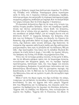 180
πύρινη κι ὁλόφωτη τροχιὰ ἕνας ἐκπληκτικὸς πύραυλος. Τὸ «ΟΧΙ»
τῆς ῾Ελλάδος στὸν εἰσβολέα. ῾Εκατομμύρια μάτια σηκώθηκαν
κατὰ τὸ θόλο, ποὺ ὁ πύραυλος στάθηκε κατακόρυφος, παράξενο,
πολύτιμο μετέωρο, ποὺ καταύγαζε τὸ στερέωμα· ἑκατομμύρια ψυχές,
σκυμμένες, μαζεμένες, ἀνάβλεψαν μὲ λαχτάρα. Καὶ τὰ παγερὰ δεσμὰ
τοῦ τρόμου λύθηκαν. Καὶ τὰ στήθη ἄρχισαν ν’ ἀνασαίνουν.
῾Η εὐρωπαϊκὴ ἀνθρωπότης εἶχεν ὡς τὰ τώρα, στὴν ἱστορία της,
πολλὲς στιγμὲς μεγάλου ξεπεσμοῦ. Αὐτὸ ποὺ ὀνομάζουμε πρόοδο,
ἠθικὲς πρὸ πάντων κατακτήσεις, ἠθικὴ ἄνοδο τοῦ ἀνθρώπου,
δὲν πάει οὔτε μ’ εὐθεία, οὔτε μὲ καμπύλη : εἶναι μιὰ τεθλασμένη,
ποὺ κατεβαίνει σὲ φοβερὰ Ναδίρ*, γιὰ νὰ τιναχθῆ ἔπειτα στὰ πιὸ
ἀπίστευτα Ζενίθ*. Ο σημερινὸς ξεπεσμὸς τοῦ ἀνθρώπου εἶναι
ἀπὸ τοὺς πιὸ θλιβερούς. ῾Ο ὑλισμός, ποὺ ἁλώνιζε τὴν Εὐρώπη ἐπὶ
δεκαετίες, εἶχε μπολιάσει βαθιὰ τὶς ψυχές, εἶχε ἀποσυνθέσει κάθε
πίστη, εἶχε διαλύσει κάθε γενναῖο αἴσθημα, εἶχε διαποτίσει τὰ
πνεύματα, εἶχε ναρκώσει κάθε δυνατὴ σκέψη καὶ εἶχε καλλιεργήσει
μιὰ φρενιασμένη τάση πρὸς τὴ φιλοζωΐα καὶ τὴν ἀπόλαυση. Μὲ μιὰ
λέξη : εἶχε προετοιμάσει τοὺς λαοὺς γιὰ τὴ σκλαβιά. Πουθενὰ δὲν
μπόρεσε νὰ σταθῆ ὄρθια ἡ ψυχή, ν’ ἀντιτάξη τὴν ἡρωϊκὴ θέληση,
τὴν ἀπόφαση τῆς θυσίας, στὸ ἀτσάλι τῆς μηχανοκινήτου βίας.
῎Εθνη ποὺ τὰ πιστεύαμε μεγάλα, λύγισαν, τὸ ἕνα μετὰ τὸ ἄλλο,
σὰν τὰ πιὸ ἀδύνατα καλάμια· κράτη ποὺ τὰ θεωρούσαμε ἀνίκητα,
συντρίφτηκαν σὰν ἀθύρματα· χῶρες, ποὺ τὶς νομίζαμε λαμπρὰ
προστατευμένες, πατήθηκαν· λαοί, ποὺ τοὺς εἴχαμε γιὰ εὐγενεῖς
καὶ ὑπερήφανους, δοκίμασαν τὶς μεγαλύτερες ταπεινώσεις καὶ τοὺς
ἀπαισιώτερους ἐξευτελισμούς. Ἀπὸ τὶς χιονισμένες περιοχὲς τῆς
Σκανδιναυΐας κι ἀπὸ τὴ Βαλτικὴ ὡς τὶς ἡλιόλουστες ἀκρογιαλιὲς
τῆς Μεσογείου, ὅπου καὶ νὰ γυρίσετε τὸ μάτι, δὲν ἀντικρίζετε παρὰ
τὴ σκλαβιά.
Μέσα σ’ αὐτὴ τὴν ἄγρια νύχτα, ποὺ εἶχε συνθλίψει τὸν κόσμο,
τινάχτηκε, γιὰ νὰ διαλύση τὰ σκοτάδια, ὁ πύραυλος τῆς ἑλληνικῆς
ἀντιστάσεως. Τὸ φῶς του ἔρχεται ἀπὸ πολὺ μακριά. ῎Ερχεται
ἀπὸ τοὺς Μαραθῶνες καὶ τὶς Σαλαμίνες, ποὺ σήκωσαν κατὰ τῶν
κυμάτων τῆς βαρβαρότητος τὸν ἡρωισμὸ τοῦ ἐλευθέρου ἀνθρώπου.
῎Ερχεται ἀπὸ τὶς ἐπάλξεις τοῦ Βυζαντίου, ὅπου συντρίφτηκαν τὰ
κύματα τῶν Ἀράβων. ῎Ερχεται ἀπὸ τὸ Εἰκοσιένα, ποὺ έδωσε τὸ
 