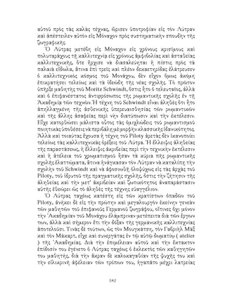 182
αὐτοῦ πρὸς τὰς καλὰς τέχνας, ὥρισεν ὑποτροφίαν εἰς τὸν Λύτραν
καὶ ἀπέστειλεν αὐτὸν εἰς Μόναχον πρὸς συστηματικὴν σπουδὴν τῆς
ζωγραφικῆς.
῾Ο Λύτρας μετέβη εἰς Μόναχον εἰς χρόνους κρισίμους καὶ
πολυταράχους τῇ καλλιτεχνίᾳ εἰς χρόνους ἀμφιβολίας καὶ ἀσταθείας
καλλιτεχνικῆς, ὅτε ἤρχισε νὰ διασαλεύηται ἡ πίστις πρὸς τὰ
παλαιὰ εἴδωλα, ἅτινα ἐπὶ τρεῖς καὶ πλέον δεκαετηρίδας ἐλάτρευσεν
ὁ καλλιτεχνικὸς κόσμος τοῦ Μονάχου, δὲν εἶχον ὅμως ἀκόμη
ἐπικρατήσει τελείως καὶ τὰ ἰδεώδη τῆς νέας σχολῆς. Τὸ πρῶτον
ὑπῆρξε μαθητὴς τοῦ Moritz Schwindt, ὅστις ἦτο ὁ τελευταῖος, ἀλλὰ
καὶ ὁ ἐπιφανέστατος ἀντιpρόσωπος τῆς ρωμαντικῆς σχολῆς ἐν τῇ
Ἀκαδημίᾳ τῶν τεχνῶν. Ἡ τέχνη τοῦ Schwindt εἶναι ἀληθὲς ὅτι ἦτο
ἀπηλλαγμένη τῆς ἀσθενικῆς ὑπερευαισθησίας τῶν ρωμαντικῶν
καὶ τῆς ἄλλης ἀσαφείας περὶ νὴν διατύπωσιν καὶ τὴν ἐκτέλεσιν.
Εἶχε κατορθώσει μάλιστα οὗτος τὰς ὁμιχλώδεις τοῦ ρωμαντισμοῦ
ποιητικὰςὑποθέσειςνὰπεριβάλῃμὲμορφὴνκλασσικῆςἰδανικότητος.
Ἀλλὰ καὶ τοιαύτας ἔχουσα ἡ τέχνη τοῦ Piloty ἀρετὰς δὲν ἱκανοποίει
τελείως τὰς καλλιτεχνικὰς ὀρέξεις τοῦ Λύτρα. ῾Η ἔλλειψις ἀληθείας
τῆς παραστάσεως, ἡ ἔλλειψις ἀκριβείας περὶ τὴν τεχνικὴν ἐκτέλεσιν
καὶ ἡ ἀτέλεια τοῦ χρωματισμοῦ ἦσαν τὰ κύρια πῆς ρωμαντικῆς
σχολῆς ἐλαττώματα, ἅτινα ἠνάγκασαν τὸν Λύτραν νὰ καταλίπῃ τὴν
σχολὴν τοῦ Schwindt καὶ νὰ ἀφοσιωθῇ ὁλοψύχως εἰς τὰς ἀρχὰς τοῦ
Piloty, τοῦ ἱδρυτοῦ τῆς πραγματικῆς σχολῆς, ὄστις τὴν ζήτησιν τῆς
ἀληθείας καὶ τὴν μετ’ ἀκριβείαν καὶ ζωτικότητος ἀναπαράστασιν
αὐτῆς ἐθεώρει ὡς τὸ ἀληθὲς τῆς τέχνης εὐαγγέλιον.
῾Ο Λύτρας ταχέως κατέστη εἰς τῶν κρατίστων ὀπαδῶν τοῦ
Piloty, ἀνήκει δὲ εἰς τὴν πρώτην καὶ μεγαλουργὸν ἐκείνην γενεὰν
τῶν μαθητῶν τοῦ ἐπιφανοῦς Γερμανοῦ ζωγράφου, οἵτινες ὄχι μόνον
τὴν ᾽Ακαδημίαν τοῦ Μονάχου ἐλάμπριναν μετέπειτα διὰ τῶν ἔργων
των, ἀλλὰ καὶ σήμερον ἔτι τὴν δόξαν τῆς γερμανικῆς καλλιτεχνίας
ἀποτελοῦσι. Τινὰς δὲ τούτων, ὡς τὸν Μουγκάτση, τὸν Γαβριὴλ Μὰξ
καὶ τὸν Μάκαρτ, εἶχε καὶ συνεργάτας ἐν τῷ αὐτῷ δωματίῳ ( atelier
) τῆς ᾽Ακαδημίας. Διὰ τὴν ἐπιμέλειαν αὐτοῦ καὶ τὴν ἔκτακτον
ἐπίδοσίν του ἐγένετο ὁ Λύτρας ταχέως ὁ ἐκλεκτὸς τῶν καθηγητῶν
του μαθητής, διὰ τὴν ἄκραν δὲ καλοκαγαθίαν τῆς ψυχῆς του καὶ
τὴν εἰλικρινῆ ἀφέλειαν τῶν τρόπων του, ἠγαπᾶτο μέχρι λατρείας
 