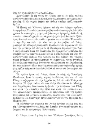 183
ὑπὸ τῶν συμμαθητῶν του συναδέλφων.
Συνετέλεσαν δὲ εἰς τοῦτο ὄχι ὀλίγου καὶ αἱ ἐν εἴδει παιδιᾶς
καλλιτεχνικαὶ ἐπίνοιαι καὶ ἐμπνεύσεις του, αἱ μεσταὶ μεθυγραφικῆς*
εὐφυΐας, δι’ ὧν συχνὰ ἔτερπε τὸν ἅλλως φαιδρὸν καλλιτεχνικὸν
ὅμιλον.
῾Η ἔξωσις τοῦ ῎Οθωνος ἐγένετο καὶ εἰς τὸν Λύτραν πρόξενος
ἀτυχημάτων.Στερηθεὶςτῆςὑποτροφίαςτουἐταλαιπωρήθηἐπὶπολὺν
χρόνον ἐν κακουχίαις, μέχρις οὗ φιλόπατρις ὁμογενὴς ἀνέλαβε τῇ
συστάσειτῶνκαθηγητῶντουνὰχορηγήσῃαὐτῷτὰἀναγκαῖαἐφόδια
πρὸς ἀποπεράτωσιν τῶν καλλιτεχνικῶν του σπουδῶν. ᾽Επεισόδιόν
τι σχετιζόμενον πρὸς τὴν νέαν ταύτην ὑποτροφίαν τοῦ Λύτρα
μαρτυρεῖ τὴν εἰλικρινῆ πρὸς αὐτὸν ἀφοσίωσιν τῶν συμμαθητῶν του
καὶ τὴν μεγάλην τοῦ Λύτρα ἐν τῇ Ἀκαδημίᾳ δημοτικότητα. Ἅμα
ὁ Λύτρας ἔλαβε παρὰ τοῦ προστάτου του ὁμογενοῦς τὸ πρῶτον τῆς
ὑποτροφίας του χορήγημα, καὶ διεδόθη ἡ εἴδησις αὕτη εἰς ὅλον τὸν
καλλιτεχνικὸν κόσμον τῆς Ἀκαδημίας. Εἰς ἔνδειξιν τῆς γενικῆς
χαρᾶς ἔσπευσαν νὰ πανηγυρίσωσι τὸ εὐφρόσυνον τεῦτο ἄγγελμα.
Μὲ ἄνθη καὶ στεφάνους ἐκόσμησαν τὰς κλίμακας τῆς Ἀκαδημίας,
ἐπὶ τῶν τοίχων δὲ ὅλων τῶν δωματίων καὶ ἐργαστηρίων εἶχε γραφῆ
μὲ μεγάλα γράμματα ὁ ἀριθμὸς 2000, τὸ ποσὸν τῆς ὑποτροφίας τοῦ
Λύτρα.
Τὰ πρῶτα ἔργα τοῦ Λύτρα, ἅτινα ἐν αὐτῇ τῇ ᾽Ακαδημίᾳ
ἐξετέλεσεν, ἦσαν ἱστορικῆς κυρίως ὑποθέσεως, οἷα καὶ τὰ τοῦ
Piloty, ἀναφερόμενα εἰς τἡν ἀρχαίαν ὡς ἐπὶ τὸ πολὺ ῾Ελληνικὴν
ἱστορίαν. Τὰ ἔργα ταῦτα, ὧν οὐκ ὀλίγα ἐξετέθησαν ἐν Μονάχῳ
καὶ ἐπῃνέθησαν, δεικνύουσιν ἐμφανῶς τὴν ἐπίδρασιν τοῦ Piloty
καὶ κατὰ τὴν ἐπιβολὴν τῆς ἰδέας καὶ κατὰ τὴν ἐκτέλεσιν καὶ
τὸν χρωματισμόν. Χειραφετηθεὶς δὲ βράδύτερον ἀπὸ τῆς ἀμέσου
ἐπιδράσεως τοῦ μεγάλου διδασκάλου, ἠκολούθησε τὰς ἰδίας αὐτοῦ
ἐμπνεύσεις καὶ παρήγαγεν ἔργα φέραντα γνησίαν τὴν σφραγῖδα τῆς
ἰδιοφυΐας του.
῾Η καλλιτεχνικὴ σημασία τοῦ Λύτρα ἄρχεται κυρίως ἀπὸ τῆς
εἰς Ἀθήνας ἐπανόδου του, ὅπου καὶ διατελεῖ ἔκτοτε καθηγητὴς τῆς
ζωγραφικῆς ἐν τῷ ἡμετέρῳ Πολυτεχνείῳ.
Ὁ Λύτρας εἶναι ὁ μόνος ἐκ τῶν ῾Ελλήνων ζωγράφων, ὅστις
 