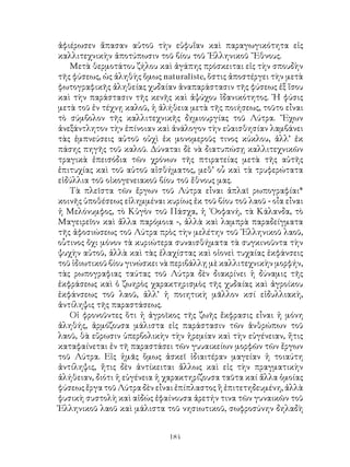 184
ἀφιέρωσεν ἅπασαν αὐτοῦ τὴν εὐφυΐαν καὶ παραγωγικότητα εἰς
καλλιτεχνικὴν ἀποτύπωσιν τοῦ βίου τοῦ ῾Ελληνικοῦ ῎Εθνους.
Μετὰ θερμοτάτου ζήλου καὶ ἀγάπης πρόσκειται εἰς τὴν σπουδὴν
τῆς φύσεως, ὡς ἀληθὴς ὅμως naturaliste, ὅστις ἀποστέργει τὴν μετὰ
φωτογραφικῆς ἀληθείας χυδαίαν ἀναπαράστασιν τῆς φύσεως ἐξ ἴσου
καὶ τὴν παράστασιν τῆς κενῆς καὶ ἀψύχου ἴδανικότητος. ῾Η φύσις
μετὰ τοῦ ἐν τέχνῃ καλοῦ, ἡ ἀλήθεια μετὰ τῆς ποιήσεως, τοῦτο εἶναι
τὸ σύμβολον τῆς καλλιτεχνικῆς δημιουργίας τοῦ Λύτρα. ῎Εχων
ἀνεξάντλητον τὴν ἐπίνοιαν καὶ ἀνάλογον τὴν εὐαισθησίαν λαμβάνει
τὰς ἐμπνεύσεις αὐτοῦ οὐχὶ ἐκ μονομεροῦς τινος κύκλου, ἀλλ’ ἐκ
πάσης πηγῆς τοῦ καλοῦ. Δύναται δὲ νὰ διατυπώσῃ καλλιτεχνικῶν
τραγικὰ ἐπεισόδια τῶν χρόνων τῆς πτιρατείας μετὰ τῆς αὐτῆς
ἐπιτυχίας καὶ τοῦ αὐτοῦ αἰσθήματος, μεθ’ οὗ καὶ τὰ τρυφερώτατα
εἰδύλλια τοῦ οἰκογενειακοῦ βίου τοῦ ἔθνους μας.
Τὰ πλεῖστα τῶν ἔργων τοῦ Λύτρα εἶναι ἁπλαῖ ρωπογραφίαι*
κοινῆς ὑποθέσεως εἰλημμέναι κυρίως ἐκ τοῦ βίου τοῦ λαοῦ - οἶα εἶναι
ἡ Μελόνυμφος, τὸ Κὐγὸν τοῦ Πάσχα, ἡ ᾽Οοφανή, τὰ Κάλανδα, τὸ
Μαγειρεῖον καὶ ἄλλα παρόμοια -, ἀλλὰ καὶ λαμπρὰ παραδείγματα
τῆς ἀφοσιώσεως τοῦ Λύτρα πρὸς τὴν μελέτην τοῦ ῾Ελληνικοῦ λαοῦ,
οὗτινος ὄχι μόνον τὰ κυριώτερα συναισθήματα τὰ συγκινοῦντα τὴν
ψυχὴν αὐτοῦ, ἀλλὰ καὶ τὰς ἐλαχίστας καὶ οἱονεὶ τυχαίας ἐκφάνσεις
τοῦ ἰδιωτικοῦ βίου γινώσκει νὰ περιβάλλῃ μὲ καλλιτεχνικὴν μορφήν,
τὰς ρωπογραφιας ταύτας τοῦ Λύτρα δὲν διακρίνει ἡ δύναμις τῆς
ἐκφράσεως καὶ ὁ ζωηρὸς χαρακτηρισμὸς τῆς χυδαίας καὶ ἀγροίκου
ἐκφάνσεως τοῦ λαοῦ, ἀλλ’ ἡ ποιητικὴ μᾶλλον κσί εἰδυλλιακὴ,
ἀντίληψις τῆς παραστάσεως.
Οἱ φρονοῦντες ὅτι ἡ ἀγροῖκος τῆς ζωῆς ἔκφρασις εἶναι ἡ μόνη
ἀληθής, ἀρμόζουσα μάλιστα εἰς παράστασιν τῶν ἀνθρώπων τοῦ
λαοῦ, θὰ εὕρωσιν ὑπερβολικὴν τὴν ἠρεμίαν καὶ τὴν εὐγένειαν, ἤτις
καταφαίνεται ἐν τῆ παραστάσει τῶν γυυαικείων μορφῶν τῶν ἔργων
τοῦ Λύτρα. Εἰς ἡμᾶς ὅμως ἀσκεῖ ἰδιαιτέραν μαγείαν ἡ τοιαύτη
ἀντίληψις, ἤτις δὲν ἀντίκειται ἄλλως καὶ εἰς τὴν πραγματικὴν
ἀλήθειαν, διότι ἡ εὐγένεια ἡ χαρακτηρίζουσα ταῦτα καί ἄλλα ὁμοίας
φύσεως ἔργα τοῦ Λύτρα δὲν εἶναι ἐπίπλαστος ἢ ἐπιτετηδευμένη, ἀλλὰ
φυσικὴ συστολὴ καὶ αἰδώς ἐφαίνουσα ἀρετήν τινα τῶν γυναικῶν τοῦ
Ἑλληνικοῦ λαοῦ καὶ μάλιστα τοῦ νησιωτικοῦ, σωφροσύνην δηλαδὴ
 