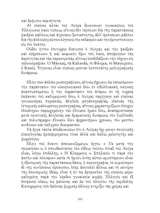 185
καὶ ἔμφυτον σεμνότητα.
Αἱ εἰκόνες αὖται τοῦ Λύτρα δεικνύουσι γυναικείους τοῦ
῾Ελληνικοῦ λαοῦ τύπους, οἵτινες δὲν τέρπουσι διὰ τῆς παραστάσεως
φαιδροῦ κάλλους καὶ ἀγροίκου ζωτικότητος, ἀλλ’ ἐμπνέουσι μᾶλλον
διὰ τῆς ἁπλοϊκῆς αὐτῶν εὐγενείς τὸν σεβασμὸν καὶ τὴν ἐμπιστοσύνην
εἰς τὸν θεατήν.
Οὐδὲν ἡττον ἐπιτυχῶς διατυποῖ ὁ Λύτρας καὶ τὴν φαιδρὰν
καὶ εὐφρόσυνον ἢ καὶ κωμικὴν ὄψιν τσῦ λαοῦ, ἀποφεύγων τὰς
ἀκρότητας καὶ τὰς παρεκτροπάς, αἵτινες ὑποβιβάζουσι τὴν τέχνην εἰς
γελοιογραφίαν. ῾Ο Μάγκας, τὰ Κάλανδα, τὸ Φίλημα, τὸ Μαγειρεῖον,
ὁ Κακὸς ῎Εγγονος εἶναι εἰκόνες μεσταὶ λεπτοτάτης μεθυγραφικῆς
δυνάμεως.
Πλὴν τῶν ἁπλῶν ρωπογραφὶιῶν, αἵτινες ἔχουσιν ὡς ὑποκείμενον
τὴν παράστασιν τοῦ οἰκογενειακοῦ βίου ἐν εἰδυλλιακαῖς σκηναῖς
ἀναπτυσσομένου ἢ τὴν παράστασιν τοῦ ἀτόμου ἐν τῇ τυχαίᾳ
ἐκφάνσει τοῦ καθημερινοῦ βίου, ὁ Λύτρας παρήγαγε καὶ εἰκόνας
γενικωτέρας σημασίας, ἀληθεῖς μεγαλογραφίας, εἴκόνας τῆς
ἱστορικῆς καλουμένης ρωπογραφίας, αἵτινες χαρακτηρίζουσι ἐποχὴν
ὁλόκληρον παρῳχημένην τοῦ ἐθνικοῦ ἡμῶν βίου, ἀναπαριστῶσαι
μετὰ πειστικῆς ἀληθείας καὶ δραματικῆς δυνάμεως τὸν θυελλώδη
καὶ πολυτάραχον ἐθνικὸν βίον ἀρχαιοτέρων χρόνων, τὸν μεστὸν
κινδύνων καὶ σκληρῶν δοκιμασιῶν.
Τὰ ἔργα ταῦτα ἀποδεικνύουν ὅτι ὁ Λύτρας ὄχι μόνον ποιητικῆς
εὐαισθησίας ἐμπεφορημένος τίναι ἀλλὰ καὶ βαθὺς μελετητὴς καὶ
ψυχολόγος.
Πλὴν τοῦ ἔναντι ἀπεικονιζομέυου ἔργου « Τὰ μετὰ τὴν
πειρατείαν », ὁ σπουδαιότατος τοῦ εἴδους τούτου πίναξ τοῦ Λύτρα
εἶναι, λόγῳ ἐπιβολῆς, « Η Κλεμμένη ». Σπήλαιόν τι παρὰ τὴν
ἀκτὴν καὶ πλοιάριον κατὰ τὸ ἥμισυ ἐντὸς αὐτοῦ κρυπτόμενον εἶναι
ἡ ἐξωτερικὴ τῆς παραστάσεως βάσις, ἡ σκηνογραφία, τὸ κυριώτερον
δὲ τῆς συνθέσεως πρόσωπον, ὅπερ ἀποτελεῖ ἄλλως καὶ τὸ κέντρον
τῆς ἐσωτερικῆς ἰδέας, εἶναὶ ἡ ἐν τῷ ἔμπροσθεν τῆς εἰκόνος μέρει
καθημένη παρὰ τὴν λέμβον γυναικεία μορφή. ῾Ελληνὶς καὶ ἐξ
ἐπιφανοῦ οἴκου, ὡς φαίνεται καὶ ἐκ τοῦ πλούτου τῆς περιβολῆς.
Κατεχομένη ὑπὸ βαθείας ψυχικῆς ὀδύνης στηρίζει τὰς χεῖρας καὶ
 