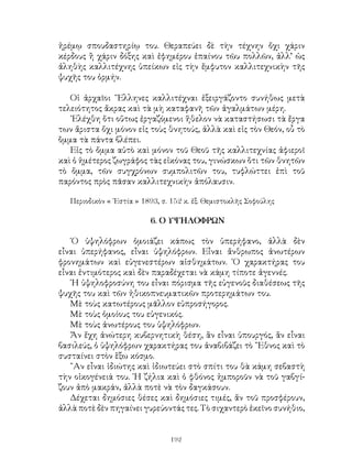 192
ἠρέμῳ σπουδαστηρίῳ του. Θεραπεύει δὲ τὴν τέχνην ὄχι χάριν
κέρδους ἢ χάριν δόξης καὶ ἐφημέρου ἐπαίνου τῶυ πολλῶν, ἀλλ’ ὡς
ἀληθὴς καλλιτέχνης ὑπείκων εἰς τὴν ἔμφυτον καλλιτεχνικὴν τῆς
ψυχῆς του ὁρμήν.
Οἱ ἀρχαῖοι ῞Ελληνες καλλιτέχναι ἐξειργάζοντο συνήθως μετὰ
τελειότητος ἄκρας καὶ τὰ μὴ καταφανῆ τῶν ἀγαλμάτων μέρη.
᾽Ελέχθη ὅτι οὕτως ἐργαζόμενοι ἥθελον νὰ καταστήσωσι τὰ ἔργα
των ἄριστα ὄχι μόνον εἰς τοὺς θνητούς, ἀλλὰ καὶ εἰς τὸν Θεόν, οὗ τὸ
ὂμμα τὰ πάντα βλέπει.
Εἰς τὸ ὄμμα αὐτὸ καὶ μόνον τοῦ Θεοῦ τῆς καλλιτεχνίας ἀφιεροῖ
καὶ ὁ ἡμέτερος ζωγράφος τὰς εἰκόνας του, γινώσκων ὅτι τῶν θνητῶν
τὸ ὄμμα, τῶν συγχρόνων συμπολιτῶν του, τυφλώττει ἐπὶ τοῦ
παρόντος πρὸς πᾶσαν καλλιτεχνικὴν ἀπόλαυσιν.
Περιοδικὸν « ῾Εστία » 1893, σ. 152 κ. ἑξ. Θεμιστοκλῆς Σοφούλης
6. Ο ΥΨΗΛΟΦΡΩΝ
῾Ο ὑψηλόφρων ὁμοιάζει κάπως τὸν ὑπερήφανο, ἀλλὰ δὲν
εἶναι ὑπερήφανος, εἶναι ὑψηλόφρων. Εἶναι ἄνθρωπος ἀνωτέρων
φρονημάτων καὶ εὐγενεστέρων αἰσθημάτων. ῾Ο χαρακτήρας του
εἶναι ἐντιμότερος καὶ δὲν παραδέχεται νὰ κάμη τίποτε ἀγεννές.
῾Η ὑψηλοφροσύνη του εἶναι πόρισμα τῆς εὐγενοῦς διαθέσεως τῆς
ψυχῆς του καὶ τῶν ἠθικοπνευματικῶν προτερημάτων του.
Μὲ τοὺς κατωτέρους μᾶλλον εὐπροσήγορος.
Μὲ τοὺς ὁμοίους του εὐγενικός.
Μὲ τοὺς ἀνωτέρους του ὑψηλόφρων.
Ἄν ἔχη ἀνώτερη κυβερνητικὴ θέση, ἂν εἶναι ὑπουργός, ἂν εἶναι
βασιλεύς, ὁ ὑψηλόφρων χαρακτήρας του ἀναβιβάζει τὸ ῎Εθνος καὶ τὸ
συσταίνει στὸν ἓξω κόσμο.
῍Αν εἶναι ἰδιώτης καὶ ἰδιωτεύει στὸ σπίτι του θὰ κάμη σεβαστὴ
τὴν οἰκογένειά του. ῾Η ζήλια καὶ ὁ φθόνος ἠμποροῦν νὰ τοῦ γαβγί-
ζουν ἀπὸ μακράν, ἀλλὰ ποτὲ νὰ τὸν δαγκάσουν.
Δέχεται δημόσιες θέσες καὶ δημόσιες τιμές, ἅν τοῦ προσφέρουν,
ἀλλὰ ποτὲ δὲν πηγαίνει γυρεύοντάς τες. Τὸ σιχαντερὸ ἐκεῖνο συνήθιο,
 