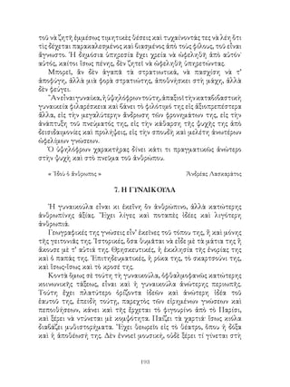 193
τοῦ νὰ ζητῆ ἐμμέσως τιμητικὲς θέσεις καὶ τυχαίνοντάς τες νὰ λέη ὅτι
τὶς δέχεται παρακαλεσμένος καὶ βιασμένος ἀπὸ τοὺς φίλους, τοῦ εἶναι
ἄγνωστο. ῾Η δημόσια ὑπηρεσία ἔχει χρεία νὰ ὠφεληθῆ ἀπὸ αὐτόν˙
αὐτός, καίτοι ἴσως πένης, δὲν ζητεῖ νὰ ὠφεληθῆ ὑπηρετώντας.
Μπορεῖ, ἂν δὲν ἀγαπᾶ τὰ στρατιωτικά, νὰ πασχίση νὰ τ’
ἀποφύγη, ἀλλὰ μιὰ φορὰ στρατιώτης, ἀποθνήσκει στὴ μάχη, ἀλλὰ
δὲν φεύγει.
῍Ανεἶναιγυναίκα,ἡὑψηλόφρωντούτη,ἀπαξιοῖτὴνκαταβιβαστικὴ
γυναικεία φιλαρέσκεια καὶ βάνει τὸ φιλότιμό της εἰς ἀξιοπρεπέστερα
ἄλλα, εἰς τὴν μεγαλύτερην ἄνδρωση τῶν φρονημάτων της, εἰς τὴν
ἀνάπτυξη τοῦ πνεύματός της, εἰς τὴν κάθαρση τῆς ψυχῆς της ἀπὸ
δεισιδαιμονίες καὶ προλήψεις, εἰς τὴν σπουδὴ καὶ μελέτη ἀνωτέρων
ὠφελίμων γνώσεων.
Ὁ ὑψηλόφρων χαρακτήρας δίνει κάτι τι πραγματικῶς ἀνώτερο
στὴν ψυχὴ καὶ στὸ πνεῦμα τοῦ ἀνθρώπου.
« ᾽Ιδοὺ ὁ ἄνθρωπος »	 Ἀνδρέας Λασκαράτος
7. Η ΓΥΝΑΙΚΟΥΛΑ
῾Η γυναικούλα εἶναι κι ἐκεἴνη ὂν ἀνθρώπινο, ἀλλὰ κατώτερης
ἀνθρωπίνης ἀξίας. ῎Εχει λίγες καὶ ποταπὲς ἰδέες καὶ λιγότερη
ἀνθρωπιά.
Γεωγραφικές της γνώσεις εἶν’ ἐκεῖνες τοῦ τόπου της, ἤ καὶ μόνης
τῆς γειτονιᾶς της. ῾Ιστορικές, ὅσα θυμᾶται νὰ εἶδε μὲ τὰ μάτια της ἢ
ἄκουσε μὲ τ’ αὐτιά της. Θρησκευτικές, ἡ ἐκκλησία τῆς ἐνορίας της
καὶ ὁ παπάς της. ᾽Επιτηδευματικές, ἡ ρόκα της, τὸ σκαρτσούνι της,
καὶ ἴσως-ἴσως καὶ τὸ κροσέ της.
Κοντὰ ὅμως σὲ τούτη τὴ γυναικούλα, ὀφθαλμοφανῶς κατώτερης
κοινωνικῆς τάξεως, εἶναι καὶ ἡ γυναικούλα ἀνώτερης περιωπῆς.
Τούτη ἔχει πλατύτερο ὁρίζοντα ἰδεῶν καὶ ἀνώτερη ἰδέα τοῦ
ἑαυτοῦ της, ἐπειδὴ τούτῃ, παρεχτὸς τῶν εἰρημένων γνώσεων καὶ
πεποιθήσεων, κάνει καὶ τῆς ἔρχεται τὸ φιγουρίνο ἀπὸ τὸ Παρίσι,
καὶ ξέρει νὰ ντύνεται μὲ κομψότητα. Παίζει τὰ χαρτιά· ἴσως κιόλα
διαβάζει μυθιστορήματα. ῎Εχει θεωρεῖο εἰς τὸ θέατρο, ὅπου ἡ δόξα
καὶ ἡ ἀποθέωσή της. Δὲν ἐννοεῖ μουσική, οὐδὲ ξέρει τί γίνεται στὴ
 