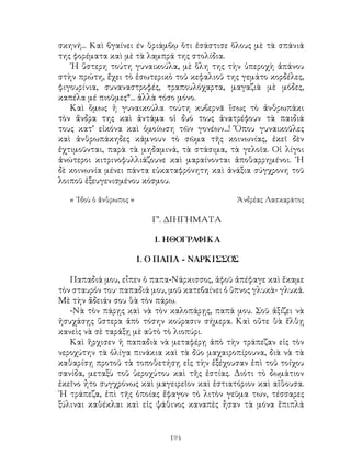 194
σκηνή... Καὶ βγαίνει έν θριάμβῳ ὅτι ἐσάστισε ὅλους μὲ τὰ σπάνιά
της φορέματα καὶ μὲ τὰ λαμπρά της στολίδια.
῾Η ὕστερη τούτη γυναικούλα, μὲ ὅλη της τὴν ὑπεροχὴ ἀπάνου
στὴν πρώτη, ἔχει τὸ ἐσωτερικὸ τοῦ κεφαλιοῦ της γεμάτο κορδέλες,
φιγουρίνια, συναναστροφές, τραπουλόχαρτα, μαγαζιὰ μὲ μόδες,
καπέλα μέ πιοῦμες*... ἀλλὰ τόσο μόνο.
Καὶ ὅμως ἡ γυναικούλα τούτη κυβερνᾶ ἵσως τὸ ἀνθρωπάκι
τὸν ἄνδρα της καὶ ἀντάμα οἱ δυό τους ἀνατρέφουν τὰ παιδιά
τους κατ’ εἰκόνα καὶ ὁμοίωση τῶν γονέων...! Ὅπου γυναικοῦλες
καὶ ἀνθρωπάκηδες κάμνουν τὸ σῶμα τῆς κοινωνίας, ἐκεῖ δὲν
ἐχτιμοῦνται, παρὰ τὰ μηδαμινά, τὰ στάσιμα, τὰ γελοῖα. Οἱ λίγοι
ἀνώτεροι κιτρινοφυλλιάζουνε καὶ μαραίνονται ἀποθαρρημένοι. ῾Η
δὲ κοινωνία μένει πάντα εὐκαταφρόνητη καὶ ἀνάξια σύγχρονη τοῦ
λοιποῦ ἐξευγενισμένου κόσμου.
« ᾽Ιδοὺ ὁ ἄνθρωπος »	 Ἀνδρέας Λασκαράτος
Γ’. ΔΙΗΓΗΜΑΤΑ
1. ΗΘΟΓΡΑΦΙΚΑ
1. Ο ΠΑΠΑ - ΝΑΡΚΙΣΣΟΣ
Παπαδιά μου, εἶπεν ὁ παπα-Νάρκισσος, ἀφοῦ ἀπέφαγε καὶ ἕκαμε
τὸν σταυρόν του· παπαδιά μου, μοῦ κατεβαίνει ὁ ὕπνος γλυκὰ- γλυκά.
Μὲ τὴν ἄδειάν σου θὰ τὸν πάρω.
-Νὰ τὸν πάρῃς καὶ νὰ τὸν καλοπάρῃς, παπά μου. Σοῦ ἀξίζει νὰ
ἡσυχάσῃς ὕστερα ἀπὸ τόσην κούρασιν σήμερα. Καὶ οὔτε θὰ ἔλθῃ
κανεὶς νὰ σὲ ταράξῃ μὲ αὐτὸ τὸ λιοπύρι.
Καὶ ἥρχισεν ἡ παπαδιὰ νὰ μεταφέρῃ ἀπὸ τὴν τράπεζαν εἰς τὸν
νεροχύτην τὰ ὀλίγα πινάκια καὶ τὰ δύο μαχαιροπίρουνα, διὰ νὰ τὰ
καθαρίσῃ προτοῦ τὰ τοποθετήσῃ εἰς τὴν ἐξέχουσαν ἐπὶ τοῦ τοίχου
σανίδα, μεταξὺ τοῦ ὑεροχύτου καὶ τῆς ἑστίας. Διότι τὸ δωμάτιον
ἐκεῖνο ἦτο συγχρόνως καὶ μαγειρεῖον καὶ ἑστιατόριον καὶ αἴθουσα.
῾Η τράπεζα, ἐπὶ τῆς ὁποίας ἔφαγον τὸ λιτὸν γεῦμα των, τέσσαρες
ξύλιναι καθέκλαι καὶ εἰς ψάθινος καναπὲς ἦσαν τὰ μόνα ἕπιπλά
 