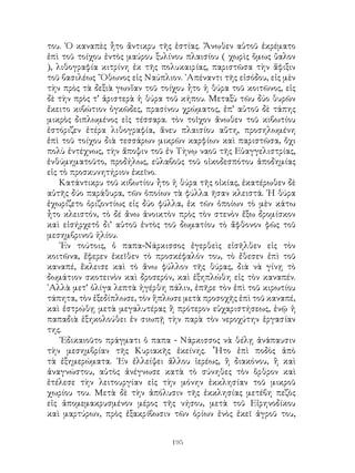 195
του. ῾Ο καναπὲς ἦτο ἄντικρυ τῆς ἑστίας. Ἄνωθεν αὐτοῦ ἐκρέματο
ἐπὶ τοῦ τοίχου ἐντὸς μαύρου ξυλίνου πλαισίου ( χωρὶς ὅμως ὕαλον
), λιθογραφία κιτρίνη ἐκ τῆς πολυκαιρίας, παριστῶσα τὴν ἅφιξιν
τοῦ βασιλέως ῎Οθωνος εἰς Ναύπλιον. ᾽Απέναντι τῆς εἰσόδου, εἰς μὲν
τὴν πρὸς τὰ δεξιὰ γωνἵαν τοῦ τοίχου ἦτο ἡ θύρα τοῦ κοιτῶνος, εἰς
δὲ τὴν πρὸς τ’ ἀριστερὰ ἡ θύρα τοῦ κήπου. Μεταξὺ τῶυ δύο θυρῶν
ἔκειτο κιβώτιον ὀγκῶδες, πρασίνου χρώματος, ἐπ’ αὐτοῦ δὲ τάπης
μικρὸς διπλωμένος εἰς τέσσαρα. τὸν τοῖχον ἄνωθεν τοῦ κιβωτίου
ἐστόριζεν ἑτέρα λιθογραφία, ἄνευ πλαισίου αὕτη, προσηλωμένη
ἐπὶ τοῦ τοίχου διὰ τεσσάρων μικρῶν καρφίων καὶ παριστῶσα, ὄχι
πολὺ ἐντέχνως, τὴν ἄποψιν τοῦ ἐν Τὴνῳ ναοῦ τῆς Εὐαγγελιστρίας,
ἐνθύμηματοῦτο, προδήλως, εὐλαβοῦς τοῦ οἰκοδεσπότου ἀποδημίας
εἰς τὸ προσκυνητήριον ἐκεῖνο.
Κατάντικρυ τοῦ κιβωτίου ἦτο ἡ θύρα τῆς οἰκίας, ἐκατέρωθεν δὲ
αὐτῆς δύο παράθυρα, τῶν ὁποίων τὰ φύλλα ῆσαν κλειστά. ῾Η θύρα
ἐχωρίζετο ὁριζοντίως εἰς δύο φύλλα, ἐκ τῶν ὁποίων τὸ μὲν κάτω
ἦτο κλειστόν, τὸ δέ ἄνω ἀνοικτὸν πρὸς τὸν στενὸν ἔξω δρομίσκον
καὶ εἰσήρχετὀ δι’ αὐτοῦ ἐντὸς τοῦ δωματίου τὸ ἄφθονον φῶς τοῦ
μεσημβρινοῦ ἡλίου.
᾽Εν τούτοις, ὁ παπα-Νάρκισσος ἐγερθεὶς εἰσῆλθεν εἰς τὸν
κοιτῶνα, ἔφερεν ἐκεῖθεν τὸ προσκέφαλόν του, τὸ ἔθεσεν ἐπὶ τοῦ
καναπέ, ἔκλεισε καὶ τὸ ἅνω φύλλον τῆς θύρας, διὰ νὰ γίνῃ τὸ
δωμάτιον σκοτεινὸν καὶ δροσερόν, καὶ ἐξηπλώθη εἰς τὸν καναπέν.
᾽Αλλὰ μετ’ ὁλίγα λεπτὰ ἠγέρθη πάλιν, ἐπῆρε τὸν ἐπὶ τοῦ κιρωτίου
τάπητα, τὸν ἐξεδίπλωσε, τὸν ἥπλωσε μετὰ προσοχῆς ἐπὶ τοῦ καναπέ,
καὶ ἐστρώθῃ μετὰ μεγαλυτέρας ἢ πρότερον εὐχαριστήσεως, ἐνῷ ἡ
παπαδιὰ ἐξηκολούθει ἐν σιωπῇ τὴν παρὰ τὸν νεροχύτην ἐργασίαν
της.
᾽Εδικαιοῦτο πράγματι ὁ παπα - Νάρκισσος νὰ θέλῃ ἀνάπαυσιν
τὴν μεσημβρίαν τῆς Κυριακῆς ἐκείνης. ῟Ητο ἐπὶ ποδὸς ἀπὸ
τὰ ἐξημερώματα. ᾽Εν ἐλλείψει ἄλλου ἱερέως, ἢ διακόνου, ἢ καὶ
ἀναγνώστου, αὐτὸς ἀνέγνωσε κατὰ τὸ σύνηθες τὸν ὅρθρον καὶ
ἐτέλεσε τὴν λειτουργίαν εἰς τὴν μόνην ἑκκλησίαν τοῦ μικροῦ
χωρίου του. Μετὰ δὲ τὴν ἀπόλυσιν τῆς ἐκκλησίας μετέβη πεζὸς
εἰς ἀπομεμακρυσμένον μέρος τῆς νήσου, μετὰ τοῦ Εἰρηνοδίκου
καὶ μαρτύρων, πρὸς ἐξακρίβωσιν τῶν ὁρίων ἑνὸς ἐκεῖ ἀγροῦ του,
 