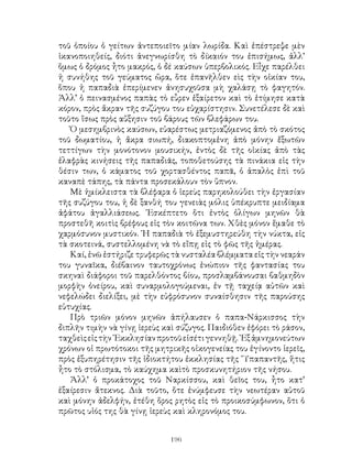 196
τοῦ ὁποίου ὁ γείτων ἀντεποιεῖτο μίαν λωρίδα. Καὶ ἐπέστρεψε μὲν
ἱκανοποιηθείς, διότι ἀνεγνωρίσθη τὸ δίκαιόν του ἐπισήμως, ἀλλ’
ὅμως ὁ δρόμος ἦτο μακρός, ὁ δέ καύσων ὑπερβολικός. Εἶχε παρέλθει
ἡ συνήθης τοῦ γεύματος ὥρα, ὅτε ἐπανῆλθεν εὶς τὴν οἰκίαν του,
ὅπου ἡ παπαδιὰ ἐπερίμενεν ἀνησυχοῦσα μὴ χαλάσῃ τὸ φαγητόν.
Ἀλλ’ ὁ πεινασμένος παπὰς τὸ εὗρεν ἐξαίρετον καὶ τὸ ἐτίμησε κατὰ
κόρον, πρὸς ἅκραν τῆς συζύγου του εὐχαρίστησιν. Συνετέλεσε δὲ καὶ
τοῦτο ἴσως πρὸς αὔξησιν τοῦ βάρους τῶν βλεφάρων του.
Ὁ μεσημβρινὸς καύσων, εὐαρέστως μετριαζόμενος ἀπὸ τὸ σκότος
τοῦ δωματίου, ἡ ἄκρα σιωπή, διακοπτομἑνη ἀπὸ μόνην ἔξωτῶν
τεττίγων τὴν μονότονον μουσικήν, ἐντὸς δὲ τῆς οἰκίας ἀπὸ τὰς
ἐλαφρὰς κινήσεις τῆς παπαδιᾶς, τοποθετούσης τὰ πινάκια εἰς τὴν
θέσιν των, ὁ κάματος τοῦ χορτασθέντος παπᾶ, ὁ ἁπαλὸς ἐπὶ τοῦ
καναπὲ τάπης, τὰ πάντα προσεκάλουν τὸν ὕπνον.
Μὲ ἡμίκλειστα τὰ βλέφαρα ὁ ἱερεὺς παρηκολούθει τὴν ἐργασίαν
τῆς συζύγου του, ἡ δὲ ξανθή του γενειὰς μόλις ὑπέκρυπτε μειδίαμα
ἀφάτου ἀγαλλιάσεως. ᾽Εσκέπτετο ὅτι ἐντὸς ὀλίγων μηνῶν θὰ
προστεθῆ κοιτὶς βρέφους εἰς τὸν κοιτῶνα των. Χθὲς μόνον ἕμαθε τὸ
χαρμόσυνον μυστικόν. ῾Η παπαδιὰ τὸ ἐξεμυστηρεύθη τὴν νύκτα, εἰς
τὰ σκοτεινά, συστελλομένη νὰ τὸ εἴπῃ εἰς τὸ φῶς τῆς ἡμέρας.
Καί, ἐνῶ ἐστήριζε τρυφερῶς τὰ νυσταλέα βλέμματα εἰς τὴν νεαράν
του γυναῖκα, διέβαινον ταυτοχρόνως ἐνώπιον τῆς φαντασίας του
σκηναὶ διάφοροι τοῦ παρελθόντος βίου, προσλαμβάνουσαι βαθμηδὸν
μορφὴν ὀνείρου, καὶ συναρμολογούμεναι, ἐν τῇ ταχείᾳ αὐτῶν καὶ
νεφελώδει διελίξει, μὲ τὴν εὐφρόσυνον συναίσθησιν τῆς παρούσης
εὐτυχίας.
Πρὸ τριῶν μόνον μηνῶν ἀπήλαυσεν ὁ παπα-Νάρκισσος τὴν
διπλῆν τιμὴν νὰ γίνῃ ἱερεὺς καὶ σύζυγος. Παιδιόθεν ἐφόρει τὸ ράσον,
ταχθεὶςεἰςτὴν᾽Εκκλησίανπροτοῦεἰσέτιγεννηθῇ.᾽Εξἀμνημονεύτων
χρόνων οἱ πρωτότοκοι τῆς μητρικῆς οἰκογενείας του ἐγίνοντο ἱερεῖς,
πρὸς ἐξυπηρέτησιν τῆς ἰδιοκτήτου ἐκκλησίας τῆς ῞Υπαπαντῆς, ἥτις
ἦτο τὸ στόλισμα, τὸ καύχημα καὶτὸ προσκυνητήριον τῆς νήσου.
Ἀλλ’ ὁ προκάτοχος τοῦ Ναρκίσσου, καὶ θεῖος του, ἦτο κατ’
ἐξαίρεσιν ἄτεκνος. Διὰ τοῦτο, ὅτε ἐνύμφευσε τὴν νεωτέραν αὐτοῦ
καὶ μόνην ἀδελφήν, ἐτέθη ὅρος ρητὸς εἰς τὸ προικοσύμφωνον, ὅτι ὁ
πρῶτος υἱός της θὰ γίνῃ ἱερεὺς καὶ κληρονόμος του.
 