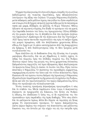 197
῾Ηχαρὰτῆςοἴκογενείας,ὅτιἐγεννήθηἄρρεν,ὑπερέβητὴνσυνήθως
ἐκδηλουμένην εἰς τοιαύτας περιστάσεις, πρὸς ἀδικαιολόγητον
ὑποτίμησιν τῆς ἀξίας τῶν θηλέων. ῾Ο μικρὸς Νάρκισσος ἐθηλάσθη
μετὰ σεβασμοῦ, καθὸ μέλλων ἱερεύς, παιγνίδια του ἦσαν κομβολόγια
καὶ σταυροί, ὅτε δὲ ἤρχισε νὰ ὁμιλῇ πρώτας λέξεις μετὰ τὰ παγκόσμια
παπὰ καὶ μαμά, ἐδιδάχθη νὰ ψελλίζῃ τὸ Κύριε ᾽Ελέησον. Μόλις
ἠδύνατο νὰ περιπατῇ στερεῶς, ὅτε ἔλαβε τὸ προνόμιον τοῦ νὰ κρατῇ
τὴν λαμπάδα ἐνώπιον τοῦ θείου του ἱερουργοῦντος. Οὗτος ἐδίδαξεν
εἰς τὸν μικρὸν ἀνεψιόν του τὸ ἀλφάβητον διὰ τῶν ἐρυθρῶν ψηφίων
τοῦ ῾Ωρολογίου*, βραδύτερον δὲ τὴν ἀνάγνωσιν διὰ τῆς ᾽Οκτοήχου*.
Αλλ’ ὅμως ταῦτα πάντα δὲν περιέστελλον τὰς πρὸς τὸ παίζειν ὁρμὰς
τοῦ μικροῦ ἱερωμένου, οὐδὲ τὸν ἀπήλλασσον χειροτονίας ἄλλου
εἴδους, ὅτε ἤρχετο μὲ τὸ ράσον κατεσχισμένον ἀπὸ τὰς ἀναρριχήσεις
εἰς βράχους, ἢ ἀπὸ διαπληκτισμοὺς ὑπὲρ τὸ δέον ζωηροὺς μετὰ
συνηλικιωτῶν του.
Ἅμα εἰσελθὼν εἰς τὸ δωδέκατον ἔτος τῆς ἡλικίας του ὁ μικρὸς
ρασοφόρος ἐξενιτεύθη, διὰ νὰ μὴ ἐξαμβλύνῃ ἡ πολλὴ σχέσις τὸ
σέβας τοῦ ποιμνίου πρὸς τὸν ἐπίδοξου ποιμένα του. Εἰς Ἄνδρον
ἰδιώτευε γέρων θεῖος τῆς μητρός του, ὅστις χρηματίσας ἐπίσκοπος
Σαλμαθοῦντος παρῃτήθη τοῦ ἱεροῦ ἀξιώματος, ἀφοῦ ἀπεθησαύρισε
τὰ ἀρκοῦντα ὅπως ζήσῃ ἐν ἀνέσει τὸ λοιπὸν τοῦ βἴου. Πρὸς τοῦτον
ἀπεστάλη ὁ Νάρκισσος. ῾Ο Δεσπότης τὸν προσεδέχθη εὐχαρίστως,
παραχωρήσας εἰς αὐτὸν τὴν θέσιν καὶ τὸν τίτλον ἀναγνώστου. Πρὸς
δὶκαίωσιν δὲ τοῦ πρώτου τούτου βαθμοῦ τῆς ἱερωσύνης, ὁ Νάρκισσος
ἐξηκολούθησετὰμαθήματάτουὄχιμόνονεἰςτὸσχολεῖοντῆςἌνδρου,
ἀλλὰ καὶ ὑπὸ τὸν πρωτοσύγκελλον τοῦ πρῴην Σαλμαθοῦντος, ὅστις
ἰδίως τὸν προήλειφεν εἰς τὰ ἐκκλησιαστικά.
᾽Εντὸς τοιαύτης προσφυοῦς ἀτμοσφαίρας προητοιμάζετο ὁ νέος
διὰ τὸ στάδιόν του. Μετὰ παρέλευσιν ἐτῶν τινων ὁ ἀναγνώστης
ἐπρόκειτο νὰ προχειρισθῇ εἰς διάκονον, ὅτε ἦλθεν εἰς Ἄνδρον
ἡ εἴδησις, ὅτι ἀπεβίωσεν ὁ θεῖος του, οἱ δὲ συμπολίται του τὸν
προσεκάλουν πρὸς παραλαβὴν τῆς ἱερᾶς διαδοχῆς. ῏Ητο νέος εἴσέτι
διὰ τὰ καθήκοντα ἱερέως, ἀλλὰ δὲν ἔπρεπε νὰ περιπέσῃ εἰς ξένας
χεῖρας Τὸ οἰκογενειακὸν προνόμιον. ῾Ο πρῴην Σαλμαθοῦντος,
καίτοι φέρων βαρέως τὴν στέρησιν τοῦ ἀναγνώστου καὶ μέλλοντος
διακόνου του, τὸν ἔστειλε μὲ τὴν εὐχήν του εἰς τὴν πατρίδα πρὸς
 