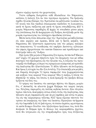 198
εὕρεσιν νύμφης προτοῦ τὸν χειροτονήσῃ.
Τοῦτο οὐδαμῶς δυσηρέστει οὐδὲ ἐδυσκόλευε τὸν Νάρκισσον,
καθόσον ἡ ἐκλογὴ ἦτο ἐκ τῶν προτέρων ὡρισμένη. ᾽Εκ βρεφικῆς
σχεδὸν ἡλικίας ἐθεώρει τὴν Ἀρετούλαν ὡς μέλλουσαν γυναῖκα του.
Οἱ γονεῖς τῶν δύο παιδίων ἐπεκύρωσαν παιδιόθεν τὸ συνοικέσιον,
κατὰ τὸ ἥμισυ παίζοντες καὶ κατὰ τὸ ἥμισυ σπουδάζοντες, ἀλλ’ ὁ
μικρὸς Νάρκισσος παρεδέχθη ἐξ ἀρχῆς τὸ σπουδαῖον μόνον μέρος
τῆς ὑποθέσεως, ὅτε δὲ ἀνεχώρησεν εἰς Ἄνδρον, ἀντήλλαξε μετὰ τῆς
μικρᾶς συμπαικτρίας του ὑπόσχεσιν ἀμοιβαίας πίστεως.
Μετὰ ὀκτὼ ἐτῶν ἀπουσίαν εὗρε τὴν ᾽Αρετούλαν μεταβληθεῖσαν
εἰς νέαν κομψὴν καὶ ὡραίαν, ἀλλὰ καὶ ἡ ξανθὴ κεφαλὴ τοῦ
Ναρκίσσου δὲν ἠλαττοῦτο ὡραιότητος ὑπὸ τὸν μαῦρου σκοῦφον
τοῦ ἀναγνώστου. ῾Ο συνοδεύσας τὸν γαμβρὸν Δεσπότης ηὐλόγησε
τὸν γάμον, ἐχειροτόνησε τὸν νεανίαν διάκονον καὶ πρεσβύτερον καὶ
ἐπέστρεψε πάλιν εἰς ῎Ανδρον.
Πρὸ τριῶν ἤδη μηνῶν ὁ Νάρκισσος ἦτο ἱερεύς, τὰ πάντα δ’ ἔβαινον
κατ’ εὐχήν. Οἱ χωρικοὶ ἐφέρθντο πρὸς τὸν ἐφημέριόν των μὲ σέβας
ἀνώτερον τοῦ ὀφειλομένου εἰς τὴν ἡλικίαν του, ἡ σύζυγός του προη-
τοίμαζε τὸν διάδοχον, οἱ ἀγροί του προεμήνυον εὐκαρπίαν, αἱ πρόσοδοι
τῆς ἐκκλησίας δὲν ἠλαττώθησαν. Τί ἄλλο ἠδύνατο νὰ ἐπιθυμήσῃ;
Καὶ ὅμως ἡ εὐτυχία του δὲν ἦτο ἐντελής. Τὴν ἐπεσκίαζε μία μεγάλη
καὶ διαρκὴς ἀνησυχία. ῾Ο ἱερεύς παραμυθεῖ τοὺς ψυχορραγοῦντας
καὶ κηδεύει τοὺς νεκρούς! Τοὺς νεκρούς! ᾽Ιδοὺ ἡ σκέψις, ἡ ὁποία τὸν
ἐβασάνιζε· τὸ νέφος, τοῦ ὁποίου ἡ σκιὰ ἐμαύριζε τὸν φαιδρὸν ἂλλως
ὁρίζοντα τοῦ βίου του.
῾Ο τρόμος τοῦ θανάτου τὸν κατεῖχεν ἀφότου τὸν ἔφερον, μικρὸν
ἕτι, ν’ ἀσπασθῇ τὰ κλειστὰ ψυχρὰ βλέφαρα τοῦ νεκροῦ πατρός
του. Ἀληθῶς, παρευρέθη εἰς πολλὰς κηδείας ἔκτοτε. Ζῶν πλησίον
ἱερέων πάντοτε, ἀνατραφεὶς οὕτως εἰπεῖν ἐντὸς τῆς ἐκκλησίας, πῶς
ἠδύνατο νὰ μὴ παρακολουθῇ καὶ νὰ μὴ λαμβάνῃ καὶ οὗτος τὸ μέρος
του εἰς τὰς νεκρωσίμους τελετάς; Ἀλλ’ ὅμως εὕρισκε πάντοτε τὸν
τρόπον νὰ ὑπεκφεύγῃ τὴν θέαν τοῦ θανάτου. Προσηλῶν τὰ ὄμματα
εἰς τὴν λαμπάδα ἢ εἰς τὸ ψαλτήριον, τὸ όποῖον ἐκράτει, κρυπτόμενος
τὸ κατὰ δύναμιν ὄπισθεν τῶν ὑψηλοτέρων ὁμηλίκων του, ποτὲ δὲν
ἀνύψωσε τὸ βλέμμα πρὸς τὸ ἄπνουν τοῦ νεκροκραβάτου φορτίον,
ποτὲ δὲν ὑπήκουσεν εἰς τὴν σπαραξικάρδιον πρὸς τοὺς ἐπιζῶντας
 