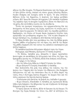 200
αἴφνης τὴν ἔξω ἡσυχίαν. Τὰ βήματα διεκόπησαν πρὸ τῆς θύρας, καὶ
τὸ ἄνω φύλλον αὐτῆς, ὑπεῖκον εἰς πίεσιν χειρὸς ὠθούσης ἔξωθεν,
ἔτριξεν ἐλαφρῶς καὶ ἠνοίχθη κατὰ τὸ ἣμισυ. Τὸ φῶς εἰσῆλθεν
ἄφθονον ἐντὸς τοῦ δῳματίου, ἡ ἀναπνοὴ τοῦ ἱερέως μετέβαλε
ρυθμόν, ἀλλ᾽ ὅμως δὲν ἔπαυσεν ἀντηχοῦσα, ἡ δὲ παπαδιὰ στρέψασα
τὴυ κεφαλὴν πρὸς τὸ ἀνοιχθὲν θυρόφυλλον, ἔθεσε τὸν δάκτυλον εἰς
τὰ χείλη, διὰ νὰ ἐπιβάλῃ σιωπὴν εἰς τὸυ ἀνοίξαντα.
᾽Εντὸς τοῦ φωτεροῦ τετραγώνου, τοῦ σχηματισθέντος διὰ τοῦ
ἀνοίγματος τοῦ ἄνω μέρους τῆς θύρας, προέκυπτε τὸ στῆθος καὶ ἡ
κεφαλὴ γέροντος χωρικοῦ. Τὸ παλαιὸν φέσι του περιέδεε μανδήλιον
βαμβακερόν, τοῦ ὁποίου αἱ λευκαὶ ἄκραι ἐκρέμαντο ὅπισθεν πρὸς
προφύλαξιν τοῦ ρυτιδωμένου αὐχένος του. ῞Υπὸ τὸ φέσι ἔλαμπον οἱ
ζωηροὶ ὀφθαλμοί του, σκιαζόμενοι ἀπὸ δασείας πολιὰς ὀφρῦς.
῾Ο ἱδρὼς ἔσταζεν ἀπὸ τοὺς κροτάφους του. Διὰ τῆς δεξιᾶς χειρὸς
ἐκράτει ράβδον στηριζομένην ἐπὶ τοῦ ὤμου του, ἀπὸ δὲ τὴν ἄκραν
τῆς ράβδου ἐκρέματο ἐπὶ τῶν νώτων του καλάθιον σκεπασμένον μὰ
φύλλα λαχάνων.
῾Η παπαδιὰ ἐγερθεῖσα ἐπλησίασεν ἀψοφητὶ πρὸς τὴν θύραν.
Καλημέρα, γερο-Θανάση, ἐψιθύρισεν. Ὁ παπὰς κοιμᾶται.
- Τὸ βλέπω, παπαδιά μου, ἀπεκρίθη ὁ γέρων προσπαθῶν
ἀνεπιτυχῶς νὰ καταβιβάσῃ εἰς ψιθυρισμὸν καὶ οὗτος τὸν ἦχον τῆς
βραγχώδους φωνῆς του. Τὸ βλέπω, ἀλλὰ εἶναι ἀνάγκη νὰ ξυπνήσῃ.
- Τί τρέχει; τί τὸν θέλεις;
- Δὲν τὸν θέλω ἐγώ, δόξα σοι ὁ Θεός! Ὁ λεπρὸς τὸν θέλει.
- Κύριε ἐλέησον! Ὁ λεπρός!, ἐπανέλαβεν ἡ παπαδιά.
Καὶ ἀνελογίσθη διὰ μιᾶς τοὺς φόβους τοῦ συζύγου της τὴν
φρίκην του ν’ ἀρχίσῃ ἀπὸ τὸν λεπρὸν τὴν ἐξάσκησιν τῶν δυσχερῶν
καθηκόντων του καὶ τὴν ἀπόστασιν ἕως εἰς τὸ ἄλλο ἅκρον τῆς
νήσου, ὅπου ὁ δυστυχὴς ἐκεῖνος διήρχετο τὸν ἔρημον βίον καὶ τὸν
πολὺν καύσωνα τῆς θερινῆς ἐκείνης ἡμέρας.
- ᾽Ετελείωσαν μοῦ φαίνεται τὰ ψωμιά του, ὑπέλαβεν ὁ χωρικός.
- Κύριε ἐλέησον, ἐπανέλαβεν ἡ παπαδιά, μὴ εὑρίσκουσα ἄλλας
λέξεις πρὸς ἔκφρασιν τῆς ἀδημονίας της καὶ στρέφουσα τὰ ἀνήσυχα
βλέμματα πρὸς τὸν καναπέν.
῾Ο ἱερεὺς ἤκουσε τὰ πάντα, ἀλλὰ τὰ ἤκουσεν ὡς εἰς ὄνειρον. Τὸ
ἄνοιγμα τῆς θύρας διέκοψε τὸν ὕπνον του, ἀλλ’ αἱ αἰσθήσεις του
 