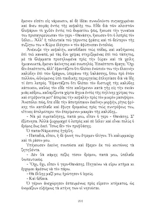 201
ἔμενον εἰσέτι εἰς νάρκωσιν, αἱ δὲ ἰδέαι συνωθοῦντο συγκεχυμέναι
καὶ ἄνευ σειρᾶς ἐντὸς τῆς κεφαλῆς του. Εἶδε διὰ τῶν κλειστῶν
βλεφάρων τὸ χυθὲν ἐντὸς τοῦ δωματίου φῶς, ἤκουσε τὴν γυναῖκα
του προσαγορεύουσαν τὸν γερο - Θανάσην, ἤκουσεν ὅτι ὁ λεπρὸς τὸν
θέλει.... Ἀλλ’ ἡ τελευταία τοῦ γέροντος φράσις καὶ τὸ δεύτερον τῆς
συζύγου του « Κύριε ἐλέησον » τὸν ἀφύπνισαν ἐντελῶς.
Ἀνέκυψε τὴν κεφαλήν, κατεβίβασε τοὺς πόδας, καὶ καθήμενος
ἐπὶ τοῦ καναπέ, μὲ τὰς δύο χεῖρας στηριζομένας ἐπὶ τοῦ τάπητος,
μὲ τὰ βλέμματα προσηλωμένα πρὸς τὴν θύραν καὶ τὰ χείλη
ἡμιανοικτά, ἔμενεν ἀκίνητος καὶ σιωπηλός. ᾽Εσκέπτετο ἄραγε; ῎Οχι
δὲν ἐσκέπτετο, ἀλλ’ ἐφαντάζετο ὅτι βλέπει ἐνώπιόν του τὴν ἐλεεινὴν
καλύβην ἐπὶ τῶν βράχων, ὑπεράνω τῆς θαλάσσης, ὅπου πρὸ ἐτῶν
πολλῶν, ὠθούμενος ὑπὸ παιδικῆς περιεργείας ἐπλησίασε διὰ νὰ ἴδῃ
τί ἐστι λεπρός. ῎Εφαντάζετο ὅτι βλέπει τὸν δυστυχῆ τῆς καλύβης
κάτοικον, καθὼς τὸν εἶδε τότε καθήμενον κατὰ γῆς είς τὴν σκιὰν
μιᾶς κέδρου, καθαρίζοντα χόρτα ἄγρια ἐντὸς τῆς πηλίνης χύτρας του
καὶ στρέφοντα μετ’ ἀπορίας τὴν κεφαλὴν πρὸς τὸν μικρὸν ρασοφόρον.
Ἀνεπόλει πῶς, ὅτε εἶδε τὴν ἀποτρόπαιον ἐκεἴνην μορφήν, ρῖγος φρί-
κης τὸν κατέλαβε καὶ ἔφυγε δρομαίως πρὸς τοὺς συντρόφους του,
οἵτινες ἀτολμότεροι τὸν ἐπερίμενον μακρὰν τῆς καλύβης...
- Νὰ μὲ συμπαθήσῃς, παπά μου, εἶπεν ὁ γερο - Θανάσης. Σ’
ἐξύπνησα. Ἀλλὰ ψυχομαχεῖ ὁ λεπρὸς καὶ σὲ θέλει· καὶ εἶναι πολὺς ὁ
δρόμος ἕως ἐκεῖ. ῞Ισως δὲν τὸν προφθάσῃς.
Ὁ παπα-Νάρκισσος ἠγέρθη.
- Παπαδιά, εἶπεν, ἡ δὲ φωνή του ἔτρεμεν ὀλίγον. Τὸ καλυμμαύχι
καὶ τὸ ράσον μου.
Ὑπήκουσεν ἐκείνη σιωπῶσα καὶ ἔφερεν ἐκ τοῦ κοιτῶνος τὰ
ζητηθέντα.
- Δὲν θὰ κάμῃς πεζὸς τόσον δρόμον, παπά μου, ὑπέλαβε
θωπευτικῶς.
- ῎Οχι, ὄχι, εἶπεν ὁ γερο-Θανάσης. Πηγαίνω νὰ εὕρω κτῆμα κι
ἔρχομαι ἀμέσως νὰ τὸν πάρω.
- Θὰ ἔλθῃς μαζἴ μου; ἠρώτησεν ὁ ἱερεύς.
- Καὶ βέβαια.
Ὁ γέρων ἀνεχώρησεν ἐσπευμένως πρὸς εὕρεσιν κτήματος, ὡς
ὀνομάζουν εὐφήμως τὰ κτήνη των οἱ νησιῶται.
 