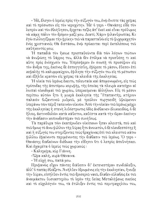 202
- ᾽Ιδέ, ἔλεγεν ὁ ἱερεὺς πρὸς τὴν σύζυγόν του, ἐνῷ ἔνιπτε τὰς χεῖρας
καὶ τὸ πρόσωπον εἰς τὸν νεροχύτην. ᾽Ιδέ· ὁ γερο - Θανάσης εἶδε τὸν
λεπρὸν καὶ τὸν ἐβοήθησεν, ἔρχεται πεζὸς ἀπ’ ἐκεῖ καὶ εἶναι πρόθυμος
νὰ κάμῃ πάλιν τὸν δρόμον μαζί μου. Διατί; Χάριν φιλανθρωπίας. Κι
ἐγὼ συλλογίζομαι τὴν φρίκην τοῦ νὰ παρασταθῶ εἰς τὸ ψυχομαχητὸν
ἑνὸς χριστιανοῦ; Θὰ διστάσω, ἐνῷ πρόκειται περὶ ἐκτελέσεως τοῦ
καθήκοντός μου;
῾Η παπαδιὰ τὸν ἤκουε προσπαθοῦντα δὶὰ τῶν λόγων τούτων
νὰ ἀνυψώσῃ τὸ θάρρος του, ἀλλὰ δὲν ἐτόλμα νὰ προσθέσῃ τι καὶ
αὕτη πρὸς ἐνίσχυσίν του. ᾽Επρόσφερεν ἐν σιωπῇ τὸ προσόψιον εἰς
τὸν ἄνδρα της, ἐκεῖνος δὲ ἑσπογγίσθη, ἐφόρεσε τὸ ράσον, ἔθεσεν ἐπὶ
κεφαλῆς τὸ καλυμμαύχιον, ἐφίλησε τὴν σύζυγόν του εἰς τὸ μέτωπον
καὶ ἐξῆλθε κρατῶν εἰς χεῖρας τὰ κλειδιὰ τῆς ἐκκλησίας.
῾Η οἰκία τοῦ ἱερέως ἔκειτο, τελευταία καὶ ἀπομονωμένη, εἰς τοὺς
πρόποδας τῆς ἀποτόμου κορυφῆς, τῆς ὁποίας τὰ πλευρὰ κατεῖχον αἱ
λοιπαὶ οἰκοδομαὶ τοῦ χωρίου, ὑπερκείμεναι ἀλλήλων. Εἰς τὸ μέσον
περίπου αὐτῶν ἦτο ἡ μικρὰ ἐκκλησία τῆς ῞Υπαπαντῆς, κτήριον
παλαιὸν βυζαντινοῦ ρυθμοῦ, μὲ τροῦλον πυργοειδῆ ὑψούμενον
ὑπεράνω τῶν πέριξ ταπεινῶν οἰκιῶν. Ἀπὸ τὴν οἰκίαν τοῦ ἱερέως μέχρι
τῆς ἐκκλησίας ἡ στενὴ λιθόστρωτος ὁδὸς ἀνέβαινεν ἑλικοειδῶς, ὁ δὲ
ἥλιος, ἀκτινοβολῶν κατὰ κάθετον, καθίστα κατὰ τὴν ὥραν ἐκείνην
τὴν ἀνάβασιν κοπιωδεστέραν τοῦ συνήθους.
Τὰ παράθυρα τῶν έκατέρωθεν οἰκίσκων ἦσαν κλειστά, ποῦ καὶ
ποῦ ὅμως τὸ ἅνω φύλλον τῆς θύρας ἦτο ἀνοικτόν, ὁ δὲ οἰκοδεσπότης ἤ
καὶ ἡ σύζυγός του στηρίζοντες τοὺς βραχίονας ἐπὶ τοῦ κλειστοῦ κάτω
φύλλου ἐφαίνοντο περιμένοντες τὴν διάβασιν τοῦ ἱερέως. ῾Ο γερο -
Θανάσης διαβαίνων διέδωκε τὴν εἴδησιν ὅτι ὁ λεπρὸς ἀποθνήσκει.
Καὶ ἐχαιρέτα ὁ ἱερεὺς τοὺς χωρικούς :
- Καλημέρα, κὺρ Γιάννη.
- Ὥρα καλή, κυρὰ Θάναινα.
- ῾Η εὐχή σου, παπά μου.
Προφανῶς εἶχον πάντες διάθεσιν δι’ ἐκτενεστέραν συνδιάλεξιν,
ἀλλ’ ὁ παπὰς ἐβιάζετο. Ἀνῆλθεν ἱδρωμένος εἰς τὴν ἐκκλησίαν, ἥνοιξε
τὴν θύραν, εἰσῆλθεν ἐντὸς τοῦ δροσεροῦ ναοῦ, ἔλαβεν εὐλαβῶς ἐκ τοῦ
ἀναιμάκτου θυσιαστηρίου τὸ ἱερὸν τῆς θείας Μεταλήψεως σκεῦος
καὶ τὸ εὐχολόγιόν του, τὰ ἐτύλιξεν ἐντὸς τοῦ περιτραχηλίου του,
 