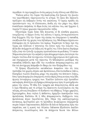 203
περιέδεσε τὸ περιτραχήλιον ἐντὸς μαύρης λινῆς ὀθόνης καὶ ἐξῆλθεν.
῎Εκλειε μόλις τὴν θύραν τῆς ἐκκλησίας, ὅτε ἥκουσε τὴν φωνὴν
τοῦ γερο-Θανάση παροτρύνοντος τὸ κτῆμα. Τὸ ζῶον δὲν ἐφαίνετο
πρόθυμον εἰς ἐκδρομὴν ἐντὸς τοῦ καύσωνος. ῾Ο ἱερεὺς προέβη εἰς
προϋπάντησίν του, τὸ ἐθώπευσεν, ἀνέβη εἰς τὴν ράχιν του, ἀφοῦ
ἐναπέθεσεν ἀσφαλῶς τὸ δέμα ἐντὸς τοῦ κόλπου του, καὶ ἥρχισεν ἡ
πορεία. Ὁ γέρων χωρικὸς παρηκολούθει πεζός.
Πλειότεραι θύραι ἦσαν ἤδη ἀνοικταί, οἱ δὲ εὐσεβεῖς χωρικοί,
γνωρίζοντες τί ἔφερεν ἐντὸς τοῦ κόλπου ὁ ἱερεὺς, ἐσταυροκοποῦντο
ἐνῷ διήρχετο. Εἰς τὴν θύραν τῆς οἰκίας του ἐπερίμενεν ἡ παπαδιά,
σκιάζουσα διὰ τῆς χειρὸς τοὺς ὁφθαλμούς της. Μειδίαμα εὐφρόσυνον
ἐπέλαμψεν εἰς τὸ πρόσωπον τοῦ ἱερέως. ᾽Εκράτησε τὸ ζῶον πρὸ τῆς
θύρας καὶ ἠθέλησε ν’ ἀποτείνῃ τὸν λόγον πρὸς τὴν σύζυγόν του,
ἀλλὰ δὲν ἀνήρχοντο αἱ λέξεις εἰς τὰ χείλη του. Οὔτε ἐκείνη ἐπρόφερε
λέξιν, ἐνῷ τὸν ἠτένιζε τρυφερῶς προσπαθοῦσα νὰ μειδιάσῃ. ῾Ο παπα-
Νάρκισσος ἐκίνησε τὴν κεφαλὴν πρὸς ἀποχαιρετισμόν, ἐκτύπησε τὸν
λαιμὸν τοῦ ὄνου διὰ τοῦ σχοινίου τὸ ὁποῖον ἐχρησίμευεν ἀντὶ χαλινοῦ,
καὶ ἐπροχώρησε μετὰ τοῦ γέροντος. Τὸ βεβιασμένον μειδίαμα τῆς
παπαδιᾶς ἐσβέσθη ᾶμα εἶδε τὴν συνοδείαν ἀπομακρυνομένην, καὶ
διὰ τοῦ ἀντίχειρος ἀπέμαξεν ἓν δάκρυ ἐκ τῶν βλεφαρίδων της.
῾Ο δρόμος ἐξηκολούθει καταβαίνων ἀναμέσον τῶν εἰς τοὺς
πρόποδας τοῦ χωρίου ἀγρῶν καὶ ἀμπελώνων, ἔπειτα ἀνέβαινε πάλιν,
διασχίζων πυκνὸν ἐλαιῶνα, μέχρι τῆς κορυφῆς τοῦ ἀπέναντι λόφου,
ὅπου τρεῖς ἀνεμόμυλοι ἐπερίμενου πνοὴν ἀέρος, ὅπως κινήσῃ τοὺς ἤδη
ἀργοὺς ἱστιοφόρους τροχούς των. ᾽Εκεῖθεν ἡπλοῦτο εὐρὺ ὀροπέδιον
κατωφερές, ἀπολῆγον εἰς βράχους ἀποκρήμνους πρὸς τὸ μεσημβρινὸν
μέρος τῆς νήσου. ῾Η ὁδὸς ἦτο τραχεῖα καὶ ἀπεριποίητος, ἀλλὰ καὶ
ὁ γερο Θανάσης καὶ τὸ κτῆμα του ἐφαίνοντο συνηθισμένοι εἰς τὰς
πέτρας, αἵτινες ἐπηύξανον τὸ δύσβατον τοῦ ἐδάφους. Τοῖχοι χαμηλοί,
ξηροτρόχαλοι, ἄνευ πηλοῦ ἢ ἀσβέστου, ἐχώριζον ἑκατέρωθεν τοὺς
ἀμπελῶνας. Καθόσου δὲ ἡ ὁδὸς ἀπεμακρύνετο, διεδέχοντο τοὺς
ἀμπελῶνας ἀγροὶ θερισθέντες ᾔδη. Πέρα τῆς καλλὶεργημένης
ἐκτάσεως, ἀριστερόθεν μὲν τὸ ὀροπέδιον ἀνυψούμενον ἐσχημάτιζε
σειρὰν λόφων θαμνοσκεπῶν, δεξιόθεν δὲ ἔκλινε βαθμιαίως πρὸς τὴν
παραλίαν, καὶ ἡ κυανῆ τοῦ Αἰγαίου θάλασσα ἐξηπλοῦτο ἐκεῖθεν
ἀπέραντος, ποικιλλομένη ἀπὸ τὰ ἀπέχοντα βουνὰ τῶν ἄλλων
 