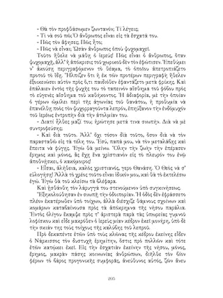205
- Θὰ τὸν προφθάσωμεν ζωντανόν; Τί λέγεις;
- Τὶ νὰ σοῦ πῶ; Ὁ ἄνθρωπος εἶναι εἰς τὰ ἔσχατά του.
- Πῶς τὸν ἄφησες; Πῶς ἦτο;
- Πῶς νὰ εἶναι; ῾Ωσὰν ἄνθρωπος ὁποὺ ψυχομαχεῖ.
Τοῦτο ἥθελε νὰ μάθῃ ὁ ἱερεύς! Πῶς εἶναι ὁ ἄνθρωπος, ὅταν
ψυχομαχῇ, ἀλλ’ ἡ ἀπόκρισις τοῦ χωρικοῦ δὲν τὸν ἐφώτισεν. ᾽Επεθύμει
ν’ ἀκούσῃ περιγραφόμενον τὸ θέαμα, τὸ ὁποῖου ἀπετροπιάζετο
προτοῦ τὸ ἴδῃ. ῎Ηλπιζεν ὅτι ἡ ἐκ τῶν προτέρων περιγραφὴ ἤθελεν
ἐξοικειώσει αὐτὸν πρὸς ὅ,τι παιδιόθεν ἐφαντάζετο μετὰ φρίκης. Καὶ
ἐπάλαιεν ἐντὸς τῆς ψυχῆς του τὸ ταπεινὸν αἴσθημα τοῦ φόβου πρὸς
τὸ εὐγενὲς αἴσθημα τοῦ καθήκοντος. ῾Η ἀδιαφορία, μὲ τὴν ὁποίαν
ὁ γέρων ὡμίλει περὶ τῆς ἀγωνίας τοῦ θανάτου, ἡ προθυμία νὰ
ἐπανέλθῃ ποὸς τὸν ψυχορραγοῦντα λεπρόν, ἐπηύξανον τὴν ἐνδόμυχόν
τοῦ ἱερέως ἐντροπὴν διὰ τὴν ἀτολμίαν του.
- Διατί ἦλθες μαζί του; ἠρώτησε μετά τινα σιωπήν. Διὰ νὰ μὲ
συντροφεύσης;
- Καὶ διὰ τοῦτο. Ἀλλ’ ὄχι τόσον δὶὰ τοῦτο, ὅσον διὰ νὰ τὸν
παρασταθῶ εἰς τὰ τέλη του. ᾽Εσύ, παπά μου, νὰ τὸν μεταλάβῃς καὶ
ἔπειτα νὰ φύγῃς. ᾽Εγὼ θὰ μείνω. ῞Ολην τὴν ζωὴν τὴν ἐπέρασεν
ἔρημος καὶ μόνος, ἂς ἔχῃ ἕνα χρὶστιανὸν εἰς τὸ πλευρόν του ἐνῷ
ἀποθνῄσκει, ὁ κακόμοιρος!
- Εἶσαι, ἀλήθεια, καλὸς χριστιανός, γερο Θανάση. ῾Ο Θεὸς νὰ σ’
εὐλογήσῃ! Ἀλλὰ τὸ χρέος τοῦτο εἶναι ἰδικόν μου, καὶ θὰ τὸ ἐκτελέσω
ἐγώ. ᾽Εγὼ θὰ τοῦ κλείσω τὰ βλέφαρα.
Καὶ ᾐσθάνθη τὸν λάρυγγά του στενούμενον ὑπὸ συγκινήσεως.
῎Εξηκολούθησαν ἐν σιωπῇ τὴν ὁδοιπορίαν. ῾Η ὁδὸς δὲν ἐφράσσετο
πλέον ἑκατέρωθεν ὑπὸ τοίχων, ἀλλὰ διέσχιζε θάμνους σχοίνων καὶ
κομάρων καταβαίνουσα πρὸς τὰ ἀπόκρημνα τῆς νήσου παράλια.
᾽Εντὸς ὀλίγου ἔκαμψε πρὸς τ’ ἀριστερὰ παρὰ τὰς ὑπωρείας γυμνοῦ
λοφίσκου καὶ εἶδε μακρόθεν ὁ ἱερεὺς μίαν κέδρον ἐκεῖ μονήρη, ὑπὸ δὲ
τὴν σκιάν της τοὺς τοίχους τῆς καλύβης τοῦ λεπροῦ.
Πρὸ δεκαπέντε ἐτῶν ὑπὸ τοὺς κλῶνας τῆς κέδρου ἐκείνης εἶδεν
ὁ Νάρκισσος τὸν δυστυχῆ ἐρημίτην, ὅστις πρὸ πολλῶν καὶ τότε
ἐτῶν κατῴκει ἐκεῖ. Εἰς τὴν ἐσχατιὰν ἐκείνην τῆς νήσου, μόνος,
ἔρημος, μακρὰν πάσης κοινωνίας ἀνθρώπων, διῆλθε τὸν βίον
φέρων τὸ βάρος προγονικῆς συμφορᾶς, ἀνεύθυνος αὐτός, ζῶν ἄνευ
 