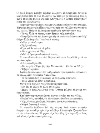 208
Οἱ πέριξ θάμνοι ἀνέδιδον εὐωδίαν ζωογόνον, αἱ σιταρῆθραι πετῶσαι
ὁρμητικῶς πρὸς τὰ ὕψη ἐπλήρουν τὸν ἀέρα μὲ τὸ κελάδημά των, ἡ
φύσις ἐφαίνετο φαιδρὰ ὅλη καὶ εὐτυχής, ἐνῷ ὁ λεπρὸς ἀπέθνῃσκεν
ἐντὸς τῆς καλύβης του.
Αἴφνηςὁγέρωνχωρικὸςἤκουσεβηματισμὸνπλησίοντουἐλαφρόν.
᾽Εστράφη ἀπορῶν καὶ εἶδεν ἐρχομένην πρὸς τὴν καλύβην τὴν γυναῖκα
τοῦ ἱερέως. ᾽Ηγέρθη ἀμέσως καὶ προέβη εἰς προϋπάντησίν της.
- Τί σοῦ ἦλθε νὰ κάμῃς, τόσον δρόμον πεζῇ παπαδιά;
- Ἐνόμιζα ὅτι θὰ σᾶς ἀπαντήσά εἰς τὰ μισὰ τοῦ δρόμου καὶ ὀλίγ’
ὀλίγον ἦλθα ἕως ἐδῶ. Ποῦ εἶναι ὁ παπάς;
- Μέσα μὲ τὸν λεπρόν.
- Ζῇ ἢ ἀπέθανε;
- Ὅ,τι καὶ ἂν σοῦ πῶ σὲ γελῶ.
- Δὲν πηγαίνεις νὰ ἰδῆς;
- Μοῦ τὸ ἔχει ἐμποδισμένον ὁ παπάς.
῾Η παπαδιὰ ἐσιώπησεν ἐπ’ ὀλίγον καὶ ἕπειτα ἐπανέλαβε μετά τι-
νος ἀνησυχίας.
- Θὰ νυκτωθῆτε ἐδῶ.
- Δὲν πειράζει. ῎Εχει φεγγάρι. Μόνον ἐσύ, τί ἤθελες νὰ ἔλθῃς;
- ῎Εφερα τὸ ράσον.
Καὶἔδειξεκρεμάμενονἐπὶτοῦβραχίονόςτηςἐπὶμελῶςδιπλωμένον
τὸ καλὸν ράσον τοῦ παπα-Ναρκίσσου.
- Τί τὸ ἔφερες; Μὴ εἶναι κρύον νὰ τὰ φορέσῃ ἀπανωτά;
- ῎Ισως χρειασθῇ εἶπεν ἡ παπαδιά.
Μετά τὶνα σκέψιν ὁ γερο-Θανάσης ἐπρόσθεσε.
- Μὴ δὲν τὸ θέλεις τὸ ἄλλο ἀπὸ φόβον;
- Ξεύρω κι ἐγώ; Ἀρρώστια εἶναι. ῞Οποιος φυλάγει τὰ ροῦχα του
ἔχει τὰ μισά.
Καὶ λέγοντες ταῦτα ἔφθασαν εἰς τὴν εἴσοδον τοῦ περιβόλου.
- Κάθισ’ ἐδῶ, παπαδιά, εἰς τὴν πέτραν. Θὰ εἶσαι κουρασμένη.
- ῎Οχι, δὲν ἐκουράσθηκα. Νὰ πάγω μέσα, γερο-Θανάση;
- Νὰ μὴ θυμώσῃ ὁ παπάς.
῾Η παπαδιὰ ἐκάθισεν ἐπὶ τῆς πέτρας. Ἀνὰ πᾶσαν στιγμὴν
ἔστρεφε τὴν κεφαλὴν πρὸς τὴν καλύβην· ἡ ἀνησυχία ἐζωγραφίζετο
εἰς τὸ πρόσωπόν της. ῾Ο γέρων τὴν ἐλυπήθη, ἢ συνεμερίζετο ἴσως
καὶ αὐτὸς τὴν ἀνυπομονησίαν της.
 