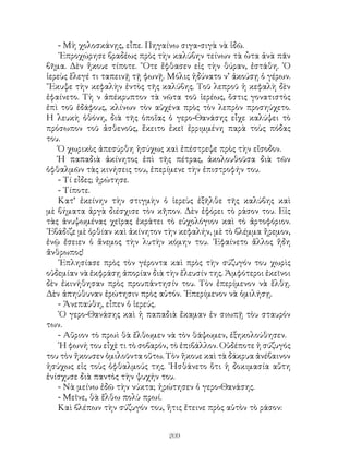 209
- Μὴ χολοσκάνῃς, εἶπε. Πηγαίνω σιγα-σιγὰ νὰ ἰδῶ.
᾽Επροχώρησε βραδέως πρὸς τὴν καλύβην τείνων τὰ ὦτα ἀνὰ πᾶν
βῆμα. Δὲν ἤκουε τίποτε. ῞Οτε ἔφθασεν εἰς τὴν θύραν, ἐστάθη. ῾Ο
ἱερεὺς ἕλεγέ τι ταπεινῇ τῇ φωνῇ. Μόλις ἠδύνατο ν’ ἀκούσῃ ὁ γέρων.
῎Εκυψε τὴν κεφαλὴν ἐντὸς τῆς καλύβης. Τοῦ λεπροῦ ἡ κεφαλὴ δὲν
ἐφαίνετο. Τὴ ν ἀπέκρυπτον τὰ νῶτα τοῦ ἱερέως, ὅστις γονατιστὸς
ἐπὶ τοῦ ἐδάφους, κλίνων τὸν αὐχένα πρὸς τὸν λεπρὸν προσηύχετο.
Η λευκὴ ὀθόνη, διὰ τῆς ὁποἴας ὁ γερο-Θανάσης εἶχε καλύψει τὸ
πρόσωπον τοῦ ἀσθενοῦς, ἔκειτο ἐκεῖ ἐρριμμένη παρὰ τοὺς πόδας
του.
Ὁ χωρικὸς ἀπεσύρθη ἡσύχως καὶ ἐπέστρεψε πρὸς τὴν εἴσοδον.
Ἡ παπαδιὰ ἀκίνητος ἐπὶ τῆς πέτρας, ἀκολουθοῦσα διὰ τῶν
ὀφθαλμῶν τὰς κινήσεις του, ἐπερίμενε τὴν ἐπιστροφήν του.
- Τί εἶδες; ἠρώτησε.
- Τίποτε.
Κατ’ ἐκείνην τὴν στιγμὴν ὁ ἱερεὺς ἐξῆλθε τῆς καλύβης καὶ
μὲ βήματα ἀργὰ διέσχισε τὸν κῆπον. Δὲν ἐφόρει τὸ ράσον του. Εἰς
τὰς ἀνυψωμένας χεῖρας ἐκράτει τὸ εὐχολόγιον καὶ τὸ ἀρτοφόριον.
᾽Εβάδιζε μὲ ὀρθίαν καὶ ἀκίνητον τὴν κεφαλήν, μὲ τὸ βλέμμα ἤρεμον,
ἐνῷ ἔσειεν ὁ ἄνεμος τὴν λυτὴν κόμην του. ᾽Εφαίνετο ἄλλος ἤδη
ἄνθρωπος!
᾽Επλησίασε πρὸς τὸν γέροντα καὶ πρὸς τὴν σύζυγόν του χωρὶς
οὐδεμίαν νὰ ἐκφράσῃ ἀπορίαν διὰ τὴν ἔλευσίν της. Ἀμφότεροι ἐκεῖνοι
δὲν ἐκινήθησαν πρὸς προυπάντησίν του. Τὸν ἐπερίμενον νὰ ἕλθῃ.
Δὲν ἀπηύθυναν ἐρώτησιν πρὸς αὐτόν. ᾽Επερίμενον νὰ ὁμιλήσῃ.
- Ἀνεπαύθη, εἶπεν ὁ ἱερεύς.
῾Ο γερο-Θανάσης καὶ ἡ παπαδιὰ ἔκαμαν ἐν σιωπῇ τὸυ σταυρόν
των.
- Αὕριον τὸ πρωὶ θὰ ἔλθωμεν νὰ τὸν θάψωμεν, ἐξηκολούθησεν.
῾Η φωνή του εἶχὲ τι τὸ σοβαρόν, τὸ ἐπιβάλλον. Οὐδέποτε ἡ σύζυγός
του τὸν ἤκουσεν ὁμιλοῦντα οὕτω. Τὸν ἥκουε καὶ τὰ δάκρυα ἀνέβαινον
ἡσύχως εἰς τοὺς ὀφθαλμούς της. ᾽Ησθάνετο ὅτι ἡ δοκιμασία αὕτη
ἐνίσχυσε διὰ παντὸς τὴν ψυχήν του.
- Νὰ μείνω ἐδῶ τὴν νύκτα; ἠρώτησεν ὁ γερο-Θανάσης.
- Μεῖνε, θὰ ἔλθω πολὺ πρωί.
Καὶ βλέπων τὴν σύζυγόν του, ἥτις ἔτεινε πρὸς αὐτὸν τὸ ράσον:
 