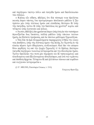 21
καὶ περίφημον ταύτην πόλιν καὶ πατρίδα ἡμῶν καὶ βασιλεύουσαν
τῶν πόλεων.
» Καλῶς οὖν οἴδατε, ἀδελφοί, ὅτι διὰ τέσσερά τινα ὀφειλέται
κοινῶς ἐσμεν πάντες, ἵνα προτιμήσωμεν ἀποθανεῖν μᾶλλον ἢ ζῆν
πρῶτον μὲν ὑπὲρ πίστεως ἡμῶν καὶ εὐσεβείας, δεύτερον δὲ ὑπὲρ
τῆς πατρίδος, τρίτον δὲ ὑπὲρ τοῦ βασιλέως ὡς χριστοῦ* κυρίου καὶ
τέταρτον ὑπὲρ συγγενῶν καὶ φίλων.
» Λοιπόν, ἀδελφοί, ἐὰν χρεῶσταί ἐσμεν ὑπὲρ ἑνὸς ἐκ τῶν τεσσάρων
ἀγωνίζεσθαι ἕως θανάτου, πολλῷ μᾶλλον ὑπὲρ πάντων τούτων
ἡμεῖς, ὡς βλέπετε προφανῶς, καὶ ἐκ πάντων μέλλομεν ζημιωθῆναι.
» ᾽Εὰν διὰ τὰ ἐμὰ πλημμελήματα παραχωρήσῃ ὁ Θεὸς τὴν νίκην
τοῖς ἀσεβέσιν, ὑπὲρ τῆς πίστεως ἡμῶν τῆς ἁγίας, ἣν Χριστὸς ἐν τῷ
οἰκείῳ αἵματι ἡμῖν ἐδωρήσατο, κινδυνεύομεν. Καὶ ἐὰν τὸν κόσμον
ὅλον κερδήσῃ τις καὶ τὴν ψυχὴν ζημιωθῇ τί τὸ ὄφελος; Δεύτερον
πατρίδα περίφημον τοιούτως ὑστερούμεθα καὶ τὴν ἐλευθερίαν ἡμῶν.
Τρίτον βασιλείαν τὴν ποτὲ μὲν περιφανῆ νῦν δὲ ταπεινωμένην καὶ
ὠνειδισμένην καὶ ἐξουθενωμένην ἀπωλέσαμεν, καὶ ὑπὸ τοῦ τυράννου
καὶ ἀσεβοῦς ἄρχεται. Τέταρτον δὲ καὶ φιλτάτων τέκνων καὶ συμβίων
καὶ συγγενῶν ὑστερούμεθα ».
(J. P . MIGNE, Patrologia Greaca, τ. 156)
Γεώργιος Φραντζῆς
 
