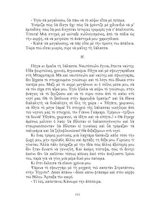 212
- ᾽Εγὼ σὰ μεγαλώσω, θὰ πάω νὰ τὸ κόψω· εἶπα μὲ πεῖσμα.
᾽Ενόμιζα πὼς θὰ ἔλεγε ὄχι· πὼς θὰ φρόντιζε μὲ χίλια-δυὸ νὰ μ’
ἐμποδίση· πὼς θὰ μοῦ διηγόταν ἱστορίες τρομερὲς γιὰ ν’ ἀπελπιστῶ.
Τίποτα! Μιὰ στιγμὴ μὲ κοίταξε συλλογισμένος, ἀπὸ τὰ πόδια ὡς
τὴν κορφή, σὰ νὰ μετροῦσε τὸ ἀνάστημά μου· χαμογέλασε.
- Καλά· σὰ μεγαλώσης, νὰ πᾶς· εἶπε μὲ τὴν πρώτη του ἀπάθεια.
Τώρα ποὺ εἶσαι μικρός, σύρε νὰ μάθης τὴ θάλασσα.
Β’.
Πῆγα κι ἔμαθα τὴ θάλασσα. Ναυτόπουλο ἔγινα, ἔπειτα ναύτης.
Εἶδα φουρτοῦνες, χιονιές, ἀγριοκαίρια. Πῆγα καὶ μὲ σφουγγαράδικα
στὴ Μπαρμπαριά. Μὰ καὶ ναυτόπουλο καὶ ναύτης καὶ σφουγγαράς,
δὲν ξέχασα τὸ στοιχειωμένο γιούσουρι καὶ τὸ λόγο ποὺ ἔδωκα στὸν
πατέρα μου. Μαζὶ μὲ τὸ κορμὶ μεγάλωνε κι ὁ πόθος μέσα μου, σὰ
νὰ τὸν εῖχα στὸ αἶμα μου. ᾽Εγὼ ἥθελα νὰ κόψω τὸ γιούσουρι, στὴν
ᾀνάγκη νὰ τὸ ξεριζώσω καὶ νὰ τὸ σύρω πίσω ἀπὸ τὸ καΐκι στὸ
νησί μας. Θὰ τὸ ξάπλωνα στὴν ἀμμουδιὰ θρασίμι* καὶ θὰ ἔβανα
διαλαλητὴ νὰ διαλαλήση σὲ ὅλη τὴ χώρα : « ᾽Εβγᾶτε, χωριανοί,
νὰ ἰδῆτε τὸ μέγα θάμα! Τὸ στοιχειὸ τῆς θάλασσας νικήθηκε ἀπὸ
τοῦ νησιοῦ μας τὸ στοιχειό, τὸν Γιάννο Γκάμαρο. Τρέμουν -τρίζουν
τὰ βουνά! ᾽Εβγᾶτε, χωριανοί, νὰ ἰδῆτε καὶ νὰ εἰπῆτε...! » Θὰ ἔτρεχε
ἀμέσως μελίσσι ὁ λαός· θὰ ἔβλεπαν οἱ θαλασσογέννητοι καὶ θὰ
σταυροκοποῦνταν· θὰ ἔβλεπαν οἱ γυναῖκες καὶ θὰ τρόμαζαν· τὰ
παλικάρια καὶ θὰ ζηλοφθονοῦσαν! Θὰ δοξαζόμουν στὸ νησί.
Κι ἕνας τρόμος μυστικός, μιὰ λαχτάρα βασάνιζε κάθε τόσο τὴν
ψυχή μου, μὴν προλάβη ἄλλος καὶ ἁρπάξη τὴ δόξα μου. Γυρεύεις τί
γίνεται; Ἀλλὰ πἀλι ἡσύχαζα μὲ τὴν ἰδέα πὼς ἄλλος ἀξιότερός μου
δὲν ἦταν δυνατὸ νὰ γεννηθῆ. Καὶ ἀκόμη πίστεψα, πὼς τὸ δεντρὶ
ἐκεῖνο δὲν θὰ καθόταν τόσους αἰῶνες ἐκεῖ στὸν ἀνήλιαστο θρόνο
του, παρὰ γιὰ νὰ γίνη μιὰ μέρα δικό μου παίνεμα.
Κι ἔτσι ἔκλεισα τὰ εἴκοσι χρόνια μου.
Ψάρευα τὸ σφουγγάρι μὲ τὴ μηχανὴ τοῦ καπετὰν Στραπάτσου
στὴν ῎Εγριπο*. Δῶσε ἀπάνω - δῶσε κάτω φτάσαμε καὶ στὸν κόρφο
τοῦ Βόλου. Ἄρπαξα τὸν καιρό.
- Τί λές, καπετάνιε; Κάνουμε τὴν ἀπόπειρα;
 
