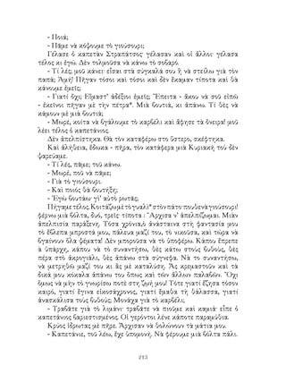213
- Ποιά;
- Πᾶμε νὰ κόψουμε τὸ γιούσουρι;
Γέλασε ὁ καπετὰν Στραπάτσος· γέλασαν καὶ οἱ ἄλλοι· γέλασα
τέλος κι ἐγώ. Δὲν τολμοῦσα νὰ κάνω τὸ σοβαρό.
- Τί λές; μοῦ κάνει· εἶσαι στὰ σύγκαλά σου ἢ νὰ στείλω γιὰ τὸν
παπά; Ἀμή! Πῆγαν τόσοι καὶ τόσοι καὶ δὲν ἔκαμαν τίποτα καὶ θὰ
κάνουμε ἐμεῖς;
- Γιατί ὄχι; Εἴμαστ’ ἀδέξιοι ἐμεῖς; ῎Επειτα - ἄκου νὰ σοῦ εἰπῶ
- ἐκεῖνοι πῆγαν μὲ τὴν πέτρα*. Μιὰ βουτιά, κι ἀπάνω. Τί θὲς νὰ
κάμουν μὲ μιὰ βουτιά;
- Μωρέ, κοίτα νὰ βγάλουμε τὸ καρβέλι καὶ ἄφησε τὰ ὄνειρα! μοῦ
λέει τέλος ὁ καπετάνιος.
Δὲν ἀπελπίστηκα. Θὰ τὸν καταφέρω στο ὕστερο, σκέφτηκα.
Καὶ ἀλήθεια, ἔδωκα - πῆρα, τὸν κατάφερα μιὰ Κυριακή τοὺ δὲν
ψαρεύαμε.
- Τί λές, πᾶμε; τοῦ κάνω.
- Μωρέ, ποῦ νὰ πᾶμε;
- Γιὰ τὸ γιούσουρι.
- Καὶ ποιός θὰ βουτήξη;
- ᾽Εγὼ βουτάω· γὶ’ αὐτὸ ρωτᾶς;
Πήγαμετέλος.Κοιτάζωμὲτὸγυαλὶ*στὸνπάτο·πουθενὰγιούσουρι!
φέρνω μιὰ βόλτα, δυό, τρεῖς· τίποτα : ῎Αρχισα ν’ ἀπελπίζωμαι. Μιὰν
ἀπελπισία παράξενη. Τόσα χρόνια,ὸ ἀνάσταινα στὴ φαντασία μου
τὸ ἔβλεπα μπροστά μου, πάλευα μαζί του, τὸ νικοῦσα, καὶ τώρα νὰ
βγαίνουν ὅλα ψέματα! Δὲν μποροῦσα νὰ τὸ ὑποφέρω. Κάπου ἔπρεπε
ὰ ὑπάρχη, κάπου νὰ τὸ συναντήσω, θὲς κάτω στοὺς βυθοὺς, θὲς
πέρα στὸ ἀκρογιάλι, θὲς ἀπάνω στὰ σύγνεφα. Νὰ το συναντήσω,
νὰ μετρηθῶ μαζί του κι ἂς μὲ καταλύση. Ἄς κρεμαστοῦν καὶ τὰ
δικά μου κόκαλα ἀπάνω του ὅπως καὶ τῶν ἄλλων παλαβῶν. ῎Οχι
ὅμως νὰ μὴν τὸ γνωρίσω ποτὲ στη ζῳή μου! Τότε γιατί ἔζησα τόσον
καιρό, γιατί ἔγινα εἰκοσάχρονος, γιατί ἔμαθα τὴ θάλασσα, γιατί
ἀνασκάλισα τοὺς βυθούς; Μονάχα γιὰ τὸ καρβέλι;
- Τραβᾶτε γιὰ τὸ λιμάνι· τραβᾶτε νὰ πιοῦμε καὶ καμιά· εἶπε ὁ
καπετάνιος βαριεστισμένος. Οἱ γερόντοι λένε κάποτε παραμύθια.
Κρύος ἱδρωτας μὲ πῆρε. Ἄρχισαν νὰ θολώνουν τὰ μάτια μου.
- Καπετάνιε, τοῦ λέω, ἔχε ὑπομονή. Νὰ φέρουμε μιὰ βόλτα πάλι.
 