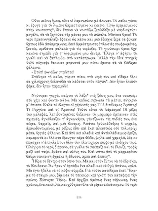214
Οὔτε κεῖνος ὅμως, οὔτε οἱ λαμνοκόποι μὲ ἄκουαν. Τὸ καΐκι γύισε
κι ἔφυγε γιὰ τὸ λιμάνι βαριεστισμένο κι ἐκεῖνο. ᾽Εγὼ κρεμασμένος
στὴν κουπαστή*, δὲν ἔπαυα νὰ κοιτάζω ζερβόδεξα μὲ καρδιοχτύπι
μεγάλο, σὰ νὰ ζητοῦσα τῆς μάνας μου τὰ κόκαλα. Μάταια ὅμως! Τὸ
νερὸ πρασινογάλαζο ἔφτανε ὡς κάτω καὶ μοῦ ἔδειχνε ξερὰ τὰ φύκια·
ὄχτους ἐδῶ ἀπόκρημνους, ἐκεῖ ἀμμόστρωτες ὁπλωσιὲς σουφρωμένες,
ζεστές, κρεβάτια μαλακὰ γιὰ τὶς νεράιδες. Τὸ γιούσουρι ὁμως ὄχι·
κανένα σημάδι γιὰ τ’ ὀνειρεμένο μου δεντρί. ῞Ελεγα ν’ ἀφήσω τὸ
γυαλὶ καὶ νὰ ξαπλωθῶ στὸ κατάστρωμα. ᾽Αλλὰ τὴν ἴδια στιγμὴ
θολὸ σύγνεφο ἴσκιωσε μπροστά μου· πίσω ἔμεινε σὰ νὰ διάβηκε
φάλαινα.
- Στόπ! φωνάζω· σταθῆτε!
Στάθηκε τὸ καΐκι, γύρισε πίσω στὰ νερά του καὶ εἵδαμε ὅλοι
σὰ χιλιόχρονη βελανιδιὰ νὰ κάθεται στὸν πάγκο*. Δὲν ἦταν λοιπόν
ψέμα, δὲν ἦταν παραμύθι!
Ντύνομαι γοργά, παίρνω τὸ λάζο* στὴ ζώση μου, ἕνα τσεκούρι
στὸ χέρι καὶ βουτῶ κάτω. Μὰ καθὼς σήκωσα τὰ μάτια, σύγκρυο
μ’ έπιασε. Καλὰ τὸ ἔλεγαν οἱ γέροντές μας. Τί ὁ διπίθαμος Ἀράπης!
Τί Γοργόνα καὶ τί Ἄριστος! Τοῦτο εἶναι τὸ θάμασμα! Οἱ ρίζες
του μελαψές, λεπιδοντυμένες βύζαιναν τὸ μάρμαρο ἔμπαιναν στὶς
σχισμές, ἀγκάλιαζαν τ’ ἀγκωνάρια, γάντζωναν τὶς ποδιές του, ἐνα
σῶμα, θαρρεῖς, καὶ μιὰ δύναμη. Ἀπάνω ὀρθοκάθεδρος ὁ κορμός,
ἀρκουδοντυμένος, μὲ ρόζους ἐδῶ καὶ ἐκεῖ κλειστοὺς οτὸ πολυτρίχι
μέσα, ὀργιὲς ψήλωνε. Καὶ ἀπὸ κεῖ κλαδιὰ καὶ ἀντὶκλάδια μυριόριζα,
καμαρωτὰ κι ὁλόισια ἔφευγαν πέρα δῶθε, ψηλὰ καὶ χαμηλά, λὲς κι
ἔπασχαν ν’ ἀποκλείσουν ὅλον τὸν πλατύχωρο κόρφο μὲ τὸ δίχτυ τους.
Ὁλόγυρα τὸ νερό, διάφανο, σὰ γυάλα τὸ σκέπαζε καὶ τὸ ἔλουζε, τροφὴ
μαζὶ καὶ ταίρι, ἀνάσα καὶ κλίνη του. Καὶ κάτω ἀπὸ τὸ μαρμαρένιο
βάθρο σκοτεινὴ ἔχασκε ἡ ἄβυσσο, κρύα καὶ ἄπατη*.
῟Ηβρα τὸ δέντρο στὸν ὕπνο του. Μὰ καὶ στὸν ξύπνο νὰ τὸ ἔβρισκα,
τὸ ἴδιο ἔκανε. Ἄν ἦταν ν’ ἀρπάξω ἕνα κλαδὶ καὶ νὰ βγῶ ἀπάνω, καλά.
Μὰ ἐγὼ ἤθελα νὰ τὸ κόψω σύρριζα. Γιὰ τοῦτο κατέβηκα ἐκεῖ. ῎Εκα-
μα τὸ σταυρό μου, ξάμωσα τὸ τσεκούρι καὶ γκόπ! τοῦ καταφερα τὴν
πρώτη. Ξύπνησε ῎Οφις... Καὶ ἀρχίζει ἀμέσως ἕνας σίφουνας, ἕνας
χτύπος, ἕνα κακό, λὲς καὶ χύθηκαν ὅλα τὰ ρέματα ἐπάνω μου. Τὸ νερὸ
 