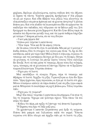 215
χόχλασε, δάρθηκε κλωθογύριστα, σκότος πήδησε ἀπὸ τὴν ἅβυσσο
κι ἔχασα τὰ πάντα. ῎Εκατσα χαμηλά, ἁρπάχτηκα σ’ ἕνα ρίζωμα
νὰ μὴ μὲ σύρουν. Καὶ εἶδα ἄξαφνα τοὺς ρόζους τοὺς κλειστοὺς νὰ
γλαυκοπαίζουν σὰ μάτια ἀράπικα καὶ νὰ χύνεται ἀστρίτης* ἡ φλόγα
ἀπάνω μου. Καὶ στὰ κλαδιὰ τὰ λευκοπράσινα εἶδα νὰ κρέμωνται τὰ
σκέλεθρα τῶν παλαβῶν, ποὺ τόλμησαν νὰ τὰ βάλουν μαζί του. Στὸ
βρούχημά του ἄκουσα χτύπο ξεχωριστό. Καὶ δὲν ἦταν ἄλλος παρὰ τὰ
κόκαλα ποὺ δέρνονταν μεταξύ τους, καὶ τὰ γυμνὰ ποδάρια λάχτιζαν
μὲ πεῖσμα τ’ ἄσαρκα μέτωπα, σὰ νὰ τοὺς ἔλεγαν:
- Γιατί μᾶς φέρατε δῶ!
᾽Απάνω μοῦ τσίμπαε ὁ καπετάνιος:
- ῎Ελα τώρα. ῎Ελα καὶ δὲ θὰ κάμης τίποτα.
Δὲ θὰ κάνω τίποτα! Κι ἐγὼ τὸ κατάλαβα. Μὰ καὶ μὲ τί μοῦτρα ν’
ἀνέβω ἀπάνω; Ποῦ τὸ στοιχειὸ τοῦ νησιοῦ μας πλιά; ῎Α, ὄχι ὰν δὲν
κατέβαινα, καλά· μὰ τώρα πάει! Μόλις ἔπεσε ὁ σίφουνας, σηκώνω τὸ
τσεκούρι καὶ τοῦ καταφέρνω δεύτερη μὲ ὅλη μου τὴ δύναμη. Πέτρα
νὰ χτύπαγα, τὸ λιγότερο θὰ ράγιζε· ἐκεῖνο τίποτα. Οὔτε σκλήθρα
δὲν ἄνοιξε. Ἀντὶ νὰ πάη μέσα τὸ τσεκούρι, ἔφυγε πίσω δυὸ πιθαμές,
τρεις, τέσσαρες, σὰ νὰ χτυποῦσα σὲ λάστιχο. Πρέπει νὰ τὸ ξεριζώσω·
πικροσυλλογίστηκα. Τσιμπάω ἀπάνω:
- Ρίχτε μου τὸ λοστό.
Μοῦ κατεβάζουν τὸ σύνεργο. Ρίχνω, πέρα τὸ τσεκούρι καὶ
ἀδράχνω τὸ λοστό. Ἀρχίζω τὶς ρίζες. Τυραννήθηκα κι ἐγὼ δὲν ξέρω
πόσο. ῟Ωρες ἐρχόνταν, ὧρες περνοῦσαν, κι ἐγὼ μὲ τὸ λοστὸ στὸ χέρι.
Μόνον στεκόμουν κάποτε νὰ πάρω ἀνάσα ἢ καὶ νὰ ρίξω γύρω καμιὰ
ματιά. Μποροῦσε τὸ σκυλόψαρο νὰ ριχτῆ ᾀπάνω μου. Τέλος τσιμπάω
πάλι:
- Ρίχτε μου τὴ γούμενα*.
Μωρ’ ἔλα πάνω· τσιμπάει ὁ καπετάνιος ἀνυπόμομος. Γιὰ σένα τὴ
θὲς τὴ γούμενα; ῎Εχουμε καὶ ψιλότερο σχοινί. ῞Ελα πάνω· θὰ σοῦ
κόψω τὸν ἀέρα!
- Κόβεις τὸν ἀέρα, μὰ σχίζω τὸ λάστιχο· τοῦ ἀπαντῶ θυμωμένα.
῍Η ξέχασες πὼς ἔχω τὸ λάζο μαζί μου;
Τὰ χρειάστηκε ὁ καπετὰν Στραπάτσος· μοῦ ἔριξε τὴ γούμενα.
Πιάνω ἀπὸ μακριὰ καὶ θηλυκώνω καλὰ τὸν κορμό. ῎Επειτα
πηγαίνω στὸ ἄλλο πλευρὸ καὶ ἀρχίζω πάλι μὲ τὸ λοστὸ τὶς ρίζες.
 