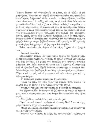 216
᾽Εκεῖνο δώστου καὶ γλαυκόπαιζε τὰ μάτια, σὰ νὰ ἤθελε νὰ μὲ
μαγνητίση. ᾽Εσειόταν καὶ τάραζε σὰν ψάρι τὰ κλαδιά του, χταποδιοῦ
ἀποκλαμοίο, λάγγευαν* δῶθε - κεῖθε, κουλουριάζονταν, τίναζαν
καταπάνω μου τ’ ἀκροδάχτυλά τους νὰ μὲ συλλάβουν. Μὰ ποῦ νὰ
μὲ συλλάβουν! Καὶ ἄν δὲν ἤξερα καθόλου τὰ δολερὰ παιγνίδια του,
κι ἂν δὲν εἶχα ἀκούσει τὰ καμώματά του, τὰ σκέλεθρα που ἔβλεπα
σφηνωμένα ψηλὰ ἦταν ἀρκετὰ νὰ μοῦ δείξουν τὸν κίντυνο. Σὲ κάθε
του ἀνακλάδισμα στρείδι κολλοῦσα στὰ πλευρὰ τοῦ μάρμαρου.
Πόδια, χέρια, μάτια, ὅλα δούλευαν σύγκαιρα. Καὶ ὁ λοστὸς, ἀψύς*,
ἕνα μὲ τὸ ἄλλο τ’ ἀντιρίμματα* τὰ ἔβγαζε ἀπὸ τὰ θαλάμια τους, τὰ
χώριζε ἀπὸ τὴν πέτρα, ξεφλουδισμένα πολλὲς φορές, κι ἄλλες φορὲς
μὲ σκλῆθρες ἀπὸ χάλαρα*, μὲ φόρτωμα ἀπὸ κοχύλια.
Τέλος κατάλαβα πὼς ἄρχισε νὰ λασκάρη. ῎Εχανε τὸ στήριγμά
του.
- Ἀπάνω! τσιμπάω.
Μὲ ἀνεβάζουν ἀπάνω. Γδύνομαι γοργά, παίρνω τὴν πρώτη ἀνάσα,
Μπρέ! Πῆρε καὶ σούρπωνε. Ἀντίκρυ τὸ Πήλιο ψήλωνε βαθυγάλαζο
σὰν ἀπὸ λουλάκι. Τὰ χωριό του ἄσπριζαν στὶς πλαγιές σκόρπια
μάρμαρα. Στὸ Βόλο ἄναβαν τὰ φῶτα καὶ ὁ οὐρανός, ὁλοπόρφυρος
ἀπὸ τὸ ἡλιοβασίλεμα, ἔβγαζε ἕνα-ἕνα, τρεμόφεγγα τ’ ἀστέρια του.
Μοῦ φάνηκε, πὼς ξανάζησα, ὅταν εἶδα μπρός μου γνώριμα πρόσωπα.
Ξέχασα μιὰ στιγμὴ καὶ τὸ γιούσουρι καὶ τοὺς κόπους μου καὶ τὴ
δόξα μου ἀκόμη.
- Τί ἀπόκαμες; ρωτάει ὁ καπετὰν Στραπάτσος.
- Τώρα θὰ ἰδῆς, τοῦ λέω πηδώντας ἀπάνω. ῎Ελα, παιδιά! τὰ
κουπιά σας. Τὸ δέντρο θὰ τὸ σύρουμε στὸ νησί ἀπόψε.
- Μωρέ, τί λές! Δὲν ἔπαθες τίποτα; Δὲ σ’ ἄγγιξε τὸ στοιχειό;
Καὶ ρίχνονται ὅλοι ἀπάνω μου, μὲ ψηλαφοῦν, σφίγγουν τὰ κρέατά
μου, κινοῦν τὰ μπράτσα μου καὶ ἀκόμα δὲν πιστεύουν πὼς εἶμαι
γερός.
- Μὰ τραβᾶτε, παιδιά, λέω· τὸ δέντρο κόπηκε.
Ρίχνονται στὰ κουπιά· τραβοῦν μὲ δύναμη. Ναί! Ἀντὶ νὰ σύρη
μπροστά, πίσω πήγανε τὸ καΐκι μας.
- Μωρέ, μᾶς γελᾶς· λέει ὁ καπετάνιος ἀγανακτισμένος. Τί μολογᾶς
πὼς ἔκοψες τὸ γιούσουρι;
- Μά τὸν ῾Αι - Νικόλα, τό ᾽κοψα, τοῦ κάνω· τράβα! Τ’ ἥθελες, νὰ
 