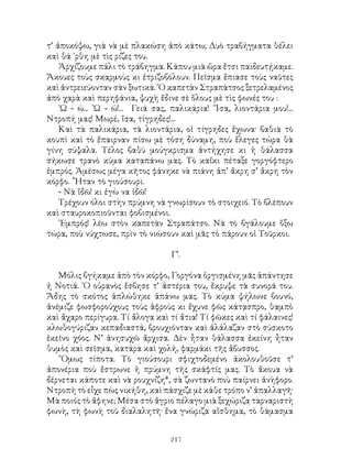 217
τ’ ἀποκόψω, γιὰ νὰ μὲ πλακώση ἀπὸ κάτω; Δυὸ τραβήγματα θέλει
καὶ θά ᾽ρθη μὲ τὶς ρίζες του.
Ἀρχίζουμε πάλι τὸ τράβηγμα. Κάπου μιὰ ὥρα ἔτσι παιδευτῄκαμε.
Ἄκουες τοὺς σκαρμοὺς κι ἐτριζοβόλουν. Πεῖσμα ἔπιασε τοὺς ναῦτες
καὶ ἀντρειεύονταν σὰν ξωτικά. ῾Ο καπετὰν Στραπάτσος ξετρελαμένος
ἀπὸ χαρὰ καὶ περηφάνια, ψυχὴ ἔδινε σὲ ὅλους μὲ τὶς φωνές του :
᾽Ω - ώ... ᾽Ω - ώ!... Γειά σας, παλικάρια! ῎Ισα, λιοντάρια μου!...
Ντροπή μας! Μωρέ, ἴσα, τίγρηδες!...
Καὶ τὰ παλικάρια, τὰ λιοντάρια, οἱ τίγρηδες ἔχωνα· βαθιὰ τὸ
κουπὶ καὶ τὸ ἔπαιρναν πίσω μὲ τόση δύναμη, ποὺ ἔλεγες τώρα θὰ
γίνη σύψαλα. Τέλος βαθὺ μούγκρισμα ἀντήχησε κι ἡ θάλασσα
σήκωσε τρανὸ κύμα καταπάνω μας. Τὸ καΐκι πέταξε γοργόφτερο
ἐμπρός. Ἀμέσως μέγα κῆτος φάνηκε νὰ πιάνη ἀπ’ ἄκρη σ’ ἄκρη τὸν
κόρφο. ῟Ηταν τὸ γιούσουρι.
- Νὰ ἴδῶ! κι ἐγὼ να ἰδῶ!
Τρέχουν όλοι στὴν πρύμνη νὰ γνωρίσουν τὸ στοιχειό. Τὸ βλέπουν
καὶ σταυροκοπιοῦνται φοβισμένοι.
᾽Εμπρός! λέω στὸν καπετὰν Στραπάτσο. Νὰ τὸ βγάλουμε ὅξω
τώρα, ποὺ νύχτωσε, πρὶν τὸ νιώσουν καὶ μᾶς τὸ πάρουν οἱ Τοῦρκοι.
Γ’.
Μόλις βγήκαμε ἀπὸ τὸν κόρφο, Γοργόνα ὀργισμένη μᾶς ἀπάντησε
ἡ Νοτιά. ῾Ο οὐρανὸς ἔσβησε τ’ ἀστέρια του, ἔκρυψε τὰ συνορά του.
Ἅδης τὸ σκότος ἁπλώθηκε ἀπάνω μας. Τὸ κύμα ψήλωνε βουνό,
ἀνέμιζε φωσφορούχους τοὺς ἀφροὺς κι ἔχυνε φῶς κάτᾳσπρο, θαμπὸ
καὶ ἄχαρο περίγυρα. Τί ἄλογα καὶ τί ἄτια! Τί φῶκες καὶ τί φάλαινες!
κλωθογύριζαν κεπαδιαστά, βρουχιόνταν καὶ ἀλάλαζαν στὸ σύσκοτο
ἐκεῖνο χόος. Ν’ ἀνησυχῶ ἄρχισα. Δὲν ἦταν θάλασσα ἐκείνη ἦταν
θυμὸς καὶ σεῖσμα, κατάρα καὶ χολή, φαρμάκι τῆς ἄβυσσος.
῞Ομως τίποτα. Τὸ γιούσουρι σφιχτοδεμένο ἀκολουθοῦσε τ’
ἀπονέρια ποὺ ἔστρωνε ἡ πρύμνη τῆς σκάφτίς μας. Τὸ ἄκουα νὰ
δέρνεται κάποτε καὶ νὰ ρουχνίζη*, σὰ ζωντανὸ ποὺ παίρνει ἀνὴφορο.
Ντροπὴ τὸ εἶχε πὼς νικήθη, καὶ πάσχιζε μὲ κάθε τρόπο ν’ ἀπαλλαγῆ·
Μὰ ποιός τὸ ἄφηνε; Μέσα στὸ ἄγριο πέλαγο μιὰ ξεχώριζα ταρναριστὴ
φωνὴ, τὴ φωνὴ τοῦ διαλαλητῆ· ἕνα γνώριζα αἴσθημα, τὸ θάμασμα
 