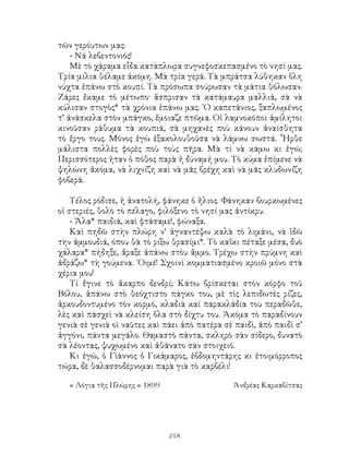 218
τῶν γερόυτων μας:
- Νά λεβεντονιός!
Μὲ τὸ χάραμα εἶδα κατάπλωρα συγνεφοσκεπασμένο τὸ νησί μας.
Τρία μίλια θέλαμε ἀκόμη. Μὰ τρία γερά. Τὰ μπράτσα λύθηκαν ὅλη
νύχτα ἐπάνω στὸ κουπί. Τὰ πρόσωπα σούρωσαν τὰ μάτια θόλωσαν.
Ζάρες ἔκαμε τὸ μέτωπο· ἅσπρισαν τὰ κατάμαυρα μαλλιά, σὰ νὰ
κύλισαν στογὸς* τὰ χρόνια ἐπάνω μας. ῾Ο καπετάνιος, ξαπλωμένος
τ’ ἀνάσκελα στὸν μπάγκο, ἔμοιαζε πτῶμα. Οἱ λαμνοκόποι ἀμίλητοι
κινοῦσαν ράθυμα τὰ κουπιά, σὰ μηχανὲς ποὺ κάνουν ἀναίσθητα
τὸ ἔργο τους. Μόνος ἐγὼ ἐξακολουθοῦσα νὰ λάμνω σωστά. ῏Ηρθε
μάλιστα πολλὲς φορὲς ποὺ τοὺς πῆρα. Μὰ τί νὰ κάμω κι ἐγώ;
Περισσότερος ἡταν ὁ πόθος παρὰ ἡ δύναμή μου. Τὸ κύμα ἐπίμενε νὰ
ψηλώνη ἀκόμα, νὰ λιχνίζη καὶ νὰ μᾶς βρέχη καὶ νὰ μᾶς κλυδωνίζη
φοβερά.
Τέλος ρόδισε, ἡ ἀνατολή, φάνηκε ὁ ἥλιος. Φάνηκαν βουρκωμένες
οἱ στεριές, θολὸ τὸ πέλαγο, φιλόξενο τὸ νησί μας ἀντίκρυ.
- Ἄλα* παιδιά, καὶ φτάσαμε!, φώναξα.
Καὶ πηδῶ στὴν πλώρη ν’ ἀγναντέψω καλὰ τὸ λιμάνι, νὰ ἰδῶ
τὴν ἀμμουδιά, όπου θὰ τὸ ρίξω θρασίμι*. Τὸ καΐκι πέταξε μέσα, δυὸ
χάλαρα* πήδηξε, ἄραξε ἀπάνω στὸυ ἄμμο. Τρέχω στὴν πρύμνη καὶ
ἀδράζω* τὴ γούμενα. ᾽Οιμέ! Σχοινὶ κομματιασμένο κροιῶ μόνο στὰ
χέρια μου!
Τί ἔγινε τὸ ἄκαρπο δενδρί; Κάτω βρίσκεται στὸν κόρφο τοῦ
Βόλου, ἀπάνω στὸ θεόχτιστο πάγκο του, μὲ τὶς λεπιδωτὲς ρίζες,
ἀρκουδοντυμένο τὸν κορμό, κλαδιὰ καί παρακλάδια του περαδῶθε,
λὲς καὶ πάσχεὶ νὰ κλείση ὅλα στὸ δίχτυ του. Ἀκόμα τὸ παραδίνουν
γενιὰ σὲ γενιὰ οὶ ναῦτες καὶ πάει ἀπὸ πατέρα σὲ παιδὶ, ἀπὸ παιδὶ σ’
ἀγγόνι, πάντα μεγάλο. Θαμαστὸ πάντα, σκληρὸ σὰν σίδερο, δυνατὸ
σὰ λέοντας, ψυχωμένο καὶ ἀθάνατο σὰν στοιχειό.
Κι ἐγώ, ὁ Γὶάννος ὁ Γικάμαρος, ἑβδομηντάρης κι ἐτοιμόρροπος
τώρα, δὲ θαλασσοδέρνομαι παρὰ γιὰ τὸ καρβέλι!
« Λόγια τῆς Πλώρης » 1899	 Ἀνδρέας Καρκαβίτσας
 