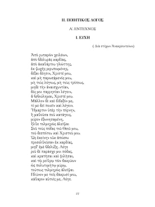 22
ΙΙ. ΠΟΙΗΤΙΚΟΣ ΛΟΓΟΣ
Α΄. ΕΝΤΕΧΝΟΣ
1. ΕΥΧΗ
( Διὰ στίχων Ἀνακρεοντείων)
Ἀπὸ ρυπαρῶν χειλέων,
ἀπὸ βδελυρᾶς καρδίας,
ἀπὸ ἀκαθάρτου γλώττης,
ἐκ ψυχῆς ρερυπωμένης,
δέξαι δέησιν, Χριστέ μου,
καὶ μὴ παρωσᾴμενός μου,
μὴ τοὺς λόγους, μὴ τοὺς τρόπους,
μηδὲ τὴν ἀναισχυντίαν,
δός μοι παρρησίαν λέγειν,
ἅ βεβούλημαι, Χριστέ μου.
Μᾶλλον δὲ καὶ δίδαξόν με,
τί με δεῖ ποιεῖν καὶ λέγειν.
῞Ημαρτον ὑπὲρ τὴν πόρνην,
ἣ μαθοῦσα ποῦ κατάγεις,
μύρον ἐξωνησαμένη,
ἦλθε τολμηρῶς ἀλεῖψαι
Σοῦ τοὺς πόδας τοῦ Θεοῦ μου,
τοῦ δεσπότου καὶ Χριστοῦ μου.
῾Ως ἐκείνην οὐκ ἀπώσω
προσελθοῦσαν ἐκ καρδίας,
μηδ’ ἐμὲ βδελύξῃ. Λόγε
ροῦ δὲ παράσχε μοι πόδας,
καὶ κρατῆσαι καὶ φιλῆσαι,
καὶ τῷ ρείθρῳ τῶν δακρύων
ὡς πολυτιμήτῳ μύρῳ,
τούτους τολμηρῶς ἀλεῖψαι.
Πλύνον με τοῖς δάκρυσί μου,
κάθαρον αὐτοῖς με, Λόγε.
 
