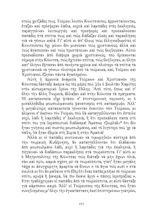 221
στοὺς χοτζάδες τους. Τοῦρκοι λοιπὸν Κονιτσιῶτες, ἀρρωσταίνοντας,
ἔταζαν καὶ πρόσφεραν λάδια, κηριὰ καὶ λαμπάδες στὲς ἐκκλησιές,
παράγγελναν λειτουργιὲς καὶ προσφορὲς καὶ προσκαλοῦσαν
παπάδες στὰ σπίτια τους καὶ τοὺς διάβαζαν εὐκὲς καὶ παρακλῆσες
γιὰ νὰ γένουν καλά. Γι’ αὐτὸ κι ἀπ’ ὅλους τοὺς ἑλληνοεξωμότες οἱ
Κονιτσιῶτες ὄχι μόνον δὲν μισοῦσαν τοὺς χριστιανούς, ἀλλὰ καὶ
τοὺς ἀγαποῦσαν καὶ τοὺς προστάτευαν καὶ τοὺς βοηθοῦσαν. Αὐτοὶ
προσκάλεσαν ἀπὸ διάφορα χωριὰ χριστιανούς, ποὺ βρίσκονται
σήμερα στὴν Κόνιτσα, τοὺς ἔχτισαν σπίτια, τοὺς βοήθησαν, κι ὀλίγο
κατ’ ὀλίγον ἔφτασαν ἀπὸ πενήντα χρόνια καὶ πλιότερο τὰ σπίτια τὰ
χριστιανικὰ νὰ γένουν πλιότερα ἀπὸ τὰ τούρκικα, καί, Τοῦρκοι καὶ
Χριστιανοί, ἔζησαν πάντα ἀγαπημένοι.
Αὐτὴ ἡ ἁρμονία ἀνάμεσα Τούρκων καὶ Χριστιανῶν τῆς
Κόνιτσας βάσταξε ἀκέρια ὡς τὲς μέρες πού ᾽ρθε ὁ Σουλτὰν Χαμίτης
στὸν αὐτοκρατορικὸ θρόνο τῆς Πόλης. ᾽Απὸ τότε, ὅπως καὶ σ’
ὅλην τὴν ἄλλη Τουρκιά, ἄλλαξαν καὶ στὴν Κόνιτσα τὰ πράγματα.
῾Η κατασκοπεία εἶχε φτάσει σ’ ἐπιστημονικὴ περιωπή, κι ὁ
μισαλλόδοξος μουσουλμανικὸς φανατισμὸς στὸ κατακόρυφο. Ἀλλ’
ἡ μεγαλύτερη κατασκοπεία γένονταν ἐναντίον τῶν Τούρκων, κι
ἀλίμονο σ’ ἐκεῖνον τὸν Τοῦρκο, ποὺ θὰ καταγγέλλονταν ὅτι ἔστειλε
κηρί, λάδι ἢ λαμπάδες σ’ ἐκκλησιά, ἢ ὅτι προσκάλεσε παπὰ στὸ
σπίτι του γιὰ θεραπευτικὸ διάβασμα! Ἀμέσως τζουρλάλι* ὅτι δὲν
ἦταν γνήσιος καὶ σωστὸς μουσουλμάνος, καὶ τὸ λιγότερο πού ᾽χε νὰ
πάθη, θὰ ἦταν ἐξορία στὴ Συρία ἢ στὴν Ἀραπιά!
Ἀλλὰ κι οἱ παπάδες κιντύνευαν νὰ τιμωρηθοῦν αὐστηρὰ ἀπὸ
τὴν τουρκικὴ Κυβέρνηση, ἂν καταγγέλλονταν ὅτι ἐλάβαιναν
ἀπὸ μουσουλμάνο λάδι, κηρὶ ἢ λαμπάδες γιὰ τὴν ἐκκλησιά, ἢ
πήγαιναν νὰ διαβάσουν παρακλῆσες στὰ τουρκόσπιτα. Γι’ αὐτὸ κι
ὁ Μητροπολίτης τῆς Κόνιτσας τοὺς διάταξε νὰ μὴν ἔχουν πλιά,
σὰν καὶ πρίν, καμιὰ σχέση μὲ τὰ τουρκόσπιτα, γὶατ’ ἦταν μεγάλη
τάχα κι ἀσυγχώρητη ἁμαρτία νὰ δίνουν « τὰ ἅγια τοῖς κυσὶ » στὰ
σκυλιά κι ὅτι ἂν μάθαινε στὸ ἑξῆς ὅτι ἕνας παπὰς μπῆκε σὲ τούρκικο
σπίτι, κρυφὰ ἢ φανερά, θὰ τὸν ἔκανε ἀργὸ « πάσης ἱεροπραξίας ».
Ετσι τραβήχτηκαν οἱ παπάδες ἀπὸ τὰ τουρκόσπιτα, κι αὐτὸ βάσταξε
γιὰ κάμποσον καιρό. Ἀλλ’ οἱ Τούρκισσες τῆς Κόνιτσας, ποὺ ἦταν
συνηθισμένες μ’ ὅλην τὴν ἐγκατάσταση ἐκεῖ ἐπιστημόνων γιατρῶν,
 