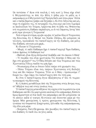 223
θὰ πετοῦσαν τ’ ἅγια στὰ σκυλιά, ( τοῖς κυσί ), ὅπως εῖχε εἰπεῖ
ὁ Μητροπολίτης, κι ἀπὸ τὴν ἄλλη ὁ φόβος μὴν τὸ μάθη κι ὁ
καϊμακάμης κι ὁ Μητροπολίτης! ᾽Εμπρὸς βαθὺ καὶ πίσω ρέμα. ᾽Αλλὰ
καὶ « παπὰς δεμένος γράφει καὶ ξεγράφει ». Κι ἕτσι θέλοντας καὶ μή,
πῆρε τὸ εὐχολόγι του, τὸ πετραχήλι του, ἕνα κηρὶ καὶ λίγο θυμίαμα
κι ἀκολούθησε τὸν Τοῦρκο, τρέμοντας ἀπὸ τὸ φόβο του. Φτάνοντας
στὸ τουρκόσπιτο, διάβασε παράκληση, κι ὥ τοῦ θάματος, ὕστερ’ ἀπὸ
μισὴ ῶρα γέννησε ἡ Τούρκισσα!
Ἀπὸ στόμα σέ στόμα, κρυφὰ -κρυφά, τό ᾽μαθαν ὅλες οἱ Τούρκισσες
τῆς Κόνιτσας, ὅτι ἡ Φατμὲ τοῦ Χασὰν Ζέλφου, δὲν μποροῦσε νὰ
γεννήση, προσκάλεσε τὸν παπα-Γιώργη νὰ τὴν διαβάση, καὶ μόλις
τὴν διάβασε, γέννησε μιὰ χαρά...
Κι ἔλεγαν οἱ Τούρκισσες:
- Μωρὲ, τί καλὸ διάβασμα ἔχει ὁ παπα-Γιώργης! Ἅμα διαβάση,
πιάνει ἀμέσως τὸ διάβασμά του!
- Βαλλαΐ, εἶναι ἅγιος ἄνθρωπος! Διαβάζει καὶ τὸν ἀκούει ὁ Θεός!
- Τί πειράζει ποὺ εἶναι χριστιανός; Τὸν ἀγαπάει ὁ Θεὸς καὶ τὸν
ἔχει στὸ χουσμέτι* του. Ὁ Θεὸς ἔπλασε καὶ τοὺς Τούρκους καὶ τοὺς
Χριστιανούς. Ὅλους παιδιά του μᾶς ἕχει.
- Νοικοκύρης εἶναι κι ὅποιον θέλει παίρει στὸ χουσμέτι του...
- Πόσοι Τοῦρκοι εἶναι ποὺ, παίρουν Χριστιανοὺς στὴ δούλεψή
τους καὶ δὲν παίρουν Τούρκους. ῎Ετσι κι ὁ Θεὸς - προσκυνοῦμε τ’
ὄνομά του - ἔχει πάρει τὸν παπα-Γιώργη ἀπὸ τὸν τόπο μας.
Κι ἔτσι ὁ παπα-Γιώργης ἔγινε ἀξιαγάπητος σ’ ὅλο τὸ τουρκο-
γυναικαρειὸ τῆς Κόνιτσας.
Κι ἡ ἀγάπη μεταδόθηκε ἀπὸ τὲς Τούρκισσες στοὺς ἄντρες τους,
στ’ ἀδέρφια τους καὶ στοὺς γονέους τους.
῾Ο παπα-Γιώργης μπαινόβγαινε τὲς νύχτες στὰ τουρκόσπιτα «γιὰ
διάβασμα» καὶ δὲν τὸν μαρτυροῦσε κανένας στὸν καϊμακάμη. Κάποτε
ὅμως ἀρρώστησε κὶ ἕνα παιδὶ τοῦ καϊμακάμη καὶ δὲν μποροῦσαν νὰ
τὸ κάνουν καλὰ οἱ γιατροί. Κιντύνευε καὶ σώνονταν μέρα μὲ τὴν
ἡμέρα. Μιὰ χανούμισσα, ἡ πρώτη χανούμισσα τῆς Κόνιτσας, ἡ
γυναίκα τοῦ ὀνομαστοῦ Σιαχίν-μπεη, φιλινάδα τῆς καϊμακάμαινας,
τῆς εἶπε μιὰ μέρα:
- Καημένη, Χατιτζὲ-χανούμ. Δὲν φωνάζεις τὸν παπα-Γιώργη νὰ
σοῦ διαβάση τὸ παιδί σου νὰ γένη καλά;
 