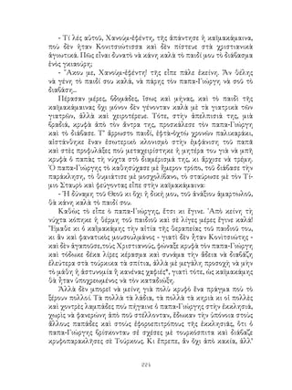 224
- Τί λές αὐτοῦ, Χανούμ-ἐφέντη, τῆς ἀπάντησε ἡ καϊμακάμαινα,
ποὺ δὲν ἡταν Κονιτσιώτισσα καὶ δὲν πίστευε στὰ χριστιανικὰ
ἁγιωτικά. Πῶς εἶναι δυνατὸ νὰ κάνη καλὰ τὸ παιδί μου τὸ διάβασμα
ἑνὸς γκιαούρη;
- ῎Ακου με, Χανοὺμ-ἐφέντη! τῆς εἶπε πάλε ἐκείνη. Ἄν θέλης
νὰ γένη τὸ παιδί σου καλά, νὰ πάρης τὸν παπα-Γιώργη νὰ σοῦ τὸ
διαβάση...
Πέρασαν μέρες, βδομάδες, ἴσως καὶ μήνας, καὶ τὸ παιδὶ τῆς
καϊμακάμαινας ὄχι μόνον δὲν γένονταν καλὰ μὲ τὰ γιατρικὰ τῶν
γιατρῶν, ἀλλὰ καὶ χειροτέρευε. Τότε, στὴν ἀπελπισιά της, μιὰ
βραδιά, κρυφὰ ἀπὸ τὸν ἄντρα της, προσκάλεσε τὸν παπα-Γιώργη
καὶ τὸ διάβασε. Τ’ ἄρρωστο παιδί, ἑφτὰ-ὀχτὼ χρονῶν παλικαράκι,
αἰστάνθηκε ἕναν ἐσωτερικὸ κλονισμὸ στὴν ἐμφάνιση τοῦ παπᾶ
καὶ στὲς προφυλάξες ποὺ μεταχειρίστηκε ἡ μητέρα του γιὰ νὰ μπῆ
κρυφὰ ὁ παπὰς τὴ νύχτα στὸ διαμέρισμά της, κι ἄρχισε νὰ τρέμη.
῾Ο παπα-Γιώργης τὸ καθησύχασε μὲ ἥμερον τρόπο, τοῦ διάβασε τὴν
παράκληση, τὸ θυμιάτισε μὲ μοσχολίβανο, τὸ σταύρωσε μὲ τὸν Τί-
μιο Σταυρὸ καὶ φεύγοντας εἶπε στὴν καϊμακάμαινα:
- ῾Η δύναμη τοῦ Θεοῦ κι ὅχι ἡ δική μου, τοῦ ἀνάξιου ἁμαρτωλοῦ,
θὰ κάνη καλὰ τὸ παιδί σου.
Καθὼς τὸ εἶπε ὸ παπα-Γιώργης, ἔτσι κι ἔγινε. ᾽Απὸ κείνη τὴ
νύχτα κόπηκε ἡ θέρμη τοῦ παιδιοῦ καὶ σὲ λίγες μέρες ἔγινε καλά!
῎Εμαθε κι ὁ καῒμακάμης τὴν αἰτία τῆς θεραπείας τοῦ παιδιοῦ του,
κι ἂν καὶ φανατικὸς μουσουλμάνος - γιατὶ δὲν ἦταν Κονὶτσιώτης -
καὶ δὲν ἀγαποῦσε,τοὺς Χριστιανούς, φώναξε κρυφὰ τὸν παπα-Γιώργη
καὶ τόδωκε δέκα λίρες κέρασμα καὶ συνάμα τὴν ἄδεια νὰ διαβάζη
ἐλεύτερα στὰ τούρκικα τὰ σπίτια, ἀλλὰ μὲ μεγάλη προσοχὴ νὰ μὴν
τὸ μάθη ἡ ἀστυνομία ἢ κανένας χαφιές*, γιατὶ τότε, ὡς καϊμακάμης
θὰ ἦταν ὑποχρεωμένος νὰ τὸν καταδιώξη.
Ἀλλὰ δὲν μπορεῖ νὰ μείνη γιὰ πολὺ κρυφὸ ἕνα πράγμα ποὺ τὸ
ξέρουν πολλοί. Τὰ πολλὰ τὰ λάδια, τὰ πολλὰ τὰ κηριὰ κι οἱ πολλὲς
καὶ χοντρὲς λαμπάδες ποὺ πήγαινε ὁ παπα-Γιώργης στὴν ἐκκλησιά,
χωρὶς νὰ φανερώνη ἀπὸ ποῦ στέλλονταν, ἔδωκαν τὴν ὑπόνοια στοὺς
ἄλλους παπάδες καὶ στοὺς ἐφοροεπιτρόπους τῆς ἐκκλησιᾶς, ὅτι ὁ
παπα-Γιώργης βρίσκονταυ σἐ σχέσες μὲ τουρκόσπιτα καὶ διάβαζε
κρυφοπαρακλῆσες σὲ Τούρκους. Κι ἔπρεπε, ἄν ὄχι ἀπὸ κακία, ἀλλ’
 