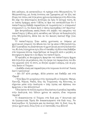 225
ἀπὸ καθῆκον, νὰ καταγγείλουν τὸ πράγμα στὸν Μητροπολίτη. ῾Ο
Μητροπολίτης, μὴ ὄντας ἐντόπιος καὶ ζυμωμένος μἐ τὰ ἥθη καὶ
ἔθιμα τοῦ τόπου, καὶ λίγα μόνον χρόνια εὑρισκόμενος στὴν Κόνιτσα,
δὲν εἶχε τὴν ἀπαιτούμενη ἀντίληψη ὡς πρὸς τὸ ζήτημα τοῦτο, ἄν
κι ἱκανὸς ἱεράρχης κατὰ τ᾽.ἄλλα, κι ἅμα τοῦ καταγγέλθηκε ὅτι ὁ
παπα-Γιώργης διάβαζε παρακλῆσες σὲ τουρκόσπιτα ( « σταύρωσον!
σταύρωσον! » ), τὸν ἔκανε ἀργὸ « πάσης ἱεροπραξίας » ἐπ’ ἀόριστου!
Σὰν ἀστροπέλεκας κακὸς ἔπεσε στὸ κεφάλι τοῦ καημένου τοῦ
παπα-Γιώργη ἡ ἄδικη αὐτὴ καταδίκη καὶ θέλησε νὰ δικαιολογηθῆ
στὸν Μητροπολίτη, ἀλλὰ ποῦ νὰ τὸν ἀκούση ἐκεῖνος! Εἶχε γίνει
θηρίο!
῾Ο παπα-Γιώργης ἦταν καλὸς χριστιανὸς κι ὑπόμενε μὲ
χριστιανικὴ ὑπομονὴ τὴν ἀδικία ποὺ τοῦ ᾽χε κάνει ὁ Μητροπολίτης,
ἀλλ’ ἡ καταδίκη του ἀναστάτωσε τὴ χριστιανικὴ κοινότητα ἐναντίον
του. Κι ἐνῶ, λίγα χρόνια πρίν, ὅλοι οἱ παπάδες τῆς Κόνιτσας διάβαζαν
στὰ τούρκικα σπίτια, τώρα βρέθηκε νὰ θεωρηθῆ αὐτὸ « μεγάλη κι
ἀσυγχώρητη ἁμαρτία » εἰς βάρος τοῦ παπα-Γιώργη.
῾Η «μεγάλη κι ἀσυγχώρητη ἁμαρτία» τοῦ παπα-Γιώργη ἄρχισε
ἀπὸ λίγο-λίγο νὰ μεγαλώνη, σὰν τὴν ψείρα τοῦ παραμυθιοῦ, ποὺ δὲν
τὴν χωροῦσε οὔτε τὸ σπίτι, κι ἔλεγαν κρυφὰ ὁ κόσμος, γιὰ νὰ μὴν
τοὺς ἀκοῦν οἱ Τοῦρκοι:
- Διαβάζει εὐκὲς καὶ παρακλῆσες στὰ τούρκικα τὰ σπίτια! ᾽Ακοῦς
ἐκεῖ ὁ τραγογένης!
- Δὲν εἶν’ αὐτὸ μονάχα... ἀλλὰ μπαίνει καὶ διαβάζει καὶ στὰ
τζαμιά!
- ᾽Εγὼ ξέρω ὅτι μνημόνευε στὴν προσκομιδὴ κι ὀνόματα : Φατμέ,
Χατιτζέ, Νεφιγέ, Ναϊλέ, ὅλες τὲς Τούρκισσες τῆς Κόνιτσας, κι
εὔχονταν μέσα στὴν ἐκκλησιὰ « ὑπὲρ ὑγείας καὶ ἀφέσεως τῶν
ἁμαρτιῶν » τῶν ἀλλοπίστων!
῞Ολα ἐκεῖνα τὰ πολλὰ κηριὰ κι ὅλες ἐκεῖνες οἱ μεγάλες λαμπάδες
στὴν ἐκκλησιά, ποὺ θέλουν χρόνια νὰ καγοῦν, εἶναι τούρκικα
τάματα!
Τί ἀνακατεύονται οἱ Τοῦρκοι στὰ δικά μας τ’ ἁγιωτικὰ καὶ
τὰ θρησκευτικά; ᾽Εμεῖς δὲν ἀνακατευόμαστε στὰ δικά τους... Ἄν
ἀναγνωρίζουν τὴ θρησκεία μας ὡς ἀνώτερη ἀπὸ τὴ δική τους, ἂς
γένουν χριστιανοὶ, ὅπως ἦταν κι οἱ παπποῦδες τους ἄλλοτε!
 
