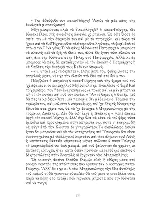 226
- Τὸν ἀθεόφοβο τὸν παπα-Γὶώργη! ᾽Ακοῦς νὰ μᾶς κάνη τὴν
ἐκκλησιὰ μισοτούρκικη!
Μὴν μπορώντας πλιὰ νὰ δικαιολογηθῆ ὁ παπα-Γιώργης, δὲν
ἔβοισκε ἔλεος στὴ συνείδηση κανενὸς χριστιανοῦ. ῾Ως τότε ζοῦσε τὸ
σπίτι του μὲ τὴν ἐφημερία του καὶ μὲ τὸ πετραχήλι, καὶ τώρα τά
᾽χανε καὶ τὰ δυό! Ἔχανε, οὔτε πλιότερο οὔτε λιγότερο, τὸ ψωμὶ ἀπὸ τὸ
στόμα του.Τί νὰ γένη; Τί νὰ κάνη; Μόνον στὸ Πατριαρχεῖο μποροῦσε
νὰ κλαυτῆ καὶ νὰ βρῆ τὸ δίκιο του, ἀλλὰ δὲν ἦταν τόσο εὔκολο νὰ
πάη ἀπὸ τὴν Κόνιτσα στὴν Πόλη, στὸ Πατριαρχεῖο. Ἀλλὰ κι ἂν
μποροῦσε νὰ πάη, θὰ καταδέχονταν νὰ τὸν ἀκούση ὁ Πατριάρχης ἢ
νὰ δὶαβάση τὴν ἀναφορά του; Κι ἔκανε ὑπομονή.
- « Ὁ ὑπομείνας σωθήσεται », ἔλεγε μέσα του, ψιθυρίζοντας τὴν
αγγελικὴ ρήση, κὶ εἶχε τὴν ἐλπίδα στὸ Θεὸ καὶ στὸ δίκιο του.
Πῶς ζοῦσε ὁ καημένος ὁ παπα-Γιώργης ἀπὸ τὴν ἡμέρα ποὺ τοῦ
᾽χε ἀφαιρέσει τὸ πετραχήλι ὁ Μητροπολίτης; Ἕνας Θεὸς τό ᾽ξερε! Καὶ
τὸ χειρότερο, ποὺ ἦταν ἀναγκασμένος νὰ πονάη καὶ νὰ μὴν μπορῆ νὰ
πῆ τί τὸν πονάει καὶ ποῦ τὸν πονάει. « ῍Αν σὲ βαρέση ὁ Κατής, πεῦ
θὰ πᾶς νὰ κριθῆς » λέγει μιὰ παροιμία. Ἄν μάθαιναν οἱ Τοῦρκοι τὴν
τιμωρία του, καὶ μάλιστα ὁ καϊμακάμης, πού ᾽χε ὅλη τὴ δύναμη τῆς
ἐξουσίας στὰ χέρια του, θὰ τά ᾽χε ἄσκημα ὁ Μητροπολίτης μὲ τὴν
τούρκικη Διοίκηση... Δὲν θὰ τοῦ’ λεγε ἡ Διοίκηση « γιατί ἔκανες
ἀργὸ τὸν παπα-Γιώργη; », ἀλλ’ εἶχε ὅλα τὰ μέσα νὰ τοῦ φέρη τόσα
ἐμπόδια καὶ προσκόμμανα στὴν ὑπηρεσία του, ὥστε ν’ ἀναγκασθῆ
νὰ φύγη ἀπὸ τὴν Κόνιτσα τὸ γληγορώτερο. Τὸ εὐκολώτερο ἀκόμα
ἦταν ὅτι μτοροῦσε καὶ νὰ τὸν κατηγορήση στὸ ῞Υπουργεῖο ὅτι εἶναι
συνεννοημένος μὲ τὸ ἑλληνικὸ κομιτάτο καὶ τότε ἀλίμονό του! Αὐτὴ
ἡ κατάσταση βάσταξε κάμποσους μῆνες πόβλεπε ὁ παπα-Γιώργης
τὸ ψωμοκάρβελό του ἀπὸ μακριά, καὶ τοῦ φαίνονταν ὡς χαμένη κι
ἄφταστη εὐτυχία, ὅταν κατὰ θείαν πρόνοιαν μετατέθηκε ἐκεῖνος ὁ
Μητροπολίτης στὴν Ἀνατολὴ κὶ ἔρχονταν νέος Μητροπολίτης.
῾Ως φωτεινὴ ἀκτίνα ἐλπίδας ἔλαμψε αὐτὴ ἡ εἴδηση μέσα στὸ
φοβερὸ σκοτάδι τῆς ἀπελπισιᾶς ποὺ βρίσκονταν ὁ δύστυχος παπα-
Γιώργης. ᾽Αλλ’ ἂν εἶχε κι ὁ νέος Μητροπολίτης τὴν ἴδια ἀντίληψη
τοῦ παλιοῦ τί θὰ γένονταν τότε; Δὲν θὰ τοῦ ᾽μενε τίποτε ἄλλα τότε,
παρὰ νὰ πέση στὸ ποτάμι ποὺ περνοῦσε μπροστὰ ἀπὸ τὴν Κόνιτσα
καὶ νὰ πνιγῆ!
 