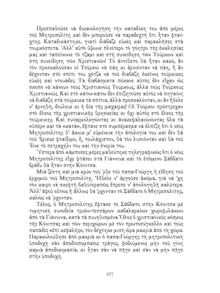 227
Προσπαθοῦσε νὰ δικαιολογήση τὴν καταδίκη του ἀπὸ μέρος
τοῦ Μητροπολίτη καὶ δὲν μποροῦσε νὰ παραδεχτῆ ὅτι ἦταν φταί-
χτης. Καταδικάστηκε, γιατὶ διάβαζε εὐκὲς καὶ παρακλῆσες στὰ
τουρκόσπιτα. ᾽Αλλ’ αὐτὸ ὕψωνε πλιότερο τὸ γόητρο τῆς ἐκκλησίας
μας καὶ ταπείνωνε τὸ τζαμὶ καὶ στὴ συνείδηση τῶν Τούρκων καὶ
στὴ συνείδηση τῶν Χριστιανῶν! Τὸ ἀντίθετο θὰ ἦταν κακό, ἂν
τὸν προσκαλοῦσαν οἱ Τοῦρκοι νὰ πάη κι ἀρνιόνταν νὰ πάη, ἢ ἂν
δέχονταν στὸ σπίτι του χότζα νὰ τοῦ διαβάζη ἐκεῖνος τούρκικες
εὐκὲς καὶ ντουάδες. Τὰ διαβάσματα πόκανε αὐτὸς δὲν εἶχαν ὡς
σκοπὸ νὰ κάνουν τοὺς Χριστιανοὺς Τούρκους, ἀλλὰ τοὺς Τούρκους
Χριστιανούς. Καὶ στὸ κάτω-κάτω δὲν ἐπιζητοῦσε αὐτὸς νὰ πηγαίνη
νὰ διαβάζη στὰ τούρκικα τὰ σπίτια, ἀλλὰ προσκαλόνταν, κι ἂν ἤθελε
ν’ ἀρνηθῆ, δούλευε κι ἡ βία τῆς μαχαίρας! Οἱ Τοῦρκοι πρόστρεχαν
στὸ ἔλεος τῆς χριστιανικῆς θρησκείας κι ὄχι αὐτὸς στὸ ἔλεος τῆς
τούρκικης. Καὶ συναρμολογώντας κι ἀνακεφαλαιώνοντας ὅλα τὰ
«ὑπὲρ» καὶ τὰ «κατά», ἔφτανε στὸ συμπέρασμα νὰ ἐλπίζη ὅτι ὁ νέος
Μητροπολίτης θ’ ἄκουε μ’ εὐμένεια τὴν ἀπολογία του καὶ δὲν θὰ
τοῦ ᾽βρισκε φταίξιμο, ἤ, τουλάχιστον, θὰ τὸν λυπιόνταν καὶ θὰ τοῦ
᾽δινε τὸ πετραχήλι του καὶ τὴν ἐνορία του.
῞Υστερα ἀπὸ κάμποσες μέρες μαθεύτηκε τηλεγραφικῶς ὅτι ὁ νέος
Μητροπολίτης εἶχε φτάσει στὰ Γιάννιυα καὶ τὸ ἑπόμενο Σάββατο
βράδυ θὰ ἦταν στὴν Κόνιτσα.
Μιὰ ζέστη καὶ μιὰ κρύο τοῦ ᾽ρθε τοῦ παπα-Γιώργη ἡ εἴδηση τοῦ
ἐρχομοῦ τοῦ Μητροπολίτῃ. ῎Ηθελε ν’ ἀργοῦσε ἀκόμα, γιὰ νά ᾽χη
τὸν καιρὸ νὰ σκεφτῆ βαθύτεραπῶς ἔπρεπε ν’ ἀπολογηθῆ καλύτερα.
Ἀλλ’ ἀφοῦ οὕτως ἢ ἄλλως θά ᾽ρχονταν τὸ Σάββατο ὁ Μητροπολίτης,
καλῶς νά ᾽ρχονταν.
Τέλος, ὁ Μητροπολίτης ἔφτασε τὸ Σάββατο στὴν Κόνιτσα μὲ
τιμητικὴ συνοδεία τριῶν-τεσσάρων καβαλαραίων χωροφυλάκων
ἀπὸ τὰ Γιάννινα, κατὰ τὰ συυηθισμένα. Ὅλος ὁ χριστιανικὸς κόσμος
τῆς Κόνιτσας καὶ τῶν περιχώρων μὲ τὸν πρωτοσύγκελλο καὶ τοὺς
παπάδες «ἐπὶ κεφαλῆς», τὸν δέχτηκε μισὴ ὥρα μακριὰ ἀπὸ τὴ χώρα.
Παρακολούθησε ἀπὸ μακριὰ κι ὁ παπα-Γιώργης τὴ μητροπολιτικὴ
ὑποδοχὴ σὰν ἀποδιοπομπαῖος τράγος, φοβούμενος μὴν τοῦ γίνη
καμιὰ ἀποδοκιμασία, κι ἦταν σὰν νὰ πῆγε καὶ σὰν νὰ μὴν πῆγε
στὴν ὑποδοχή.
 