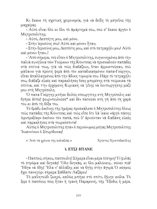 229
Κι ἔκανε τὴ σχετικὴ χειρονομία, γιὰ νὰ δείξη τὸ μέγεθος τῆς
μαχαίρας.
- Αὐτὸ εἶναι ὅλο κι ὅλο τὸ ἁμάρτημά σου, ποὺ σ’ ἔκανε ἀργὸν ὁ
Μητροπολίτης;
- Αὐτό, Δεσπήτη μου, καὶ μόνο..
- Στὴν ἱεροσύνη σου! Αὐτὸ καὶ μόνον ἦταν;
- Στὴν Ιεροσύνη μου, Δεσπότη μου, καὶ στὸ πετραχήλι μου! Αὐτὸ
καὶ μόνον ἦταν...!
- ᾽Απὸ σήμερα, τοῦ εἶπεν ὁ Μητροπολίτης, συγκινημένος ἀπὸ τὴν
παλιὰ συνήθεια τῶν Τούρκων τῆς Κόνιτσας νὰ προσκαλοῦν παπάδες
στὰ σπίτια τους, γιὰ νὰ τοὺς διαβάζουν, ὅταν ἀρρωστοῦσαν, ποὺ
μάθαινε γιὰ πρώτη φορὰ ἀπὸ τὸν καταδικασμένον παπα-Γιώργην,
εἶσαι ἀπαλλαγμένος ἀπὸ τὴν ἄδικη τιμωρία σου. Πάρε τὸ τετραχήλι
σου, διάβαζε εὐκὲς καὶ παρακλῆσες ὅσες μπορέσης στὰ τούρκικα τὰ
σπίτια, καὶ τ·ὴν ἐρχόμενη Κυριακὴ νά ᾽ρθης νὰ λειτουργήσης μαζί
μου στὴ Μητρόπολη.
῾Ο παπα Γιώργης μπῆκε δειλὸς σπουργίτης στὴ Μητρόπολη καὶ
βγῆκε ἀϊτός! φουρντουλοῦσε* καὶ δὲν πατοῦσε στὴ γῆ ἀπὸ τὴ χαρά
του κι ἀπὸ τὴ δόξα του.
Τὸ βράδυ ἐκεἴνης τῆς ἡμέρας προσκάλεσε ὁ Μητροπολίτης ὅλους
τοὺς παπάδες τῆς Κόνιτσας καὶ τοὺς εἶπε ὅτι θά ᾽κανε «ἀργὸ πάσης
ἱεροπραξίας» ἐκεῖνον τὸν παπά, ποὺ θ’ ἀρνιόνταν νὰ διαβάση εὐκὲς
καὶ παρακλῆσες στὰ τουρκόσπιτα!
Αὐτὸς ὁ Μητροπολίτης ῆταν ὁ περιώνυμος μέγας Μητροπολίτης
᾽Ιωαννίνων ὁ Σπυρίδωνας!
« ᾽Απὸ τὰ χρόνια τῆς σκλαβιᾶς »	 Χρίστος Χριστοβασίλης
4. ΕΤΣΙ ΗΤΑΝΕ
- Παππού, σήκου, παππούλη! Σήμερα εἶναι μέρα πίσημη! Τί φυλᾶς
τὸ στρῶμα καὶ βογκᾶς! ῞Ολο βογκᾶς, κι ὅλο μαλώνεις... σώνει πιά!
῎Εβγα νὰ ἰδῆς! ῎Ελα ν’ ἀλλάξης καὶ νὰ βγῆς στὴν ἀγορά. Ὁ κόσμος
ἔχει πανηγύρι σήμερα Σάββατο Λαζάρου!
Τὸ μαθητούδι ζωηρό, καθὼς μπῆκε στὸ σπίτι, ἔφυγε κιόλα. Τὸ
ξερε ὁ παπποὺς πὼς ἦταν ἡ τρανὴ Παραμονή, τῆς ῎Εξοδος ἡ μέρα.
 