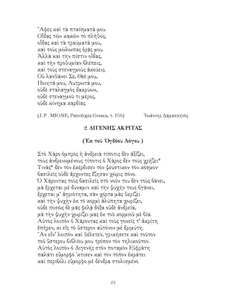 23
῎Αφες καὶ τὰ πταίσματά μου.
Οἶδας τῶν κακῶν τὸ πλῆθος,
οἶδας καὶ τὰ τραύματά μου,
καὶ τοὺς μώλωπας ὁρᾷς μου.
Ἀλλὰ καὶ τὴν πίστιν οἶδας,
καὶ τὴν προθυμίαν βλέπεις,
καὶ τοὺς στεναγμοὺς ἀκούεις.
Οὐ λανθάνει Σε, Θεέ μου,
Ποιητά μου, Λυτρωτά μου,
οὐδὲ σταλαγμὸς δακρύων,
οὐδὲ στεναγμοῦ τι μέρος,
οὐδὲ κίνημα καρδίας.
(J. P . MIGNE, Patrologia Greaca, τ. 156)	 ᾽Ιωάννης Δαμασκηνὸς
2. ΔΙΓΕΝΗΣ ΑΚΡΙΤΑΣ
(᾽Εκ τοῦ ᾽Ογδόου Λόγου )
Στὸ Χάρο ὀμπρὸς ἡ ἀνδρειὰ τίποτις δὲν ἀξίζει,
τοὺς ἀνδρειωμένους τίποτις ὁ Χάρος δὲν τοὺς χρῄζει*
Τινὰς* δὲν τὸν ἐκέρδισεν τὸν ψεύστικον τὸν κόσμον·
βασιλεῖς οὐδὲ ἄρχοντες ἔζησαν χώρις πόνο.
Ὁ Χάροντας τοὺς βασιλεῖς στὸ νοῦν του δὲν τοὺς βάνει,
μὰ ἔρχεται μὲ δύναμιν καὶ τὴν ψυχήν τους βγάνει,
ἔρχεται μ’ ἀγριότητα, σὰν χόρτα μᾶς θερίζει
καὶ τὴν ψυχὴν ἐκ τὸ κορμὶ ἀλύπητα χωρίζει,
οὐδὲ ποσῶς δὲ μᾶς φελᾷ δόξα οὐδὲ ἀνδρεία,
μὰ τὴν ψυχὴν χωρίζει μας ἐκ τοῦ κορμιοῦ μὲ βία.
Αὐτὸς λοιπὸν ὁ Χάροντας καὶ τοὺς γονεῖς τ’ ἀκρίτη
ἐπῆρεν, κι εἴς τὸ ὕστερον αὐτόνον μὲ δριμύτη.
῍Αν εἶν’ λοιπὸν καὶ θέλετεν, γρικήσετε καὶ τοῦτον
τοῦ ὕστερου βιβλίου μου τρόπον τὸν τηλικοῦτον.
Αὐτὸς λοιπὸν ὁ Διγενὴς στὸν ποταμὸν Εὐφράτη
παλάτι εὔμορφό ᾽κτισεν καὶ τὸν τόπον ἐκράτει
καὶ περιβόλι εὕμορφο μὲ δένδρα στολισμένο
 