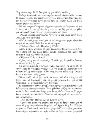 230
῞Αχ, τέτοια μέρα δὲ θὰ ξαναρθῆ - μήτε ὁ Θεὸς νὰ δώση!
Τό ᾽ξερε ὁ παππούς, κι αὐτὸ ἀπὸ μέρες κι ἀπὸ νύχτες συλλογιότανε.
῾Ο πονεμένος νοῦς του σερνότανε τριγύρω στὴ μεγάλη Θύμηση. Καὶ
τὴν περίμενε τὴ μέρα αὐτή, σὰ νά ᾽τανε νὰ ᾽ρχόταν ἄλλη μιὰ φορά,
πρώτη φορὰ - τοῦ κάκου.
Μὰ τοῦ μικροῦ τ’ ἀγγόνου οἱ χαρωπὲς φωνὲς τοῦ ξάφνισαν τὸ νοῦ.
Κι ἐκεῖ, νά πάλι τὸ τρελόπαιδο μπροστά του. Ἄφησε τὶς τρεχάλες
γιὰ νὰ ξαναρθῆ καὶ νὰ τοῦ γίνη πειρασμὸς καὶ πάλι.
- Ἀκόμα κάθεσαι, παππούλη; Λεχώνα θὰ μοῦ γίνης αὐτοῦ πέρα;
᾽Απόλυσε κι ἡ ἐκκλησιά!
- Καλά, καλά, μωρὲ παὶδί, μὴ μὲ μαλώνης τόσο· γέρος εἶμαι, δὲν
μπορῶ νὰ σηκωθῶ. ᾽Εδῶ ἄσε με νὰ σήπωμαι...
- Τί εἶπες; Δὲν, ἀκοῦς! Περνάει ἡ ῎Εξοδο!
Αὐτὸς ὁ λόγος χτύπησε τὸ γέρο ἀλλόκοτα. Τῆς λιτανείας ἡ βοή,
ποὺ ἔφτανε ἀπ’ τὸν ἄλλο δρόμο, κρυφὴ τρεμούλα τοῦ ᾽χυσε στὰ
σωτικά· ὁ νοῦς του σάλεψε ἄξαφνα.
- ῎Εφτασα! Τ’ ἄρματά μου!
᾽Ορθὸς τινάχτηκε σὰν παλικάρι. ᾽Ανάλλαγος, ἀνάμαλλος ζωστη-
κε τὸ σπαθί. Καὶ βγῆκε.
Τὰ μάτια ἀγριωπὰ στυλώνει γύρω του. Κάτι σὰ νὰ ζητῆ. Τὸ
κανόνι καὶ τὸ ντουφέκι γεμίζει ὅλη τὴ χώρα μ’ ἀμέτρητη βοή.
Κόσμος πολὺς στὴν ἀγορά. ῞Ολοι ντυμένοι τὰ καλά τους. ῞Ολοι τ’
ἄρματα κρατοῦν καὶ ρίχνουν!
Ὁ λαὸς παίζει μὲ τὴ φαντασιά του τὸ παιγνίδι αὐτὸ στὸ χρόνο μιὰ
φορά. Θέλεὶ νὰ ζωντανέψη πάλι τὴ μεγάλη εἴκόνα, ἔτσι γιὰ νὰ ἰδῆ
πῶς ἤτανε - κι ὁ γέρος πάει νὰ τὸ πιστέψη.
Βρίσκεται μὲ τ’ ἀγγόνι στῆς λιτᾳνείας τὴν οὐρὰ κὶ ἀκολουθοῦνε.
Τέλος στοὺς τάφους ἔφτασαν. ᾽Εκεῖ χιλιάδες μαζωμένοι στέκονται
κι ἀκοῦν ἕναν ποὺ βγάνει λόγο· μὰ ὁ λόγος εἶν’ ἀτέλειωτος. Ὁ γέρος
ἀκούει, καὶ δὲν καταλαβαίνει. ᾽Ακούει καὶ καρτερεῖ· σὰν κάτι φαίνε-
ται νὰ καοτερῆ...
- ᾽Ορέ, δὲν ἦταν ἔτσι! κράζει μὲ δυνατὴ φωνή.
῎Αφησε στὴ μέση τὴ γιορτὴ καὶ πῆρε τὸ δρόμο πίσω γιὰ τὸ
σπίτι. Θυμωμένος φαίνεται. Βογκάει, στ’ ἀγγόνι δὲ μιλεῖ. Ἄξαφνα
σταματάει.᾽Εκεῖ κοντά του κάποιος τραγουδεῖ. Ἕναςτυφλὸς χωριάτης
διακονιάρης, στρωμένος καταγῆς παίζει τὴ λύρα του καὶ τραγουδεῖ.
 