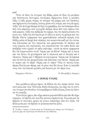 233
μας!
῎Ετσι σὲ ὅλες τὶς στιγμὲς τῆς δόξας, μέσα σὲ ὅλες τὶς μεγάλες
καὶ ἀπίστευτες ἐπιτυχίες, σύντροφος ἀχώριστος ἦταν ἡ μεγάλη
λέξη, ἡ λέξη χωρίς νόημα, τὸ ποίημα τῆς μάχης καὶ τοῦ θανάτου,
καὶ ἀχώριστος σύντροφος, ἐπίσης μέσα στὶς πίκρες καὶ στὶς ἀτυχίες.
Λέξη
ποὺ ἀντηχεῖ ἀκόμα σὲ ὀλες τὶς χαράδρες, ποὺ πετᾶ ἀκόμα πάνω
ἀπὸ τοὺς κάμπους, ποὺ τριγυρίζει ἀκόμα πάνω ἀπὸ τοὺς τάφους τῶν
παλικαριῶν. Λέξη ποὺ φοβέριζε τὸν ἐχθρό, ποὺ τὸν ἀκολουθοῦσε στὴ
φυγή του. Λέξη ποὺ ἀντίκρισε μὲ τὸ γέλιο κι αὐτὴ τὴ χολέρα καὶ τὴν
ἔδιωξε. Πέντε γράμματα ποὺ χοροπηδοῦσαν γελαστὰ ἐμπρὸς στὶς
ὀβίδες, μέσα σὲ βροχὴ ἀπὸ σφαῖρες, ποὺ κοιμόνταν μαζὶ μὲ τὴν πείνα,
ποὺ ξυπνοῦσαν μὲ τὴν παγωνιά, ποὺ χαιρετοῦσαν τὸ θάνατο καὶ
τοὺς νεκροὺς ποὺ περνοῦσαν, ποὺ εἰρωνεύονταν τὸν κάθε δειλὸ καὶ
ἀνέβαζαν στὸν οὐρανὸ τὸ κάθε παλικάρι - αὐτὰ τὰ πέντε γράμματα
δὲν θὰ λησμονηθοῦν ποτέ! ᾽Αέρας καὶ τὰ βόλια! ᾽Αέρας καὶ ἡ πείνα
καὶ τοῦ ἥλιου τὰ χτυπήματα καὶ ἡ παγωνιὰ καὶ οἱ πληγὲς καὶ ὁ
θάνατος. ᾽Αέρας καὶ τ’ ἀδέρφια τὰ σκοτωμένα. ᾽Αέρας καὶ τὰ ὀρφανὰ
καὶ τὰ σπίτια ποὺ ἐρημώθηκαν καὶ ἔκλεισαν γιὰ πάντα. ᾽Αέρας καὶ
οἱ νεκροὶ καὶ τὸ αἶμα! ᾽Αέρας καὶ οἱ τάφοι! ῞Ολα γι’ αὐτοὺς ἦταν
ἀέρας, ὅλα ἔγιναν ἀέρας, καὶ τὸ μόνο ποὺ δὲν ἔγινε, ἦταν ἡ πατρίδα
τους, ποὺ τὴν ἔκαναν μεγάλη καὶ δυνατὴ μὲ τὸν ἀέρα τους.
Ἐφημερὶς « Ἐστία »	 Ν. Πετιμεζᾶς ( Λαύρας )
2. ΠΟΝΟΣ ΨΥΧΗΣ
Δύο μεγάλους φίλους ἔχουν τὰ βὶβλία εἰς τὸν κόσμο αὐτόν τοὺς
ποντικοὺς καὶ τοὺς ῞Ελληνας. Κάθε ἄνθρωπος, ποὺ ἔχει εἰς τὸ σπίτι
του τὸ περιττὸν ἔπιπλον τὸ ὀνομαζόμενον βιβλιοθήκη, εἶναι εἰς θέσιν
νὰ τὸ γνωρίζῃ.
᾽Εγὼ λόγου χάριν, ἐὰν εἶχα κάποτε μερικὰ βιβλία καὶ ἐὰν δὲν ἕχω
σήμερον, τὸ ὀφείλω εἰς τοὺς δύο αὐτοὺς παράγοντας. Τὰ μισὰ μοῦ τὰ
ἔφαγαν οἱ ποντικοί, χωρὶς νὰ γίνουν σοφώτεροι ἀπὸ ὅ,τι ἦσαν. Τὰ
ἄλλα μισὰ μοῦ τὰ ἔφάγαν οἱ φιλαναγνῶσται φίλοι.
. ῾Η λέξη « ᾽Αέρας », ἡ ὁποία κατὰ τὸν ᾽Ιταλοελληνικὸ πόλεμο τοῦ 1940 ἕμεινε
θρυλική, ἔχει καὶ προϊστορία στὰ ἴδια βουνὰ τῆς Ἀλβανίας
 
