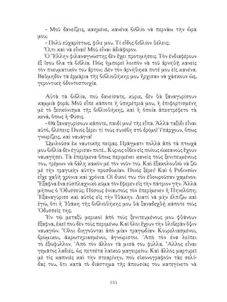 234
- Μοῦ δανείζεις, καημένε, κανένα βιβλίο νὰ περνάω τὴν ὥρα
μου;
- Πολὺ εὐχαρίστως, φίλε μου. Τί εἶδος βιβλίον θέλεις;
Ὅ,τι καὶ νὰ εἶναι! Μοῦ εἶναι ἀδιάφορον.
Ὁ ῞Ελλην φιλαναγνώστης δὲν ἔχει προτιμήσεις. Τὸν ἐνδιαφέρουν
ἐξ ἴσου ὅλα τὰ βιβλία. Πῶς ἠμπορεῖ λοιπὸν νὰ τοῦ ἀρνηθῇ κανεὶς
τὸν πνευματικόν του ἄρτον; Δὲν τὸν ἀρνήθηκα ποτέ μου εἰς κανένα.
Βαθμηδὸν τὰ ἑρμάρια τῆς βιβλιοθήκης μου ἤρχισαν νὰ χάσκουν ὡς,
γεροντικὴ ὀδοντοστοιχία.
Αὐτὰ τὰ βιβλία, ποὺ δανείσατε, κύριε, δὲν θὰ ξαναγυρίσουν
καμμιὰ φορά; Μοῦ εἶπε κάποτε ἡ ὑπηρέτριά μου, ἡ ἐπιφορτισμένη
μὲ τὸ ξεσκόνισμα τῆς βιβλιοθήκης, καὶ ἡ ὁποία ἀπεστρέφετο τὰ
κενά, ὅπως ἡ Φύσις.
- Θὰ ξαναγυρίσουν κάποτε, παιδί μου! τῆς εἶπα. Ἀλλὰ ταξίδι εἶναι
αὐτό, βλέπεις: Ποιός ξέρει τί τοὺς συνέβη στὸ δρόμο! Ὑπάρχουν, ὅπως
γνωρίζεις, καὶ ναυάγια!
῾Ωμιλοῦσα ἐκ ναυτικῆς πείρας. Πράγματι πολλὰ ἀπὸ τὰ πτωχά
μου βιβλία δὲν ἐγύρισαν ποτέ... Κύριος οἶδεν εἰς ποίους ὠκεανοὺς ἔχουν
ναυαγήσει. Τὰ ἐπερίμενα ὅπως περιμένει κανεὶς τοὺς ξενιτευμένους
του, τρέμων νὰ βάλῃ κακὸν μὲ τὸν νοῦν τοὺ. Καὶ ἐξακολουθῶ νὰ ζῶ
μὲ τὴν τραγικὴν αὐτὴν προσδοκίαν. Ποιός ξέρει! Καὶ ὁ Ροβινσὼν
εἶχε χαθῆ χρόνια καὶ χρόνια. Οἱ δικοί του τὸν ἐθεωροῦσαν χαμένον.
’Εξαφνα ἕνα εὐσπλαχνικὸ κῦμα τὸν ἔφερεν εἰς τὴν πάτριον γῆν. Ἀλλὰ
μήπως ὁ ᾽Οδυσσεύς; Πόσους ἐνιαυτοὺς τὸν ἐπερίμενεν ἡ Πηνελόπη;
᾽Εξαναγύρισε καὶ αὐτὸς εἰς τὴν Ἰθάκην. Διατί νὰ μὴν ἐλπίζω καὶ
ἐγώ, ὅτι ἡ ᾽Ιθάκη τῆς βιβλιοθήκης μου θὰ ξαναδεχθῇ κάποτε τοὺς
᾽Οδυσσεῖς της;
᾽Εν τῷ μεταξὺ μερικοὶ ἀπὸ τοὺς ξενιτευμένους μου φθάνουν
ἔξαφνα, ἐκεῖ ποὺ δὲν τοὺς περιμένω. Καὶ ὅλοι ἔχουν τὴν θλιβερὰν ὄψιν
ναυαγῶν. ῞Ολοι διηγοῦνται ἀπὸ μίαν τραγῳδίαν. Κουρελιασμένοι,
βρώμικοι, ἀκρωτηριασμένοι, ἀγνώριστοι. ᾽Απὸ τὸν ένα λείπει
τὸ ἐξώφυλλον. ᾽Απὸ τὸν ἄλλον τὰ μισά του φύλλα. ῎Αλλος εἶναι
γεμᾶτος λαδιές, ὡς πετσέτα λαϊκοῦ μαγειρείου. Καὶ ἄλλος μαρτυρεῖ
μὲ τὶς καπνιὲς καὶ τὴν στεαρίνην, ποὺ εἰκονογραφοῦν τὰς σελί-
δας του, ὅτι κατὰ τὸ διάστημα τῆς ἀπουσίας του κατεγίνετο νὰ
 