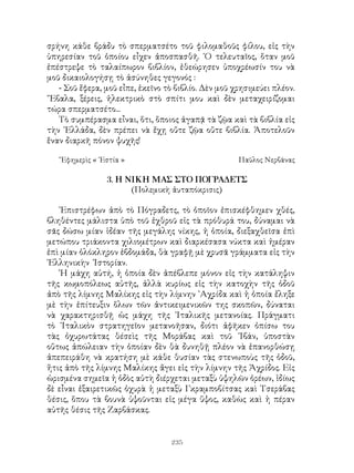 235
σρήνη κάθε βράδυ τὸ σπερματσέτο τοῦ φιλομαθοῦς φίλου, εἰς τὴν
ὑπηρεσίαν τοῦ ὁποίου εἶχεν ἀποσπασθῆ. ῾Ο τελευταῖος, ὅταν μοῦ
ἐπέστρεψε τὸ ταλαίπωρον βιβλίον, ἐθεώρησεν ὑποχρέωσίν του νὰ
μοῦ δικαιολογήσῃ τὸ ἀσύνηθες γεγονός :
- Σοῦ ἔφερα, μοῦ εἶπε, ἐκεῖνο τὸ βιβλίο. Δὲν μοῦ χρησιμεύει πλέον.
῎Εβαλα, ξέρεις, ἠλεκτρικὸ στὸ σπίτι μου καὶ δὲν μεταχειρίζομαι
τώρα σπερματσέτο...
Τὸ συμπέρασμα εἶναι, ὅτι, ὅποιος ἀγαπᾷ τὰ ζῷα καὶ τὰ βιβλία εἰς
τὴν ῾Ελλάδα, δὲν πρέπει νὰ ἔχῃ οὔτε ζῷα οὔτε βιβλία. Ἀποτελοῦν
ἕναν διαρκῆ πόνον ψυχῆς!
῎Εφημερὶς « ῾Εστία »	 Παῦλος Νερβάνας
3. Η ΝΙΚΗ ΜΑΣ ΣΤΟ ΠΟΓΡΑΔΕΤΣ
(Πολεμικὴ ἀυταπόκρισις)
᾽Επιστρέφων ἀπὸ τὸ Πόγραδετς, τὸ ὁποῖον ἐπισκέφθημεν χθές,
βληθέντες μάλιστα ὑπὸ τοῦ ἐχθροῦ εἰς τὰ πρόθυρά του, δύναμαι νὰ
σᾶς δώσω μίαν ἰδέαν τῆς μεγάλης νίκης, ἡ ὁποία, διεξαχθεῖσα ἐπὶ
μετώπου τριάκοντα χιλιομέτρων καὶ διαρκέσασα νύκτα καὶ ἡμέραν
ἐπὶ μίαν ὁλόκληρον ἑβδομάδα, θὰ γραφῇ μὲ χρυσᾶ γράμματα εἰς τὴν
῾Ελληνικὴν Ἰστορίαν.
῾Η μάχη αὐτή, ἡ ὁποία δὲν ἀπέβλεπε μόνον εἰς τὴν κατάληψιν
τῆς κωμοπόλεως αὐτῆς, ἀλλὰ κυρίως εἰς τὴν κατοχὴν τῆς ὁδοῦ
ἀπὸ τῆς λίμνης Μαλίκης εἰς τὴν λίμνην ᾽Αχρίδα καὶ ἡ ὁποία ἔληξε
μὲ τὴν ἐπίτευξιν ὅλων τῶν ἀντικειμενικῶν της σκοπῶν, δύναται
νὰ χαρακτηρισθῇ ὡς μάχη τῆς ᾽Ιταλικῆς μετανοίας. Πράγματι
τὸ ᾽Ιταλικὸν στρατηγεῖον μετανοῆσαν, διότι ἀφῆκεν ὀπίσω του
τὰς ὀχυρωτάτας θέσεὶς τῆς Μοράβας καὶ τοῦ ᾽Ιβάν, ὑποστὰν
οὕτως ἀπώλειαν τὴν ὁποίαν δὲν θὰ δυνηθῇ πλέον νὰ ἐπανορθώσῃ
ἀπεπειράθη νὰ κρατήση μὲ κάθε θυσίαν τὰς στενωποὺς τῆς ὁδοῦ,
ἥτις ἀπὸ τῆς λίμνης Μαλίκης ἄγει εἰς τὴν λίμνην τῆς Ἀχρίδος. Εἰς
ὡρισμένα σημεῖα ἡ ὁδὸς αὐτὴ διέρχεται μεταξὺ ὑψηλῶν ὀρέων, ἰδίως
δὲ εἶναι ἐξαιρετικῶς ὀχυρὰ ἡ μεταξὺ Γκραμποβίτσας καὶ Τσεράβας
θέσις, ὅπου τὰ βουνὰ ὑψοῦνται εἰς μέγα ὕψος, καθὼς καὶ ἡ πέραν
αὐτῆς θέσις τῆς Ζαρβάσκας.
 