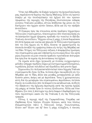 236
῞Οταν πρὸ ἑβδομάδος τὰ ἐλαφρὰ τμήματα τῆς ἐμπροσθοφυλακῆς
μας, παρελαύνοντα βορείως τῆς λἴμνης Μαλίκης, ἦλθον εἰς πρώτην
ἐπαφὴν μὲ τὴν ὀπισθοφυλακὴν τοῦ ἐχθροῦ ἐπὶ τῶν πρώτων
ὑψωμάτων τῆς περιοχῆς τῆς Πογοδρίας, ἐπιστοποίησαν σοβαρὰς
κινήσεις ᾽Ιταλικῶν μονάδων, αἵτινες ἀπέβλεπαν ὄχι μόνον εἰς τὴν
διατήρησιν τῶν ὀχυρῶν αὐτῶν θέσεων, ἀλλὰ καὶ εἰς τὴν σφοδρὰν
ἀντεπίθεσιν.
῾Η ἔγκαιρος πρὸς τὰς στενωποὺς αὐτὰς προέλασις ἰσχυροτέρων
῾Ελληνικῶν στρατευμάτων, πλαισιουμένων ἀπὸ πλαγιοφυλακὰς εἰς
τὰ ἑκατέρωθεν ὀχυρὰ ὑψώματα, προέλαβε τὴν τοιαύτην ἐν ἐξελίξει
᾽Ιταλικὴν ἀντεπίθεσιν. ῎Ηρχισεν οὕτως ἡ μάχη, ἡ ὁποία διαρκέσασα
ἐπὶ ἑπτὰ ἡμέρας καὶ νύκτας καὶ φέρουσα τὰ ῾Ελληνικὰ στρατεύματα
ἀπὸ τοῦ ἑνὸς ὀχυροῦ εἰς τὸ ἄλλο, δύναται νὰ χαρακτηρισθῇ ὡς
ἐποποιΐα ἀνταξία τῆς γραφείσης ἐπάνω εἰς τὰ ὄρη τῆς Μοράβας καὶ
τοῦ Ἰβάν. ῾Η ὁρμὴ τοῦ ῾Ελληνικοῦ πεζικοῦ, ὁ ἀπαράμιλλος ἡρωϊσμὸς
τῶν στρατευμάτων μας καὶ ὁ ἄφθαστος συντονισμὸς ὅλων τῶν κατὰ
μέρος ἐνεργειῶν εἰς μίαν σπανίαν ὁμαδικὴν προσπάθειαν ἀνέτρεψαν
ἕνα πρὸς ἕνα τὰ σημεῖα τῆς ἀντιστάσεως τοῦ ἐχθροῦ.
Τὰ σημεῖα αὐτὰ εἶχον ὀργανωθῆ μὲ ἐντελῶς συγχρονισμένην
μέθοδον: ὑπῆρχαν περίβολοι λόχων μὲ σύστημα συρματοπλεγμάτων,
πυροβολεῖα, φωλεαὶ πολυβόλων καὶ ὁλμοβόλωυ ἀπὸ μπετὸν ἀρμέ.
Σημειωτέον, ὅτι τὰ ἐγκατασταθέντα ἐκεῖ τόσον ἴσχυρῶς ᾽Ιταλικὰ
στρατεύματα δὲν ἦσαν τὰ ἴδια, τὰ ὁποῖα εἶχον πανικοβληθῆ εἰς τὴν
Μοράβαν καὶ τὸ ᾽Ιβάν, ἀλλὰ νέαι μονάδες, μεταφερθεῖσαι μὲ κάθε
δυνατὸν μέσον, ἀκόμη καὶ μὲ ἀεροπλάνα. ῎Ισως ἡ χρησιμοποίησις
αὐτή, διὰ τὴν μεταφορὰν τῶυ στρατευμάτων, ἀεροπλάνων, τὰ ὁποῖα
ἔπρεπε νὰ συνοδευθοῦν ἀπὸ τὰ ἀπαραίτητα καταδιωκτικά, νὰ ἐξηγῇ
τὴν ἐξαφάνισιν τῆς ἐχθρικῆς ἀεροπορίας κατὰ τὰς πρώτας ἡμέρας
τῆς μάχης, αἱ ὁποῖαι ἦσαν ἐν τούτοις ἡλιόλουστοι. Ἀλλὰ καὶ ὅταν
ἔδρασεν, ἦτο τόση ἡ ἀπστυχία της, ὥστε ἔκαμεν ὁ βομβαρδισμός της
πολὺ περισσότερον κακὸν εἰς τὰς ᾽Ιταλικὰς ἢ εἰς τὰς ῾Ελληνικὰς
γραμμάς.
Οὕτως, ἡ περιοχὴ πέριξ τῆς Γκραμποβίτσας, Τσεράβας καὶ
Ζαρβάσκας ἔγινε θέατρον ἐθνικῶν ἀγώνων, κατὰ τοὺς ὁποίους
ἐθαυματούργησε πάλιν ἡ ῾Ελληνικὴ λόγχη. Τοιουτοτρόπως,
ὀλίγον κατ’ ὀλίγον καὶ ἐφ’ ὅσον ἡ μάχη συνεχίζετο, ὁ πανικὸς
 