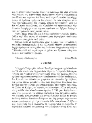 237
καὶ ἡ ἀποσύνθεσις ἤρχισαν πὰλιν νὰ κυριεύουν τὰς νέας μονάδας
τῶν᾽Ιταλῶν, ἐνῷ ἀνεπτύσσετο ἀσυγκράτητος πλέον ὁ ἐνθουσιασμὸς
τοῦ ἰδικοῦ μας στρατοῦ. Καὶ ὅταν, κατὰ τὴν τελευταίαν τῆς μάχης
φάσιν τὸ ἡμέτερα τμήματα ἐπετέθησαν ἐκ τῶν πλαγίων κατὰ
τῶν ὀπισθοφυλακῶν τοῦ ἐχθροῦ, αἵτινες προσεπάθουν μαζὶ μὲ
δύο οὐλαμοὺς πυροβολικοῦ καἵ ὁλμοβόλου νὰ προστατεύσουν τὴν
ἄτακτον ὑποχώρησιν τῶν κυρίων σωμάτων τοῦ ἐχθροῦ, ἐπέφεραν
νέαν σύγχυσιν εἰς τὰς ἐχθρικὰς τάξεις.
Ψῦχος δριμὺ ἐπεκράτει καὶ ἡ χιὼν ἐκάλυπτε τὸ ὀρεινὸν ἕδαφος.
Ἀλλὰ παρ’ ὅλα ταῦτα, αἱ φάλαγγές μας ἐπροχώρουν ἀκάθεκτοι
διώκουσαι τὸν ἐχθρὸν κατὰ πόδας.
Οὕτως ἔληξε μὲ περίλαμπρον νίκην ἡ μάχη τοῦ Πόγραδετς, ἡ
ὁποία δὲν ἐπέτρεψε μόνον εἰς τὸν ῾Ελληνικὸν στρατὸν νὰ κατακτήσῃ
ἰσχυρὰ ἐρείσματα ἐπὶ τῆς ὁδοῦ τῆς ᾽Ιταλικῆς ὑποχωρήσεως πρὸς τὸ
᾽Ελβασάν, ἀλλὰ καὶ περιήγαγεν εἰς χεῖρας μας ἄφθονον πολεμικὸν
ὑλικόν, ἀκαταμέτρητον ἀκόμη.
᾽Εφημερὶς « Καθημερινὴ »	 Σπύρος Μελᾶς
4. Ω ΞΕΝΕ
῾Η ἀρχαία Σπάρτη δὲν πέθανε. Ξαναζῆ στὰ ὀχυρὰ τῆς Μακεδονί-
ας. Τὰ νέα στενὰ τῶν Θερμοπυλῶν λέγονται ᾽Ιστιμπεϋ, Κέλκαγια,
᾽Εχινὸς καὶ Νυμφαία· ἔχουν τὰ ὀνόματα ὅλων τῶν ὀχυρῶν, ὅπου τὰ
ἠρωικὰτάγματατῶνσυγχρόνωνΛακεδαιμονίωνἔδειξανκαὶδείχνουν,
ὅτι ἡ γενιὰ τῶν ἀδαμάστων μαχητῶν τοῦ Λεωνίδα ἔχει ἀφήσει,
διὰ μέσου τόσων χιλιάδων ἐτῶν, τοὺς ὑπεραξίους ἀπογόνους της.
Εἴχαμε καὶ στὴ νεώτερή μας ἱστορία πράξεις ἀφαντάστου ἡρωισμοῦ,
τὸ Σούλι, τὸ Κούγκι, τὸ ᾽Αρκάδι, τὸ Μεσολόγγι. Ἀλλὰ στὴ νωπὴ
αὐτὴ σελίδα τῶν Μακεδονικῶν ὀχυρῶν, ὁ ῞Ελληνας ἀποθεώνεται.
Δὲν εἶναι μόνον ὅτι τὰ ὑπέροχα παλικάρια τῶν ταγμάτων αὐτῶν
τοῦ θανάτου ἀντιμετώπισαν καὶ ἀντιμετωπίζουν ἀκόμη τὴ φοβερὴ
ἐπίθεση ἀπείρως ἀνωτέρων δυνάμεων τοῦ ἰσχυροτέρου στρατοῦ τοῦ
κόσμου, ὁπλισμέυον μὲ τὴν τελευταία λέξη τῶν μέσων, τ’ ἄφθονα
καὶ τελειότατα βαριὰ πυροβόλα, τὰ θωρακισμένα αὐτοκίνητα, τ’
ἀεροπλάνα καθέτου ἐφορμήσεως, τοὺς ἀλεξιπτωτιστάς. Εἶναι πρὸ
 