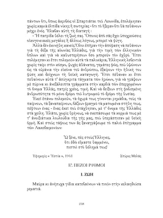 238
πάντων ὅτι, ὅπως ἀκριβῶς οἱ Σπαρτιᾶται τοῦ Λεωνίδα, ἐπολέμησαν
χωρὶς καμιὰ ἑλπίδα νίκης ἤ σωτηρίας - ὅτι τὸ ἥξεραν ὅτι θὰ πεθάνουν
μέχρι ἑνός. ῎Ελαβαν αὐτὴ τὴ διαταγή :
- ῞Η πατρίδα θέλει τὴ ζωή σας. ῞Οποιος ἀπὸ σᾶς ἔχει ὑποχρεώσεις
οἰκογενειακὲς μεγάλες ἢ ἅλλους λόγους, μπορεῖ νὰ φύγη.
Ἀλλὰ δὲν ἐκινῄθη κανείς. Ὅλοι ἐπῆραν τὴν ἀπόφαση νὰ πεθάνουν
γιὰ τὴ δόξα τῆς αἰωνίας Ἑλλάδος, γιὰ τὴν τιμὴ τῶν ἑλληνικῶν
ὅπλων καὶ γιὰ νὰ καθυστερήσουν ὅσο μποροῦν τὸν ἐχθρό. ῎Ετσι
πολέμησαν κι ἔτσι πολεμοῦν αὐτὰ τὰ παλικάρια, ῾Ελληνικὴ λεβεντιὰ
χωρὶς ταίρι στὸν κόσμο, ψυχὲς ἀθάνατες, γεμάτες φῶς, ποὺ ὑψώνουν
ὡς τὰ οὐράνια τὴν εἰκόνα τοῦ ἀνθρώπου, ἐξαίρουν τὴν ἠθική του
φύση καὶ δείχνουν τὴ θείκὴ καταγωγή. ῎Ετσι πέθαναν κι ἔτσι
πεθαίνουν αὐτὰ τ’ ἀσύγκριτα τάγματα τῶν ἡρώων, γιὰ νὰ γράψουν
μὲ πύρινα κι ἀνεξάλειπτα γράμματα στὴν καρδιὰ τῶν ἐπερχομένων
τὸ ὄνομα ῾Ελλάς, πατρίς χρέος, τιμή. Καὶ νὰ δείξουν στὴ φοβισμένη
ἀνθρωπότητα τὸ μόνο δρόμο τοῦ λυτρωμοῦ τὸ δρόμο τῆς θυσίας.
᾽Εκεῖ ἐπάνω πολεμοῦν, τὰ ὀχυρά τους γίνονται ρημάδια, τοὺς τὰ
παίρνουν, τὰ ξαναπαίρνουν, βάζουν φραγμὸ τὰ ματωμένα στήθη τους,
πέφτουν ένας - ἕνας ἐκεῖ ποὺ ἐτάχθησαν, μὲ τ’ ὄνομα τῆς ῾Ελλάδος
στὰ χείλη. ᾽Ελᾶτε, χωρὶς θρήνους, νὰ σκεπάσουμε τὰ κορμιά τους μὲ
τ’ ἀνοιξιάτικα λουλούδια τῆς γῆς μας, ποὺ ὑπεράσπισαν μὲ θεϊκὴ
ὁρμή. Καὶ στοὺς τάφους των ἂς ξαναγράψουμε τὸ παλιὸ ἐπίγραμμα
τῶν Λακεδαιμονίων:
῟Ω ξένε, πὲς στοὺς Ἕλληνες,
ὅτι ἐδῶ εἴμαστε θαμμένοι,
πιστοὶ στὸ θέλημά τους!
᾽Εφημερὶς « ῞Εστία », 1941 	 Σπύρος Μελᾶς
Ε’. ΠΕΖΟΙ ΡΥΘΜΟΙ
1. ΖΩΗ
Μαῦρα κι ἀνήσυχα γίδια κατεβαίνουν νὰ πιοῦν στὴν κελαηδούσα
ρεματιά.
 