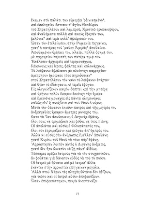 24
ἔκαμεν στὸ παλάτι του εὔμορφα ᾽ρδινιασμένο*,
καὶ ἐκκλησίαν ἔκτισεν τ’ ἁγίου Θεοδώρου
τοῦ Στρατηλάτου καὶ λαμπροῦ, Χριστοῦ τροπαιοφόρου,
καὶ ἀναθήματα πολλὰ καὶ σκεύη ἔφησέν του,
φελόνια* καὶ ἱερὰ πολλ’ ἀφιέρωσέν του.
῾Ωσὰν τὸν ἐτελείωσεν, στὴν Ρωμανία πηγαίνει,
γιατ’ ὁ πατέρας τού ᾽μαθεν Ἀμιρᾶς* ἀποθαίνει.
Ἀποθαμένον βρίσκει τον, κλαίει, πολλὰ θρηνᾷ τον,
μὲ παρρησίαν περισσὴ τὸν πατέρα τιμᾷ τον.
᾽Εκάλεσεν ἀρχιερεῖς καὶ ἱερομονάχους,
διάκονους καὶ ἱερεῖς, ψάλτας καὶ καλονάρχους.
Τὸ λείψανον ἀψάλασιν μὲ πλείστην παρρησίαν·
ἀμέτρητον ἐμοίρασε τότε κηροδοσίαν*
στοῦ Στρατηλάτου τὸν ναὸν τὸ λείψανον ἐπῆγαν·
καὶ ὅταν τὸ ἐθάιγασιν, οἱ ἱερεῖς ἐφύγαν.
Εἰς ὀλιγούτζικον καιρὸν θάπτει καὶ τὴν μητέρα
καὶ θρῆνον πολὺν ἔκαμεν ἐκείνην τὴν ἡμέρα
καὶ ἕμεινένε μοναχὸς εἰς πάντα κληρονόμος
καθὼς εἶν’ ἡ συνήθεια καὶ τοῦ Θεοῦ ὁ νόμος.
Μετὰ τὸν θάνατον λοιπὸν πατρὸς καὶ τῆς μητρός του
ἀνδραγαθίες ἤκαμεν ἄμετρες μοναχός του,
ὥστε νά ᾽θεν ἀκούσωσιν, ὁ Διγενὴς ἐφάνη,
ὅλοι τους νὰ τρομάζωσι καὶ φόβος νὰ τοὺς πιάνῃ.
Οἱ ἀπελάται καὶ αὐτὸς ὁ Φιλοπάπατός του,
ὅλοι τὸν ἐτρομάζασιν καὶ φεῦγαν ἀπ’ ὀμπρός του.
Ἀλλὰ κι αὐτὸς σὰν ἄνθρωπος ἔμελλεν’ ἀποθάνη
γιατὶ Κυρίου τοῦ Θεοῦ νὰ τόνε πάρ’ ἐφάνη.
᾽Αρρώστησεν λοιπὸν αὐτὸς ὁ Διγενὴς ἀνδρεῖος,
γιατὶ δὲν ἦτο δυνατὸν νὰ ζῇ πάντ’ ἀϊδίως.
Τέσσαρες κράζει ἰατροὺς γιὰ νὰ τὸν στοχαστοῦσι,
ἄν φοβᾶται γιὰ θάνατον εὐθὺς νὰ τοῦ τὸ ποῦσι.
Οἱ ἰατροὶ μὲ βότανα καὶ μὲ ἰατρικ’ ἅλλα
ἐνάντια στὴν ἀρρωστιὰ ἐπήγαιναν μεγάλα.
᾽Αλλὰ στοῦ Χάρου τὲς πληγὲς βότανα δὲν ἀξίζουν,
γιὰ τοῦτο καὶ οἱ ἰατροὶ αὐτὸν ἀποφασίζουν.
῾Ωσὰν ἐποφασίστηκεν, πικρὰ ἀναστενάζει
 