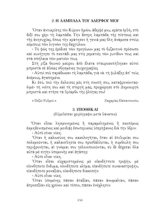 240
2. Η ΛΑΜΠΑΔΑ ΤΟΥ ΑΔΕΡΦΟΥ ΜΟΥ
῞Οταν ἀντικρίσης τὸν Κύριον ἡμῶν, ἀδερφέ μου, κράτα ὀρθὴ, στὸ
δεξί σου χέρι τὴ λαμπάδα. Τὴν ἄσπρη λαμπάδα τῆς πίστεως καὶ
τῆς ἀνησυχίας, ὅπως τὴν κράτησεν ἡ γενιά μας ὅλη ἀνάμεσα στοὺς
κόμπους τῶν λιγνῶν της δαχτύλων.
- Τὸ φῶς της ἐρόδισε τῶν προγόυων μας τὸ βυζαντινὸ πρόσωπο
καὶ κυνήγησε τὸ σκοτάδι μας στὶς ρεματιὲς τῶν ρυτίδων τους καὶ
στὰ σπήλαια τῶν ματιῶν τους.
Στὴ ρίζα βουνοῦ μαύρου ἀπὸ ἔλατα σταυροκοπήθηκαν αὐτοὶ
μπροστὰ σὲ ἀθῶες σβησμένες τοιχογραφίες.
- Αὐτοὶ σοῦ παράδωκαν τὴ λαμπάδα, γιὰ νὰ. τὴ φυλάξης ἀπ᾽ τοὺς
ἀνέμους, ἀγαπημένε.
Κι ἐσύ, ποὺ τὴν ἔκλεισες μὲς στὴ σιωπή σου, καταφρονώντας-
ὀιμὲ- τὴ νιότη σου καὶ τὴ στοργή μας, προχώρησε στὸ Δημιουργὸ
μπροστὰ καὶ στῆσε τὰ θρίαμβο τῆς φλόγας σου!
« Πεζοὶ Ρυθμοὶ »	 Ζαχαρίας Παπαντωνίου
3. ΥΠΟΘΗΚΑΙ
(Εὑρεθεῖσαι χειρόγραφοι μετὰ θάνατον)
Ὅταν εἶσαι λησμονημένος ἢ παραμελημένος ἢ σκοπίμως
ἐκμηδενισμένος καὶ μειδιᾷς ἐσωτερικῶς ὑπερὴφανος διὰ τὴν ὕβριν:
- Αὐτὸ εῖναι νίκη.
῞Οταν ἡ καλωσύνη σου κακολογῆται, ὅταν αἱ ἐπιθυμίαι σου
πολεμοῦνται, ἡ καλαισθησία σου προσβάλλεται, ἡ συμβουλή σου
περιφρονῆται, αἱ γνῶμαι σου γελοιοποιοῦνται, σὺ δὲ δέχεσαι ὅλα
αὐτὰ μὲ σιγὴν ὑπομονῆς καὶ ἀγάπης:
- Αὐτὸ εἶναι νίκη.
῞Οταν εἶσαι εὐχαριστημένος μὲ οἵανδήττοτε τροφήν, μὲ
οἱονδήποτε ἔνδυμα, οἱονδήποτε κλῖμα, οἱανδήποτε συναναστροφήν,
οἱανδήποτε μοναξιάν, οἱανδήποτε διακοπήν:
- Αὐτὸ εἶναι νίκη.
῞Οταν ὑπομένῃς πᾶσαν ἀταξίαν, πᾶσαν ἀνωμαλίαν, πᾶσαν
ἀπροσεξίαν εἰς χρόνον καὶ τόπον, πᾶσαν ἐνόχλησιν:
 