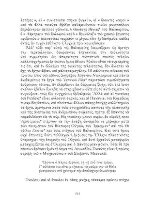 243
ἀστέρες », αἱ « συνιστῶσαι σάρκα ψυχαί », οἱ « βοῶντες νεκροὶ »
καὶ τὰ ἄλλα τοιαῦτα ἐφόδια καθαρευόντων τινῶν μουσοπόλων
ἐπροξένησαν ἀείποτε γέλωτα, ὁ Θανάσης Βάγιας* τοῦ Βαλαωρίτου,
ὁ « Λάμπρας » τοῦ Σολωμοῦ καὶ ὁ « Βρυκόλαξ » τοῦ χιακοῦ ᾅσματος
προξενοῦσιν ἀπεναντίας νευρικόν τι ρῖγος, οἶον ᾐσθανόμεθα παῖδες
ὅντες, ἂν τυχὸν ἐσβήνετο ἡ λυχνία πρὶν κοιμηθῶμεν.
Ἀλλ’ οὐδὲ παρ’ αὐτῷ τῷ Βαλαωρίτῃ θαυμάζομεν ὡς ἀρετὴν
τὴν τερατολογίαν, θεωροῦντες ἀπεναντίας τὴν πιθανότητα
καὶ συμμετρίαν ὡς ἀπαραίτητα συστατικὰ παντὸς τελείου
καλλιτεχνήματος ἐκ τούτου ὅμως ἄδικον ἤθελεν εἶναι νὰ συμπεράνῃ
τις ὅτι, καὶ ἐν ἐλλείψει τῆς τοιαύτης τελειότητος, δὲν δύναται νὰ
ἔχῃ τὸ ἔργον ἀξίαν, καὶ μάλιστα μεγάλην. Οἱ κάλλιστοι πίνακες τοῦ
πρώτου ἴσως τοῦ αἰῶνος ζωγράφου Εὐγενίου Ντελακρουά καὶ πάντα
ἀνεξαιρέτως τὰ ἕργα τοῦ ᾽Ισπανοῦ Γόϊα* παριστῶσι συμπλέγματα
ἀνθρώπων οἵτινες, ἄν ἐλάμβανον ἐκ θαύματος ζωήν, οὔπ ἐπὶ ἵσων
σκελῶν ἤθελον δυνηθῆ νὰ στηριχθῶσιν οὔτε εἰς τὸ αὐτὸ σημεῖον νὰ
συγκύψωσι τοὺς δύο συγχρόνως ὀφθαλμούς. ᾽Αλλὰ καὶ αἱ γυναῖκες
τοῦ Ροῦβενς* εἶναι κολοσσοὶ σαρκός, καὶ αἱ Παναγίαι τοῦ Κιμαβούη
πυραμίδες ὀστέων, καὶ πλείστων ἄλλων πάσης ἐποχῆς καλλιτεχνῶν
τὰ ἔργα, κρινόμενα κατὰ τοὺς στοιχειώδεις κανόνας τῆς πλαστικῆς
καὶ τῆς ἀνατομίας τοῦ ἀνθρωπίνου σώματος, πρέπει ἐξ ἄπαντος νὰ
παραδοθῶσιν εἰς τὸ πῦρ. Εἰς τοιαύτην μόνον πυράν, ἂν εὑρεθῇ ποτε
῾Ηρόστρατος* στέργων νὰ τὴν ἀνάψῃ δυνάμεθα νὰ ρίψωμεν μετὰ
τῶν ποιημάτων τοῦ Βίκτωρος Οὑγκώ, τοῦ ῎Ιμμερμαν* καὶ τοῦ Θε
οφίλου Γκωτιὲ* καὶ τοὺς στίχους τοῦ Βαλαωρίτου. Καὶ τότε ὅμως
οὐχὶ ἅπαντας, διότι πολλαχοῦ ἡ ἔμφυτος τῷ ῞Ελληνι πλαστικότης
ὑπερισχύει τῆς ἐπιρροῆς τοῦ Οὑγκώ, καὶ ἀντὶ ὀρμαθοῦ μεταφορῶν
μεταχειρίζεται ὡς ὁ Ὅμηρος καὶ ὁ Δάντης μίαν μόνην. Τότε δὲ πρὸ
πάντων ἀρέσκει ἡμῖν τὸ ὁσμα τοῦ Λευκαδίου. Τοιαύτη εἶναι ἡ πρώτη
στροφὴ τοῦ « Μνημοσύνου » τοῦ Στεφάνου Μεσσαλᾶ:
῎Οργωνε ὁ Χάρος, ὄργωνε, τὴ γῆ ποὗ τόνε τρέμει,
Τ’ αὐλάκια του εἶναι μνήματα, τὰ μαῦρα του τὰ βόδια
φυσομανοῦν στὸ χέντημα τῆς ἄσπλαχνης βουκέντρας.
Τοιοῦτοι καὶ οἱ ἐναυλοι ἐν πάσῃ μνήμῃ τέσσαρες πρῶτοι στίχοι
 