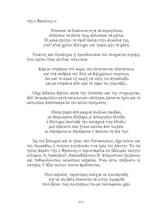 244
τῆς « Φροσύνης »:
῎Επέσανε τὰ Ἰωάννινα σιγὰ νὰ κοιμηθοῦνε,
ἐσβήσανε τὰ φῶτα τους, ἐκλείσανε τὰ μάτια.
῾Η μάνα σφίγγει τὸ παιδὶ βαθιὰ στὴν ἀγκαλιά της,
γιατ’ εἰναι χρόνοι δύστυχοι καὶ τρέμει μὴν τὸ χάση.
Τοιαύτη καὶ ὁλόκληρος ἡ προτελευταία τοῦ ποιήματος στροφή,
ἥτις πρέπει ἵσως νὰ εἶναι τελευταία:
Κάμνει στεφάνια στὸ νεκρό, ποὺ ἐκτείνονται πλαταίνουν,
καὶ στὰ ποδάρια τοῦ Ἀλῆ νὰ ξεψυχήσουν πηαίνουν,
Λὲς καὶ τὸ κύμα τὴ νεκρὴ σὰ νύφη του ἀγκαλιάζει
καὶ μὲ στεφάνια ἀπὸ νερὸ τὸ γάμο του γιορτάζει...
Οὐχὶ βεβαίως ἄψογον κατὰ τὴν γλῶσσαν καὶ τὴν στιχουργίαν,
ἀλλ’ ἀπαράμιλλον κατὰ πατριωτικὸν αἴσθημα, φαίνεται ἡμῖν καὶ τὸ
κατωτέρω ἀπόσπασμα ἐκ τοῦ αὐτοῦ ποιήματος :
Πόσες φορὲς ἀπὸ μακριὰ ἀνήλικο παιδάκι,
μὲ δακρυσμένο βλέφαρο, μ’ ἀπόκρυφην ἐλπίδα,
ὁ δύστυχος ἐκοίταξα τὴν καταχνιὰ τιῆς Πίνδου˙
μοῦ ἐφαίνετο πὼς ἤτανε καπνὸς ἀπὸ τουφέκι
κι ἐπρόσμενα κι ἐπρόσμενα ν’ ἀκούσω τὴ βοή του!
῾Ως τοῦ Σολωμοῦ καὶ ἐν γένει τῶν ῾Επτανησίων., ἔχει ἐνίοτε καὶ
τοῦ Λευκαδίου ἡ ποίησις συγγένειάν τινα πρὸς τὸν Δάντην. ᾽Εν τῷ
τρίτῳ ᾄσματι τῆς « Φροσύνης » παριστάμεθα εἰς βδελυρὰν σκηνὴν
εὐθύμων Λ Λιάπηδων*, διασκεδαζόντων δι’ ἀνθρωπίνων λειψάνων
καὶ ποδοκυλούντων νεοκόπους κεφαλάς. ᾽Ενῷ οὕτω παίζουσιν οἱ
πατέρες, τ’ ἄξια τούτων τεκνία ἁμιλλῶνται,
Ποιὸ κεφαλὲς περσότερες σκληρὰ νὰ πρωταρπάξη
γιὰ νὰ τὲς βάλη ἐπανωτὲς νὰ κτίση πυραμίδα
ποιὸ δέρνει τοὺς συντρόφους του μὲ σκοτωμένου χέρι.
 