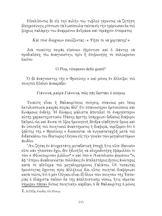 245
Εἰσελθόντος δε εἰς την αυλὴν του τυφλοῦ γέροντος νὰ ζητήση
ἐλεημοσύνην, ρίπτουσι τὰ λυκόπουλα ταῦτα εἰς τὴν τρέμουσαν ἐκ τοῦ
ψύχους παλάμην του ἀναμμένον ἄνθρακα καὶ τεμάχιον πτώματος.
Καὶ τόνε διώχνουν σκούζοντας : « Ψῆσε το νὰ χορτάσης! »
Διὰ τοιαύτης σειρᾶς εἰκόνων ἐφρόντισε καὶ ὁ Δάντης νὰ
προδιαθέσῃ τὸυ ἀναγνώστην, πρὶν ἢ ἐπιφωνήσῃ τὸ πολύκροτον
ἐκεῖνο:
O Pisa, vituperio delle genti!
Ὁ δὲ ἀναγνώστης τῆς « Φροσύνης » καὶ μόνος ἐν ἐλλείψει τοῦ
ποιητοῦ ἤθελεν ἀνακράξει:
Γιάννινα, μαῦρα Γιάννινα, πῶς σᾶς βαστάει ὁ κόσμος.
Τοιαύτη εἶναι ἡ Βαλαωρίτειος ποίησις, σπανίως μὲν ἴσως
ἐκτυλισσουσα μακρὰς σειρὰς ἄλλ’ ἔτι σπανιωτερον ἐμπνεύσεως καὶ
δυνάμεως ἐνδεής. ῾Η δύναμις μάλιστα ἀποτελεῖ τὸ ἐναργέστερον
αὐτῆς χαρακτηριστικόν. Πάσης ἀρετῆς ὑπάρχουσι βεβαίως διάφοροι
βαθμοί, ὡς καὶ ἄνισα τὸ ὕψος ὅμοιογενῆ δένδρα οἱαδήποτε ὅμως καὶ
ἂν ὑποτεθῇ τοῦ ποιητικοῦ ἀναστήματος ἡ διαφορά, νομίζομεν ὅτι ὁ
ψάλτης τῆς « Φροσύνης » δικαιοῦται νὰ συγκαταταχθῇ μετὰ τοῦ
διδασκάλου του Βίκτωρος Οὑγκὼ εἰς τὴν γενεὰν τῶν μεγαλοστόμων
ἀοιδῶν.
῎Αν, ζήσας ἐν ἀτυχεστάτῃ μεταβατικῇ ἐποχῇ ἥτις οὔτε ἰδανικὸν
οὔτε κὰν γλῶσσαν ἔχει, δὲν ἠδυνήθη νὰ κληροδοτήσῃ ἐφάμιλλόν τι
τῶν « Φθινοπωρινῶν φύλλων* » καὶ τῶν « Ἀνατολικῶν ᾀσμάτων *»,
ἀφ ‘ ἑτέρου ἀναδεικνύεται πολλάκις ἐν ἀτελεστέροις ἔργοις ἀνώτερος
κατὰ τὸ αἴσθημα τοῦ μεγαλορρήμονος Γαλάτου. Οἱ τοσαύτας
ὁμοιότητας ἔχοντες πρὸς ἀλλήλους δύο οὗτοι ποιηταὶ διαφέρουσι
κατὰ τοῦτο, ὅτὶ ὁ μὲν Οὑγκὼ εἶναι ἐξ ὅλων τῶν ποιητῶν τῆς ῾Εσπε-
ρίας ὁ ἐλάχιστα παθὼν ἐκ τῆς ἀπελπιστικῆς νόσου, ἥτις νέμεται
σήμερον πᾶσαν ὄντως ποιητικὴν καρδίαν, ὁ δὲ Βαλαωρίτης ὁ μόνος
. Ω Πίζα, ὄνειδος τοῦ ἔθνους
 