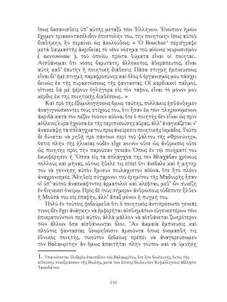 246
ἴσως βασανισθεὶς ὑπ’ αὐτῆς μεταξὺ τῶν ῾Ελλήνων. ᾽Ενώπιον ἡμῶν
ἔχομεν τριακοντασέλιδον ἐπιστολήν του, τὴν ποιητικὴν ἴσως αὐτοῦ
διαθήκην, ἣν περαίνει ὡς ἀκολούθως; « ῾Ο Bouchut
περιέγραψε
μετὰ θαυμαστῆς ἀκριβείας τὸ νέον νόσημα τοῦ αἰῶνος νευρωσισμὸν
( nevrosisme ), τοῦ ὁποίου πρῶτα θύματα εἶναι οἱ ποιηταί...
Αἰσθάνομαι ὅτι νόσος βαρυτάτη, ἀλλόκοτος, ἀθεράπευτος, εἶναι
αὐτὴ καθ’ ἑαυτὴν ἡ ποιητικὴ διάθεσις. Πᾶσα στιγμὴ ἐμπνεύσεως
εἶναι δι’ ἐμὲ στιγμὴ παραφροσύνης καὶ ὅλος ὁ ὀργανισμός μου πάσχει
δεινῶς ἐκ τῆς πυρακτώσεως τῆς φαντασίας. Οἱ καρδιακοὶ παλμοί,
οἵτινες θὰ μὲ φέρουν ὀγλήγορα εἰς τὸν τάφον, εἶναι τὸ μόνον μου
κέρδος ἐκ τῆς ποιητικῆς διαθέσεως... »
Καὶ πρὸ τῆς ἐξομολογήσεως ὅμως ταύτης, πολλάκις ᾐσθάνθημεν
ἀναγιγνώσκοντες τοὺς στίχους του, ὅτι ἦσαν ἐκ τῶν πληρωνομένων
ἀκριβὰ κατὰ τὸν πεζὸν τοῦτον αἰῶνα, ὅτε ὁ ποιητὴς δὲν εἶναι ὡς πρὶν
αἰόλειος λύρα ἠχοῦσα ἐκ τῆς περιπνεούσης αὔρας, ἀλλ’ ἀναγκάζεται ν’
ἀνασκάψῃ τὰ σπλάγχνα του πρὸς ἀνεύρεσιν ποιητικῆς ἰκμάδος. Τοῦτο
δὲ δύναται νὰ ρηθῇ πρὸ πάντων περὶ τοῦ ψάλτου τῆς «Φροσύνης»,
ὅστις πλὴν τῆς ἡλικίας οὐδὲν εἶχε κοινὸν οὔτε ὡς ἄνθρωπος οὔτε
ὡς ποιητὴς πρὸς τὴν παροῦσαν γενεάν. Ὅπως ἐν τῷ ποιήματί του
ἐκυοφόρησεν ἡ ῎Οσσα εἰς τὰ σπλάγχνα της τὸν Βλαχάβαν χρόνους
πολλοὺς καὶ μῆνας, οὕτως ἤθελέ τις εἰπεῖ ὅτι ἀνέβαλε καὶ ἡ μήτηρ
του νὰ γεννήσῃ αὐτὸν ἥμισυν τουλάχιστον αἰῶνα, ὅτε ἤτο πλέον
ἀναχρονισμός. Ἀληθεῖς σύγχρονοι τοῦ ἐρημίτου τῆς Μαδουρῆς ἦσαν
οἱ ὑπ’ αὐτοῦ ἀνασκαφτντες ἀρματολοὶ καὶ κλέφται, μεθ’ ὧν συνέζη
ἐν διηνεκεῖ ὀνείρῳ. Πρὸς δὲ τοὺς σήμερον ἀνθρώπους οὐδέποτε ἦλθεν
ἡ Μοῦσά του εἰς ἐπαφήν, ἀλλ’ ἅπαξ μόνον ἡ πυγμή του.
Πολὺ ἐν τοὐτοις φοβούμεθα ὅτι ὁ ποιητικὸς ἀντιπρόσωπο γενεᾶς
τινος δὲν ἔχει ἀνάγκην νὰ ἐμφορῆται αἰσθημάτων εὐγενεστέρων τῶν
ἐπικρατούντων περὶ αὐτόν, ἀλλὰ μᾶλλον νὰ αἰσθάνεται ζωηρότερον
τῶν ἄλλων ὅσα αἰσθάνωνται ὅλοι. ῍Αν ἀκμαία ἔμπνευσις καὶ
πλοῦτος φαντασίας θεωρηθῶσιν ἀρκοῦντα ὅπως ὀνομασθῆ τις
ἐθνικὸς ποιητής, τοιοῦτον βεβαίως πρέπει νὰ ἀναγορεύσωμεν
τὸν Βαλαωρίτην· ἂν ὅμως ἀπαιτῆται πλὴν τούτου καὶ νὰ ὑμνήσῃ
. ῾Υπαινίσσεται θλιβερὸν ἐπεισόδιον τοῦ Βαλαωρίτου, ὅτε ἦτο βουλευτής, ἐντὸς τῆς
αἱθούσης συνεδριάσεων τῆς Βουλῆς, μετὰ τῶν ἐπίσης βουλευτῶν Κεφαλληνίοις ἀδελφῶν
᾽Ιακωβάτων.
 