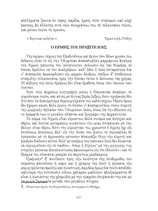 247
αἰσθήματα ζῶντα ἐν πάσῃ καρδία, ἡμεῖς τότε πταίομεν καὶ οὐχὶ
ἐκεῖνος, ἂν ἐλλείπῃ σιτὸ τῶν ποιημάτωυ του τὸ τελευταῖον τοῦτο,
καὶ μόνον τοῦτο τὸ προσόν,
« Κριτικαὶ μελέται »	 Ἐμμα ουὴλ, Ροἲδης
Ο ΕΡΜΗΣ ΤΟΥ ΠΡΑΞΙΤΕΛΟΥΣ
Τῆς ὡρίμου τέχνης τοῦ Πραξιτέλους καὶ ἔργον τῶν ἴδίων χειρῶν του
βεβαίως εἶναι τὸ εἰς τὴν ᾽Ολυμπίαν ἀνακαλυφθὲν μαρμάρινου ἅγαλμα
τοῦ ῾Ερμοῦ φέροντος τὸν νεογέννητον Διόνυσον εἰς τὰς Νύμφας, αἱ
ὁποῖαι ἔμελλον νὰ τὸν ἀναθρέψουν· καθ’ ὁδὸν ὁ θεὸς ἐσταμάτησε διὰ
ν’ ἀναπαυθῇ ἀκκούμβησεν εἰς κορμὸν δένδρου, παίζων δ’ ἐπεδείκνυε
σταφυλὴν πιθανώτατα, πρὸς τὴν ὁποίαν τείνει ὁ Διόνυσος τὰς χεῖρας.
῾Η αὔξησις τοῦ θείου βρέφους δὲν εἶναι βραδεῖα, ὅπως τῶν τέκνων τῶν
θνητῶν.
Ἀπὸ τοὺς ἀρχαίους συγγραφεῖς μόνος ὁ Παυσανίας ἀναφέρει τὸ
σύμπλεγμα τοῦτο, καὶ αὐτὸς μὲ ὀλίγας ξηρὰς λέξεις, διότι προφανῶς δὲν
ἦτο ἀπὸ τὰ διασημότερα δημιουργήματα τοῦ καλλιτέχνου. Ἡμεῖς ὅμως
δὲν ἔχομεν κανὲν ἄλλο έργον, τὸ ὁποῖον ν’ ἀναπᾳριστάνῃ τόσον ἐναργῆ
τὴν μορφικὴν ἀγλαίαν τῶν ᾽Ολυμπίων θεῶν, ὅπως θὰ τὴν ἔβλεπον εἰς
τσ ὁράματά των οἱ μεγάλοι πλάσται καὶ ζωγράφοι τῆς ἀρχαιότητος.
Τὸ σῶμα τοῦ ῾Ερμοῦ εἶναι εὔρωστον, ἀλλὰ συνάμα καὶ ἀνθηρὸν καὶ
ἁβρόν, καὶ λεπταὶ μεταράσεις συνάπτουν τὴν μίαν ἐπιφάνειαν μὲ τὴν
ἄλλην· εἶναι ὁβρόν, διότι τὴν εὐρωστίαν του χρεωστεῖ ὁ Ἑρμῆς ὄχι εἴς
ἐπιπόνους ἀσκήσεις, ἀλλ’ εἰς τὴν θείαν του φύσιν, τὸ περικαλλὲς δὲ
πρόσωπον μὲ τὸ ἀρρενωπὸν μέτωπον ἀπαυγάζει ὅλην τὴν εὐμενῆ καὶ
φαιδρὰν διάθεσιν αὐτοῦ. Ἀλλ’ αἱ σκέψεις τοῦ νεανικοῦ θεοῦ δὲν δύνανται
νὰ περιορισθοῦν εἰς τὸ παιδίον - ὅπως ἡ Εἰρήνη
μὲ τὴν μητρικήν της
στοργὴν φαίνεται ἀποκλειστικῶς ἀφωσιωμένη εἰς τὸν Πλοῦτον - καὶ τὸ
βλέμμα του πλανᾶται μακρὰν εἰς ἀορίστους ρεμβασμούς.
Γραφικὴν* δ’ ἀντίθεσιν πρὸς τὴν λειότητα τῆς ἐπιδερμίδος τοῦ
σώματος ἀποτελοῦν ἡ κόμη καὶ ἡ χλαμὺς τοῦ θεοῦ· ἡ ἐργασία τῆς
κόμης φαίνεται ἀμελὴς καὶ συνοπτική, ἀκριβῶς ὅμως διὰ τοῦτο ἀποδίδει
καλύτερα τὴν ἐντύπωσιν οὔλων χαλαρῶν μαλλίων- ἀξιοθαύμαστος δὲ
εἶναι ἡ φυσικότης τῆς χλαμύδος μὲ τὴν τραχεῖαν ἐπιφάνειάν της καὶ μὲ
τὰ μικρὰ ζαρώματα μεταξὺ τῶν μεγάλων πτυχῶν.
. Πλαστικὸν ἔργον τοῦ Κηφισοδότου, ἀντίγραφον ἐν Μνάχῳ.
 